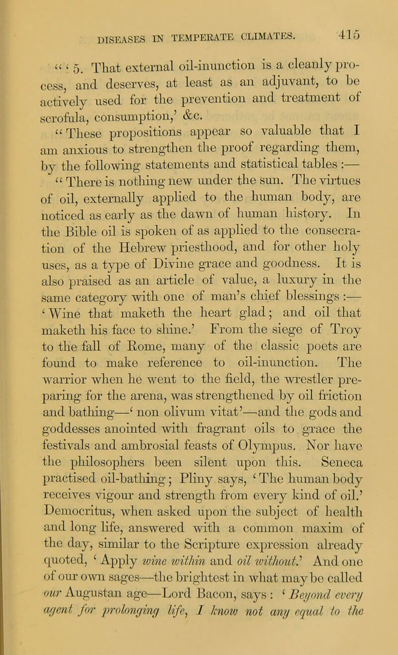 « i 5. That external oil-inunction is a cleanly pro- cess, and deserves, at least as an adjuvant, to be actively used for the prevention and treatment of scrofula, consumption,’ &c. “ These propositions appear so valuable that I am anxious to strengthen the proof regarding them, by the following statements and statistical tables :— “ There is nothing new under the sun. The virtues of oil, externally applied to the human body, are noticed as early as the dawn of human history. In the Bible oil is spoken of as applied to the consecra- tion of the Hebrew priesthood, and for other holy uses, as a type of Divine grace and goodness. It is also praised as an article of value, a luxury in the same category with one of man’s chief blessings :— ‘Wine that maketli the heart glad; and oil that maketh his face to shine.’ From the siege of Troy to the fall of Rome, many of the classic poets are found to make reference to oil-inunction. The warrior when he went to the field, the wrestler pre- paring for the arena, was strengthened by oil friction and bathing—‘ non olivum vitat’—and the gods and goddesses anointed with fragrant oils to grace the festivals and ambrosial feasts of Olympus. Nor have the philosophers been silent upon this. Seneca practised oil-batliing; Pliny says, ‘ The human body receives vigour and strength from every kind of oil.’ Democritus, when asked upon the subject of health and long life, answered with a common maxim of the day, similar to the Scripture expression already quoted, ‘ Apply wine within and oil withoutAnd one of our own sages—the brightest in what maybe called our Augustan age—Lord Bacon, says : 1 Beyond every agent for prolonging life, 1 know not any equal to the