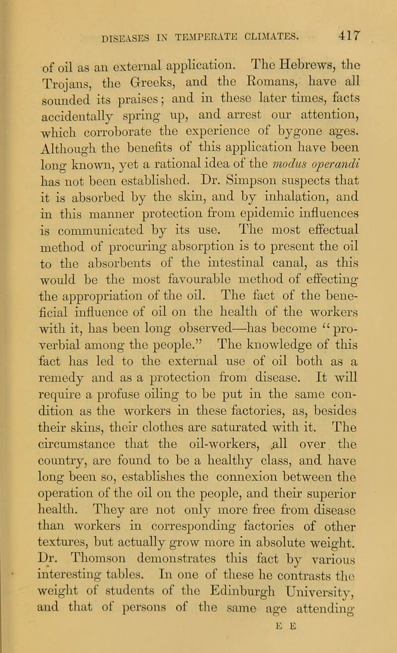of oil as an external application. The Hebrews, the Trojans, the Greeks, and the Romans, have all sounded its praises; and in these later times, facts accidentally spring up, and arrest our attention, which corroborate the experience of bygone ages. Although the benefits of this application have been long known, yet a rational idea of the modus operandi has not been established. Dr. Simpson suspects that it is absorbed by the skin, and by inhalation, and in this manner protection from epidemic influences is communicated by its use. The most effectual method of procuring absorption is to present the oil to the absorbents of the intestinal canal, as this would be the most favourable method of effecting the appropriation of the oil. The fact of the bene- ficial influence of oil on the health of the workers with it, has been long observed—has become u pro- verbial among the people.” The knowledge of this fact has led to the external use of oil both as a remedy and as a protection from disease. It will require a profuse oiling to be put in the same con- dition as the workers in these factories, as, besides their skins, their clothes are saturated with it. The circumstance that the oil-workers, .all over the country, are found to be a healthy class, and have long been so, establishes the connexion between the operation of the oil on the people, and their superior health. They are not only more free from disease than workers in corresponding factories of other textures, but actually grow more in absolute weight. Dr. Thomson demonstrates this fact by various interesting tables. In one of these he contrasts the weight of students of the Edinburgh University, and that of persons of the same age attending E E