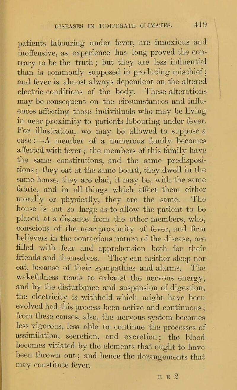 patients labouring under fever, are innoxious and inoffensive, as experience lias long proved the con- trary to be the truth; but they are less influential than is commonly supposed in producing mischief; and fever is almost always dependent on the altered electric conditions of the body. These alterations may be consequent on the circumstances and influ- ences affecting those individuals who may be living in near proximity to patients labouring under fever. For illustration, we may be allowed to suppose a case :—A member of a numerous family becomes affected with fever; the members of this family have the same constitutions, and the same predisposi- tions ; they eat at the same board, they dwell in the same house, they are clad, it may be, with the same fabric, and in all things which affect them either morally or physically, they are the same. The house is not so large as to allow the patient to be placed at a distance from the other members, who, conscious of the near proximity of fever, and firm believers in the contagious nature of the disease, are filled with fear and apprehension both for their friends and themselves. They can neither sleep nor eat, because of their sympathies and alarms. The wakefulness tends to exhaust the nervous energy, and by the disturbance and suspension of digestion, the electricity is withheld which might have been evolved had this process been active and continuous; from these causes, also, the nervous system becomes less vigorous, less able to continue the processes of assimilation, secretion, and excretion; the blood becomes vitiated by the elements that ought to have been thrown out ; and hence the derangements that may constitute fever. E E 2
