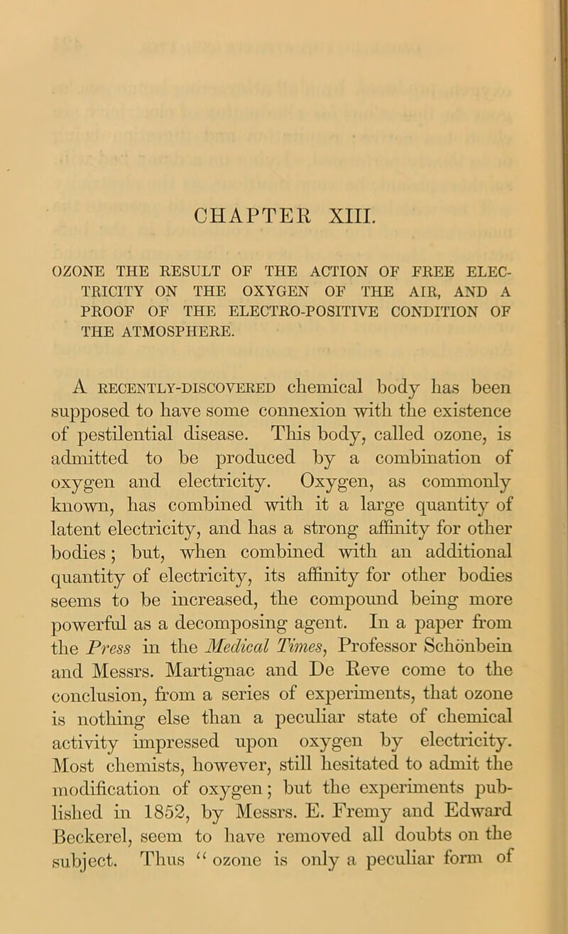 CHAPTER XIII. OZONE THE RESULT OF THE ACTION OF FREE ELEC- TRICITY ON THE OXYGEN OF THE AIR, AND A PROOF OF THE ELECTRO-POSITIVE CONDITION OF THE ATMOSPHERE. A recently-discovered cliemical body lias been supposed to have some connexion with the existence of pestilential disease. This body, called ozone, is admitted to be produced by a combination of oxygen and electricity. Oxygen, as commonly known, has combined with it a large quantity of latent electricity, and has a strong affinity for other bodies; but, when combined with an additional quantity of electricity, its affinity for other bodies seems to be increased, the compound being more powerful as a decomposing agent. In a paper from the Press in the Medical Times, Professor Schonbein and Messrs. Martignac and De Reve come to the conclusion, Rom a series of experiments, that ozone is nothing else than a peculiar state of chemical activity impressed upon oxygen by electricity. Most chemists, however, still hesitated to admit the modification of oxygen; but the experiments pub- lished in 1852, by Messrs. E. Eremy and Edward Beckcrel, seem to have removed all doubts on the subject. Thus “ ozone is only a peculiar form of