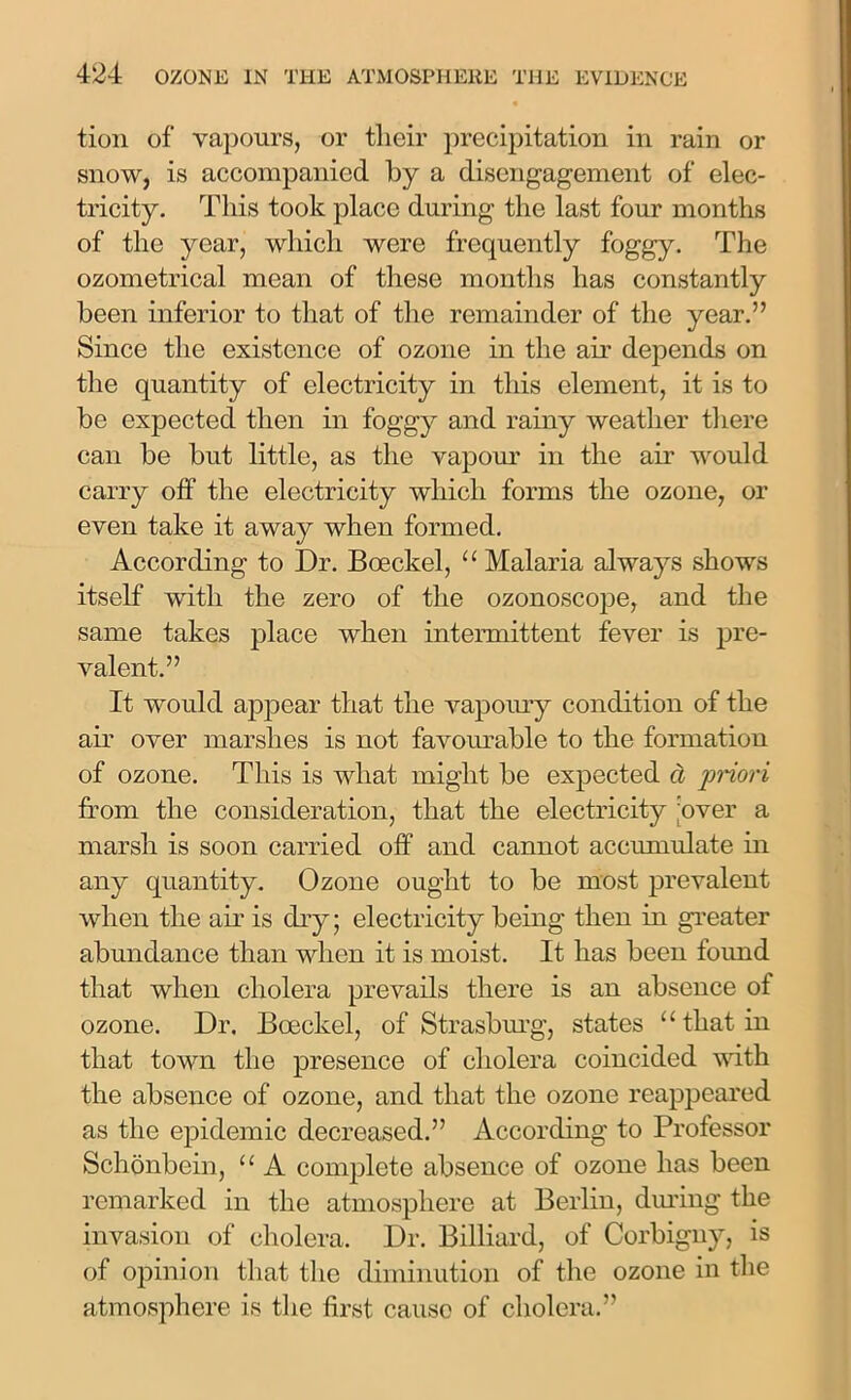 tioii of vapours, or their precipitation in rain or snow, is accompanied by a disengagement of elec- tricity. This took place during the last four months of the year, which were frequently foggy. The ozometrical mean of these months has constantly been inferior to that of the remainder of the year.” Since the existence of ozone in the air depends on the quantity of electricity in this element, it is to be expected then in foggy and rainy weather there can be but little, as the vapour in the air would carry off the electricity which forms the ozone, or even take it away when formed. According to Dr. Boeckel, u Malaria always shows itself with the zero of the ozonoscope, and the same takes place when intermittent fever is pre- valent.” It would appear that the vapoury condition of the air over marshes is not favourable to the formation of ozone. This is what might be expected d priori from the consideration, that the electricity 'over a marsh is soon carried off and cannot accumulate in any quantity. Ozone ought to be most prevalent when the air is dry; electricity being then in greater abundance than when it is moist. It has been found that when cholera prevails there is an absence of ozone. Dr. Boeckel, of Strasburg, states “ that in that town the presence of cholera coincided with the absence of ozone, and that the ozone reappeared as the epidemic decreased.” According to Professor Schonbein, u A complete absence of ozone has been remarked in the atmosphere at Berlin, diming the invasion of cholera. Dr. Billiard, of Corbigny, is of opinion that the diminution of the ozone in the atmosphere is the first cause of cholera.”