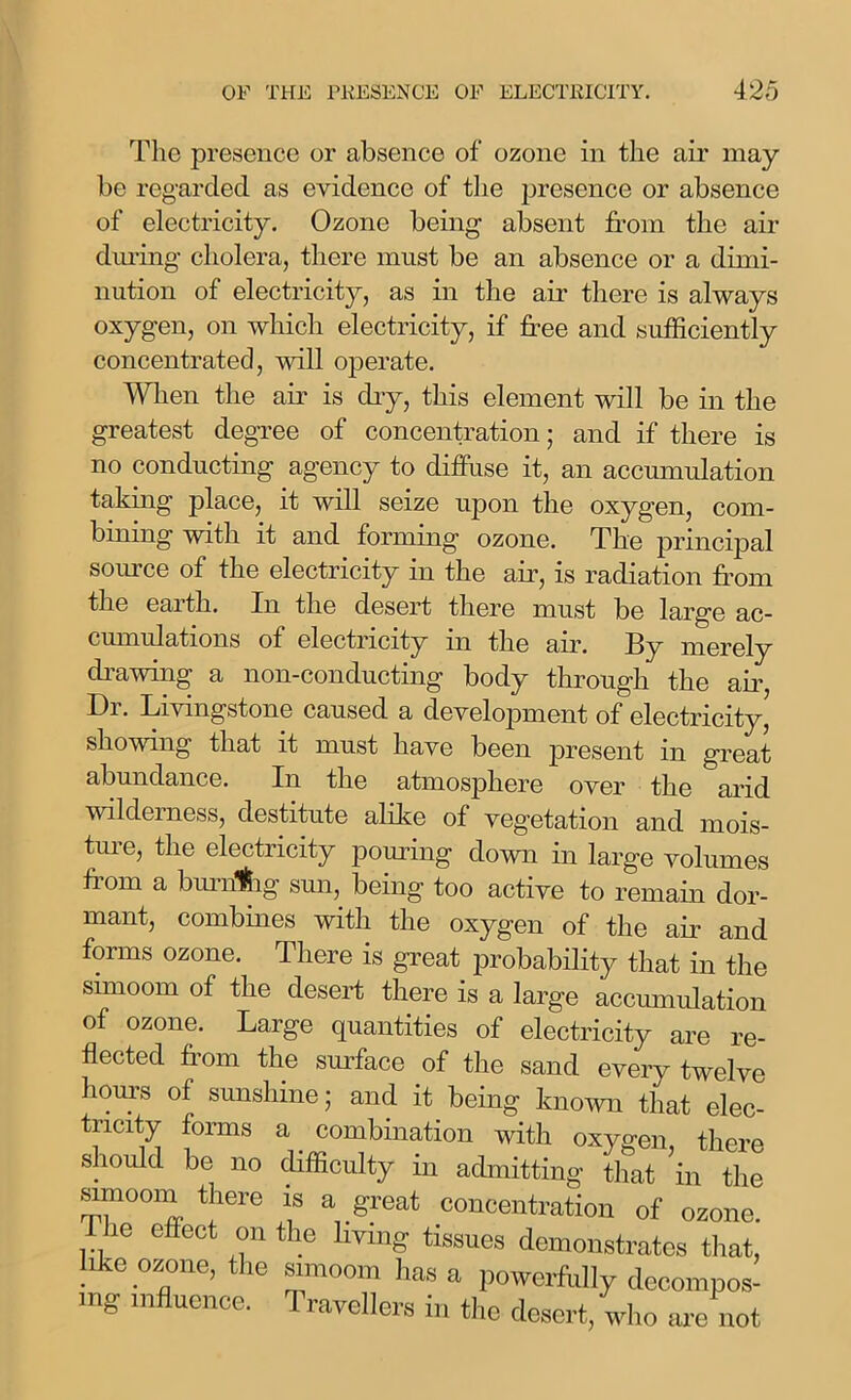 The presence or absence of ozone in the air may- be regarded as evidence of the presence or absence of electricity. Ozone being absent from the air during cholera, there must be an absence or a dimi- nution of electricity, as in the air there is always oxygen, on which electricity, if free and sufficiently concentrated, will operate. When the air is dry, this element will be in the greatest degree of concentration; and if there is no conducting agency to diffuse it, an accumulation taking place, it will seize upon the oxygen, com- bining with it and forming ozone. The principal source of the electricity in the air, is radiation from the earth. In the desert there must be large ac- cumulations ol electricity m the air. ] merely drawing a non-conducting body through the air, Dr. Livingstone caused a development of electricity,' showing that it must have been present in great abundance. In the atmosphere over the arid wilderness, destitute alike of vegetation and mois- ture, the electricity pouring down in large volumes from a burnlfhg sun, being too active to remain dor- mant, combines with the oxygen of the air and forms ozone. There is great probability that in the simoom of the desert there is a large accumulation of ozone. Large quantities of electricity are re- flected from the surface of the sand every twelve hours of sunshine • and it being known that elec- tricity forms a. combination with oxygen there should be no difficulty in admitting that 'in the mnooni there is a great concentration of ozone. ie effect on the living tissues demonstrates that, like ozone, the simoom has a powerfully decompos- ing influence. Travellers in the desert, who are not