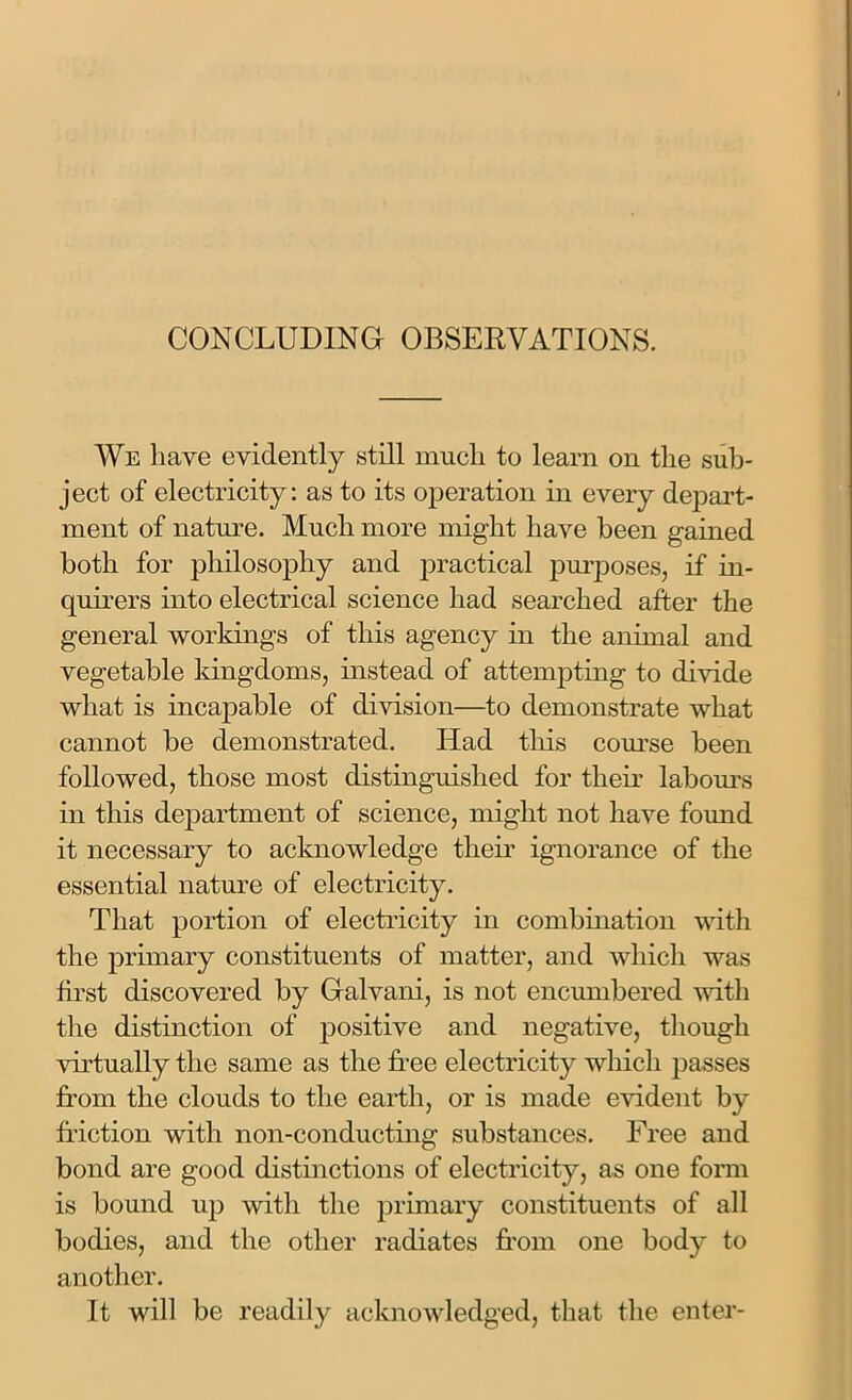 CONCLUDING OBSERVATIONS. We have evidently still much to learn on the sub- ject of electricity: as to its operation in every depart- ment of nature. Much more might have been gained both for philosophy and practical purposes, if in- quirers into electrical science had searched after the general workings of this agency in the animal and vegetable kingdoms, instead of attempting to divide what is incapable of division—to demonstrate what cannot be demonstrated. Had this course been followed, those most distinguished for their labours in this department of science, might not have found it necessary to acknowledge their ignorance of the essential nature of electricity. That portion of electricity in combination with the primary constituents of matter, and which was first discovered by Galvani, is not encumbered with the distinction of positive and negative, though virtually the same as the free electricity which passes from the clouds to the earth, or is made evident by friction with non-conducting substances. Free and bond are good distinctions of electricity, as one form is bound up with the primary constituents of all bodies, and the other radiates from one body to another. It will be readily acknowledged, that the enter-