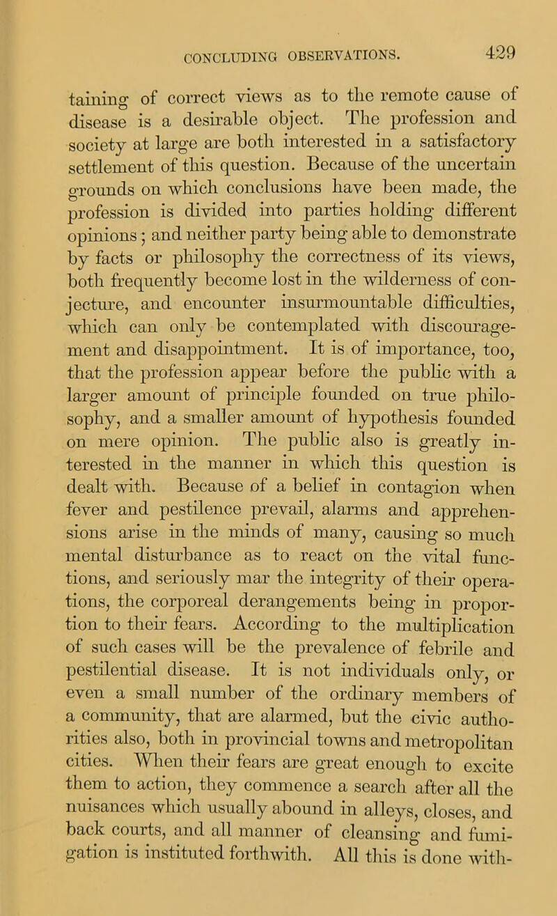 taming of correct views as to the remote cause of disease is a desirable object. The profession and society at large are both interested in a satisfactory settlement of this question. Because of the uncertain o-rounds on which conclusions have been made, the profession is divided into parties holding different opinions ; and neither party being able to demonstrate by facts or philosophy the correctness of its views, both frequently become lost in the wilderness of con- jecture, and encounter insurmountable difficulties, which can only be contemplated with discourage- ment and disappointment. It is of importance, too, that the profession appear before the public with a larger amount of principle founded on true philo- sophy, and a smaller amount of hypothesis founded on mere opinion. The public also is greatly in- terested in the manner in which this question is dealt with. Because of a belief in contagion when fever and pestilence prevail, alarms and apprehen- sions arise in the minds of many, causing so much mental disturbance as to react on the vital func- tions, and seriously mar the integrity of their opera- tions, the corporeal derangements being in propor- tion to their fears. According to the multiplication of such cases will be the prevalence of febrile and pestilential disease. It is not individuals only, or even a small number of the ordinary members of a community, that are alarmed, but the civic autho- rities also, both in provincial towns and metropolitan cities. When their fears are great enough to excite them to action, they commence a search after all the nuisances which usually abound in alleys, closes, and back courts, and all manner of cleansing and fumi- gation is instituted forthwith. All this is done with-