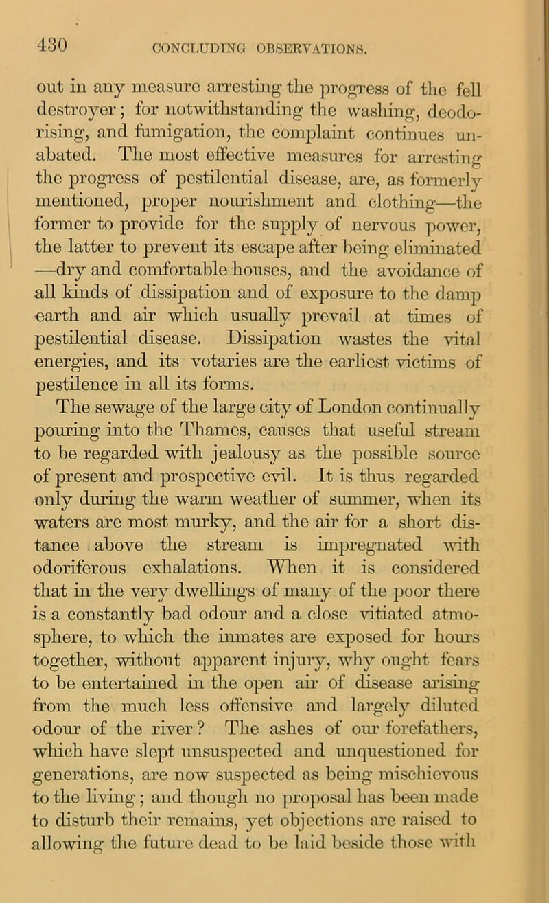 out in any measure arresting the progress of the fell destroyer; for notwithstanding the washing, deodo- rising, and fumigation, the complaint continues un- abated. The most effective measures for arresting the progress of pestilential disease, are, as formerly mentioned, proper nourishment and clothing—the former to provide for the supply of nervous power, the latter to prevent its escape after being eliminated —dry and comfortable houses, and the avoidance of all kinds of dissipation and of exposure to the damp earth and air which usually prevail at times of pestilential disease. Dissipation wastes the vital energies, and its votaries are the earliest victims of pestilence in all its forms. The sewage of the large city of London continually pouring into the Thames, causes that useful stream to be regarded with jealousy as the possible source of present and prospective evil. It is thus regarded only during the warm weather of summer, when its waters are most murky, and the air for a short dis- tance above the stream is impregnated with odoriferous exhalations. When it is considered that in the very dwellings of many of the poor there is a constantly bad odour and a close vitiated atmo- sphere, to which the inmates are exposed for hours together, without apparent injury, why ought fears to be entertained in the open air of disease arising from the much less offensive and largely diluted odour of the river ? The ashes of our forefathers, which have slept unsuspected and unquestioned for generations, are now suspected as being mischievous to the living; and though no proposal has been made to disturb their remains, yet objections are raised to allowing the future dead to be laid beside those with