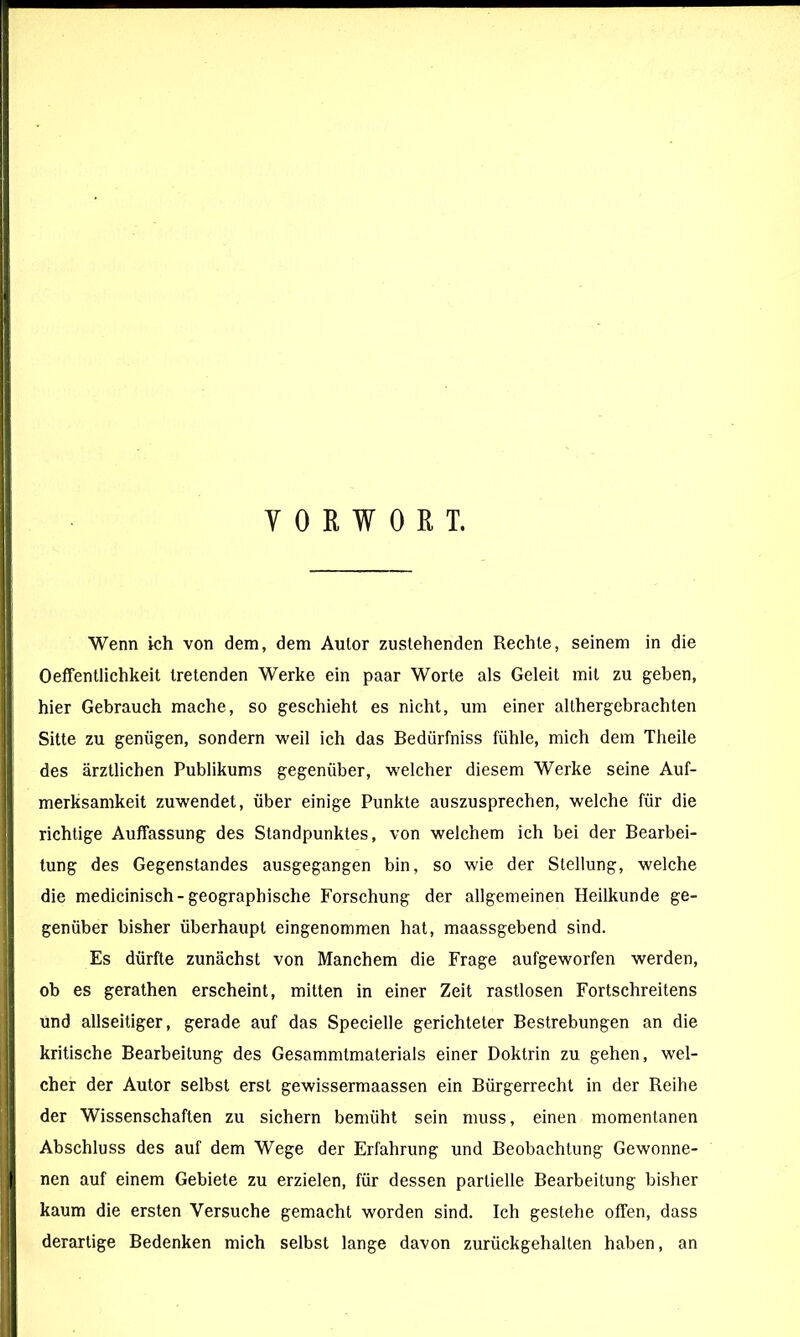 Y 0 ß W 0 R T. Wenn ich von dem, dem Autor zustehenden Rechte, seinem in die Oeffentlichkeit tretenden Werke ein paar Worte als Geleit mit zu geben, hier Gebrauch mache, so geschieht es nicht, um einer althergebrachten Sitte zu genügen, sondern weil ich das Bedürfniss fühle, mich dem Theile des ärztlichen Publikums gegenüber, welcher diesem Werke seine Auf- merksamkeit zuwendet, über einige Punkte auszusprechen, welche für die richtige Auffassung des Standpunktes, von welchem ich bei der Bearbei- tung des Gegenstandes ausgegangen bin, so wie der Stellung, welche die medicinisch-geographische Forschung der allgemeinen Heilkunde ge- genüber bisher überhaupt eingenommen hat, maassgebend sind. Es dürfte zunächst von Manchem die Frage aufgeworfen werden, ob es gerathen erscheint, mitten in einer Zeit rastlosen Fortschreitens und allseitiger, gerade auf das Specielle gerichteter Bestrebungen an die kritische Bearbeitung des Gesammtmaterials einer Doktrin zu gehen, wel- cher der Autor selbst erst gewissermaassen ein Bürgerrecht in der Reihe der Wissenschaften zu sichern bemüht sein muss, einen momentanen Abschluss des auf dem Wege der Erfahrung und Beobachtung Gewonne- nen auf einem Gebiete zu erzielen, für dessen partielle Bearbeitung bisher kaum die ersten Versuche gemacht worden sind. Ich gestehe offen, dass derartige Bedenken mich selbst lange davon zurückgehalten haben, an