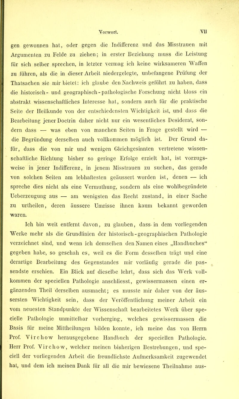 gen gewonnen hat, oder gegen die Indifferenz und das Misstrauen mit Argumenten zu Felde zu ziehen; in erster Beziehung muss die Leistung für sich selber sprechen, in letzter vermag ich keine wirksameren Waffen zu führen, als die in dieser Arbeit niedergelegte, unbefangene Prüfung der Thatsachen sie mir bietet: ich glaube den Nachweis geführt zu haben, dass die historisch- und geographisch-pathologische Forschung nicht bloss ein abstrakt wissenschaftliches Interesse hat, sondern auch für die praktische Seile der Heilkunde von der entschiedensten Wichtigkeit ist, und dass die Bearbeitung jener Doctrin daher nicht nur ein wesentliches Desiderat, son- dern dass — was eben von manchen Seiten in Frage gestellt wird — die Begründung derselben auch vollkommen möglich ist. Der Grund da- für, dass die von mir und wenigen Gleichgesinnten vertretene wissen- schaftliche Richtung bisher so geringe Erfolge erzielt hat, ist vorzugs- weise in jener Indifferenz, in jenem Misstrauen zu suchen, das gerade von solchen Seiten am lebhaftesten geäussert worden ist, denen — ich spreche dies nicht als eine Vermuthung, sondern als eine wohlbegründete Ueberzeugung aus — am wenigsten das Recht zustand, in einer Sache zu uriheilen, deren äussere Umrisse ihnen kaum bekannt geworden waren. Ich bin weit entfernt davon, zu glauben, dass-in dem vorliegenden Werke mehr als die Grundlinien der historisch-geographischen Pathologie verzeichnet sind, und wenn ich demselben den Namen eines „Handbuches“ gegeben habe, so geschah es, weil es die Form desselben trägt und eine derartige Bearbeitung des Gegenstandes mir vorläufig gerade die pas- sendste erschien. Ein Blick auf dieselbe lehrt, dass sich das Werk voll- kommen der speciellen Pathologie anschliesst, gewissermassen einen er- gänzenden Theil derselben ausmacht; es musste mir daher von der äus- sersten Wichtigkeit sein, dass der Veröffentlichung meiner Arbeit ein vom neuesten Standpunkte der Wissenschaft bearbeitetes Werk über spe- cielle Pathologie unmittelbar vorherging, welches gewissermassen die Basis für meine Mittheilungen bilden konnte, ich meine das von Herrn Prof. Virchow herausgegebene Handbuch der speciellen Pathologie. Herr Prof. Virchow, welcher meinen bisherigen Bestrebungen, und spe- ciell der vorliegenden Arbeit die freundlichste Aufmerksamkeit zugewendet hat, und dem ich meinen Dank für all die mir bewiesene Theilnahnre aus-