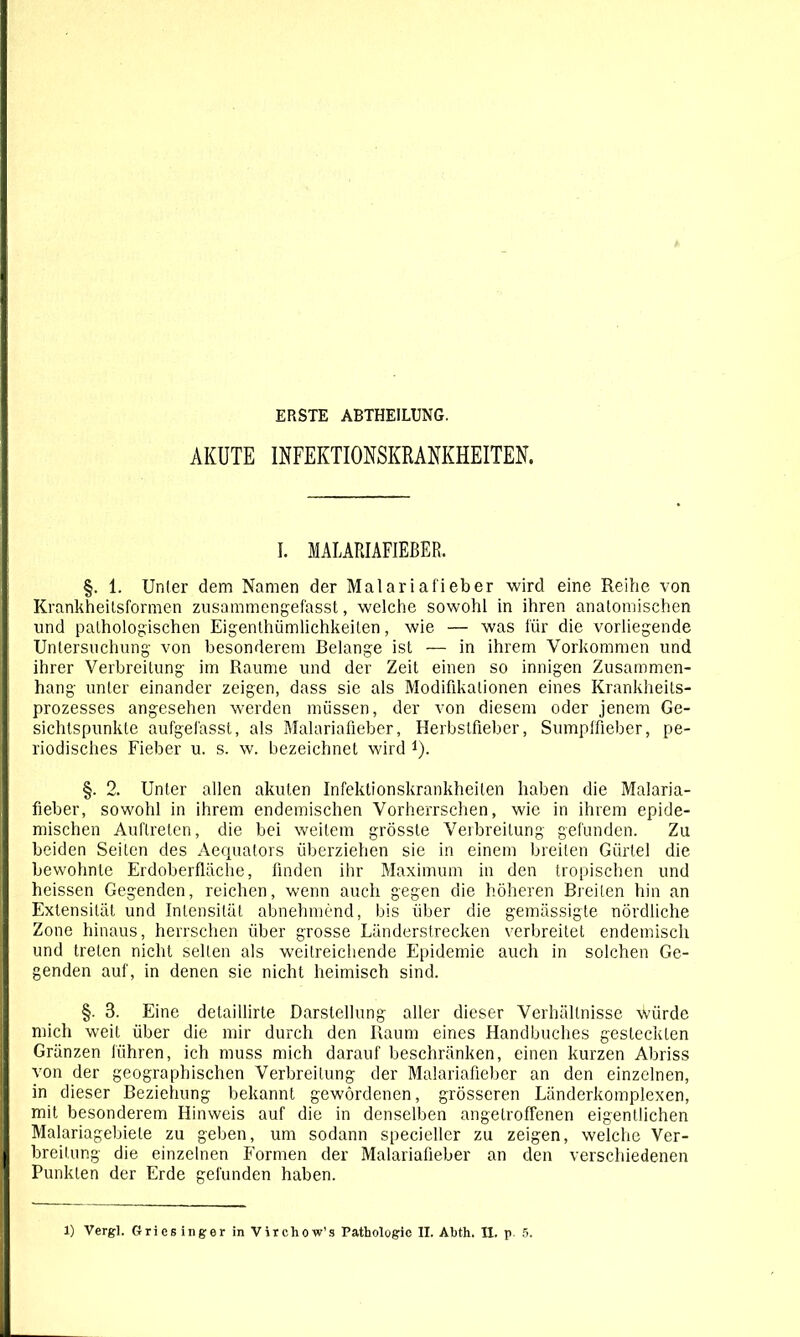 ERSTE ABTHEILUNG. AKUTE INFEKTIONSKRANKHEITEN. I. MALARIAFIEBER. §. 1. Unter dem Namen der Malariafieber wird eine Reihe von Krankheitsformen zusammengefasst, welche sowohl in ihren anatomischen und pathologischen Eigenthümlichkeiten, wie — was für die vorliegende Untersuchung von besonderem Belange ist — in ihrem Vorkommen und ihrer Verbreitung im Raume und der Zeit einen so innigen Zusammen- hang unter einander zeigen, dass sie als Modifikationen eines Krankheits- prozesses angesehen werden müssen, der von diesem oder jenem Ge- sichtspunkte aufgefasst, als Malariafieber, Herbstfieber, Sumpffieber, pe- riodisches Fieber u. s. w. bezeichnet wird *). §. 2. Unter allen akuten Infektionskrankheiten haben die Malaria- fieber, sowohl in ihrem endemischen Vorherrschen, wie in ihrem epide- mischen Auftreten, die bei weitem grösste Verbreitung gefunden. Zu beiden Seiten des Aequators überziehen sie in einem breiten Gürtel die bewohnte Erdoberfläche, finden ihr Maximum in den tropischen und heissen Gegenden, reichen, wenn auch gegen die höheren Breiten hin an Extensität und Intensität abnehmend, bis über die gemässigte nördliche Zone hinaus, herrschen über grosse Länderstrecken verbreitet endemisch und treten nicht selten als weitreichende Epidemie auch in solchen Ge- genden auf, in denen sie nicht heimisch sind. §. 3. Eine detaillirte Darstellung aller dieser Verhältnisse würde mich weit über die mir durch den Raum eines Handbuches gesteckten Gränzen führen, ich muss mich darauf beschränken, einen kurzen Abriss von der geographischen Verbreitung der Malariafieber an den einzelnen, in dieser Beziehung bekannt gewordenen, grösseren Länderkomplexen, mit besonderem Hinweis auf die in denselben angelroffenen eigentlichen Malariagebiele zu geben, um sodann specieller zu zeigen, welche Ver- breitung die einzelnen Formen der Malariafieber an den verschiedenen Punkten der Erde gefunden haben.