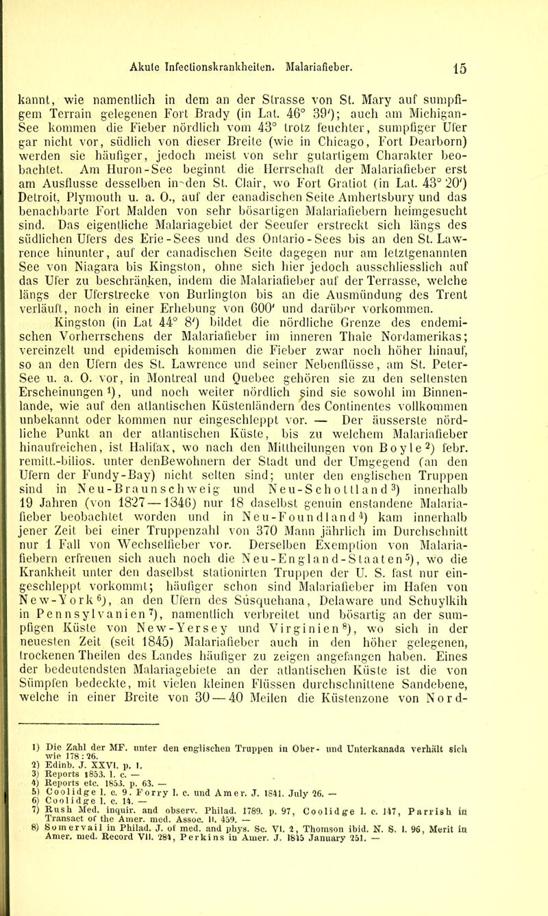 kannt, wie namentlich in dem an der Strasse von St. Mary auf sumpfi- gem Terrain gelegenen Fort Brady (in Lat. 46° BO'); auch am Michigan- See kommen die Fieber nördlich vom 43° trotz feuchter, sumpfiger Ufer gar nicht vor, südlich von dieser Breite (wie in Chicago, Fort Dearborn) werden sie häufiger, jedoch meist von sehr gutartigem Charakter beo- bachtet. Am Huron-See beginnt die Herrschaft der Malariafieber erst am Ausflusse desselben in-'den St. Clair, wo Fort Graliot (in Lat. 43° 20') Detroit, Plymouth u. a. 0., auf der eanadischen Seite Amhertsbury und das benachbarte Fort Maiden von sehr bösartigen Malariafiebern heimgesucht sind. Das eigentliche Malariagebiet der Seeufer erstreckt sich längs des südlichen Ufers des Erie-Sees und des Ontario-Sees bis an den St. Law- rence hinunter, auf der eanadischen Seite dagegen nur am letztgenannten See von Niagara bis Kingston, ohne sich hier jedoch ausschliesslich auf das Ufer zu beschränken, indem die Malariafieber auf der Terrasse, welche längs der Uferstrecke von Burlington bis an die Ausmündung des Trent verläuft, noch in einer Erhebung von GOO' und darüber Vorkommen. Kingston (in Lat 44° 8') bildet die nördliche Grenze des endemi- schen Vorherrschens der Malariafieber im inneren Thaie Nordamerikas; vereinzelt und epidemisch kommen die Fieber zwar noch höher hinauf, so an den Ufern des St. Lawrence und seiner Nebenflüsse, am St. Peter- See u. a. 0. vor, in Montreal und Quebec gehören sie zu den seltensten Erscheinungen1), und noch weiter nördlich ^ind sie sowohl im Binnen- lande, wie auf den atlantischen Küstenländern des Continentes vollkommen unbekannt oder kommen nur eingeschleppt vor. — Der äusserste nörd- liche Punkt an der atlantischen Küste, bis zu welchem Malariafieber hinaufreichen, ist Halifax, wo nach den Mitlheilungen von Boyle2) febr. remitt.-bilios. unter denBewohnern der Stadt und der Umgegend (an den Ufern der Fundy-Bay) nicht selten sind; unter den englischen Truppen sind in Neu-Braunschweig und Neu-S ch o t tl an d 3) innerhalb 19 Jahren (von 1827 —1346) nur 18 daselbst genuin enslandene Malaria- fieber beobachtet worden und in Neu-Foun d 1 and 4) kam innerhalb jener Zeit bei einer Truppenzahl von 370 Mann jährlich im Durchschnitt nur 1 Fall von Wechselfleber vor. Derselben Exemption von Malaria- fiebern erfreuen sich auch noch die Neu-England-Staaten5), wo die Krankheit unter den daselbst stationirten Truppen der U. S. last nur ein- geschleppt vorkommt; häufiger schon sind Malariafieber im Hafen von New-York6), an den Ufern des Süsquehana, Delaware und Schuylkih in Pennsylvanien 7), namentlich verbreitet und bösartig an der sum- pfigen Küste von New-Yersey und Virginien8), wo sich in der neuesten Zeit (seil 1845) Malariafieber auch in den höher gelegenen, trockenen Theiien des Landes häufiger zu zeigen angefangen haben. Eines der bedeutendsten Malariagebiete an der atlantischen Küste ist die von Sümpfen bedeckte, mit vielen kleinen Flüssen durchschnittene Sandebene, welche in einer Breite von 30 — 40 Meilen die Küstenzone von Nord- 1) Die Zahl der MF. unter den englischen Truppen in Ober- und Unterkanada verhalt sieh wie 178: 26. 2) Edinb. J. XXVI. p. I. 3) Reports i853. 1. c. — 4) Reports etc. 1853. p. 63. — 5) Coolidge 1. c. 9. Forry 1. c. und Amer. J. 1841. Julv 26. — 6) Coolidge 1. c. 14. — 7) Rush Med. inquir. and observ. Pliilad. 1789. p. 97, Coolidge 1. c. 147, Parrish in Transact of the Amer. med. Assoe. II. 439. — 8) Somervail in Philad. J. of med. and phys. Sc. VI. 2, Thomson ibid. N. S. 1, 96, Merit in Amer. med. Record VII. 284, Perkins in Amer. J, 1845 January 251. —