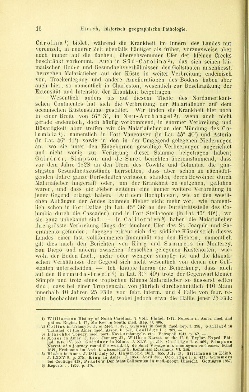 Carolina1) bildet, während die Krankheit im Innern des Landes nur vereinzelt, in neuerer Zeit ebenfalls häufiger als früher, vorzugsweise aber noch immer auf die flachen, überschwemmten Ufer der kleinen Creeks beschränkt vorkommt. Auch in Süd-Carolina2), das sich seinen kli- matischen Boden und Gesundheitsverhältnissen den Goll'slaaten anschliesst, herrschen Malariafieber auf der Küste in weiter Verbreitung endemisch vor, Trockenlegung und andere Ameliorationen des Bodens haben aber auch hier, so namentlich in Charleston, wesentlich zur Beschränkung der Extensität und Intensität der Krankheit beigetragen. Wesentlich anders als auf diesem Theile des Nordamerikani- schen Continentes hat sich die Verbreitung der Malariafieber auf dem oceanischen Küstensaume gestaltet. Wir finden die Krankheit hier noch in einer Breite von 57° 3', in Neu-Archangel3), wenn auch nicht gerade endemisch, doch häufig vorkommend, in enormer Verbreitung und Bösartigkeit aber treffen wir die Malariafieber an der Mündung des Co- lumbia4), namentlich in Fort Vancouver (in Lat. 45° 40') und Astoria (in Lat. 46° 11') sowie in den in der Umgegend gelegenen Niederungen an, wo sie unter den Eingebornen gewaltige Verheerungen angerichtet und nicht wenig zur Vertilgung dieser Stämme beigelragen haben; Gairdner, Simpson und de Smet berichten übereinstimmend, dass vor dem Jahre 1628 an den Ufern des Cowlitz und Columbia die gün- stigsten Gesundheitszustände herrschten, dass aber schon im nächstfol- genden Jahre ganze Dorfschaflen verlassen standen, deren Bewohner durch Malariafieber hingerafft oder, um der Krankheit zu entgehen, geflohen waren, und dass die Fieber seitdem eine immer weitere Verbreitung in jener Gegend erlangt haben. Auf dem Hochplateau, wie an den westli- chen Abhängen der Andes kommen Fieber nicht mehr vor, wie nament- lich schon in Fort Dallas (in Lat. 45° 36' an der Durchtrittsstelle des Co- lumbia durch die Cascaden) und in Fort Steilacoom (in Lat. 47° 10'), wo sie ganz unbekannt sind. — In Cali fo rnien 5) haben die Malariafieber ihre grösste Verbreitung längs der feuchten Ufer des St. Joaquin und Sa- cramenlo gefunden; dagegen erfreut sich der südliche Küstenstrich dieses Landes einer fast vollkommenen Immunität von den Fiebern, namentlich gilt dies nach den Berichten von King und Summers für Monterey, San Diego und andern zwischen denselben gelegenen Küstenorten, wie- wohl der Boden flach, mehr oder weniger sumpfig ist und die klimati- schen Verhältnisse der Gegend sich nicht wesentlich von denen der Golf- slaaten unterscheiden. — Ich knüpfe hieran die Bemerkung, dass auch auf den Bermuda-Inseln6) in Lat. 31° 40') trotz der Gegenwart kleiner Sümpfe und trotz eines tropischen Klimas Malariafieber so äusserst selten sind, dass bei einer Truppenzahl von jährlich durchschnittlich HO Mann innerhalb 10 Jahren 25 Fälle von febr. interrn. und 4 Fälle von febr. re- mitt. beobachtet worden sind, wobei jedoch etwa die Hälfte jener 25 Fälle 1) Williamson History of North Carolina. 1 Voll. Philad. 181?, Norcom in Amer. med. and philos. Regist. I. 17, Mc Kee in South, med. Rep. II. 406. 2) Collins in Transylv. J. ot Med. I. 485, Simons in South, med. rep. 1. 398, Gaillard in Transact. of the Amer. med. Assoc. H. 577, Coolidge 1. e. 209. — 3) Blaschke Topogr. med. port. Novi-Arehangele. etc. Petropoli 1842. p. 62. — 4) Moses in Amer. J. 1855. January 32, Wilkes Narrat. ot the U. S. Explor. Exped. Phi- iad. 1845. IV. 369, Gairdner in Edinb. J. XLV. p. 219, Coolidge 1. c. 469, Simpson Narrat. of a journey round the world. II, de Smet Voyage aux montagnes rocheuses. Gand 1849, Freimann im Arch t. wissenschaitl. Kenntniss Russlands VI. 216. 5) Blake in Amer. J. 1852. Julv 53, Hammond ibid. 1855. July 21, Stillmann in Edinb. J, LXXVIM. p. 275, King in Amer. J. 1853. April 386, Coolidge 1. c. 437, Summers bei Coolidge 438, Praslo w Der Staat Calnornien in med.-geogr. Hinsicht. Göttingen 1857, 6) Reports . . 1853, p. 176.