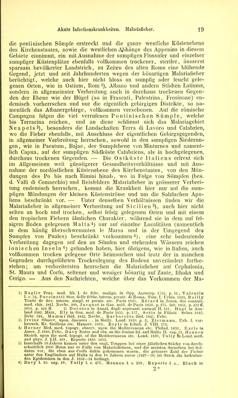 die ponliirischen Sümpfe erstreckt und die ganze westliche Küslenebene des Kirchenstaates, sowie die westlichen Abhänge des Appenins in diesem Gebiete einnimmt, ein mit Ausnahme der sumpfigen Flussufer und einzelner sumpfiger Küstenplätze ebenfalls vollkommen trockener, steriler, äusserst sparsam bevölkerter Landstrich, zu Zeilen des alten Roms eine blühende Gegend, jetzt und seit Jahrhunderten wegen der bösartigen Malariafieber berüchtigt, welche auch hier nicht bloss an sumpfig oder feucht gele- genen Orten, wie in Oslium, Rom1), Albano und andern Städten Latiums, sondern in allgemeinster Verbreitung auch in durchaus trockenen Gegen- den der Ebene wie der Hügel (so in Frascati, Palestrina, Frosinone) en- demisch vorherrschen und nur die eigentlich gebirgigen Distrikte, so na- mentlich das Albanergebirge, vollkommen verschonen. Auf die römische Campagna folgen die viel verrufenen Pontinischen Sümpfe, welche I bis Terracina reichen, und an diese schliesst sich das Malariagebiet Neapels2), besonders die Landschaften Terra di Lavoro und Calabrien, wo die Fieber ebenfalls, mit Auschluss der eigentlichen Gebirgsgegenden, in allgemeiner Verbreitung herrschen, sowohl in den sumpfigen Niederun- gen , wie in Paestum, Rajae, der Sumpfebene von Minturnes und nament- lich Capua, auf der sumpfigen Südküste Calabriens, als in hochgelegenen, durchaus trockenen Gegenden. — Die Ostküste Italiens erfreut sich im Allgemeinen weit günstigerer Gesundheitsverhältnisse und mit Aus- I nähme der nordöstlichen Küstenebene des Kirchenstaates, von den Mün- I düngen des Po bis nach Rimini hinab, wo in Folge von Sümpfen (bes. d. Valli di Comacchio) und Reisfeldern Malnriafieber in grösserer Verbrei- tung endemisch herrschen, kommt die Krankheit hier nur auf die sum- pfigen Mündungen der kleinen Küstenströme und um die Salzlachen Apu- liens beschränkt vor. — Unter denselben Verhältnissen finden wir die Malariafieber in allgemeiner Verbreitung auf Sicilien3), auch hier nicht seilen an hoch und trocken, selbst felsig gelegenen Orten und mit einem den tropischen Fiebern ähnlichen Charakter, während sie in dem auf fel- sigem Boden gelegenen Malta4) nur auf einzelne Localitäten (namentlich in dem häufig überschwemmten le Marsa und in der Umgegend des Sumpfes von Puales) beschränkt Vorkommen5), eine sehr bedeutende Verbreitung dagegen auf den an Siimfen und stehenden Wässern reichen ionischen Inseln6) gefunden haben, hier übrigens, wie in Italien, auch vollkommen trocken gelegene Orte heimsuchen und trotz der in manchen Gegenden durchgeführten Trockenlegung des Bodens unverändert fortbe- stehen; am verbreitetsten herrschen die Malariafieber auf Cephalonia, St. Maura und Corfu, seltener und weniger bösartig auf Zante, Ilhaka und Cerigo. — Aus den Nachrichten, welche über das Vorkommen der Ma- ri Bagliv Prax. med. lil>. I. de febr. malign. in Opp. Antwerp. 1715. p. 51, Valentin 1. c. 51, Puccinotti Stör, delle fehbr.interm. pernie. di Roma. Tom. I. Urbin. 1824, Bailly Traite de fiev. interm. simpl. et pernie. etc. Paris 1825, B 6 r a r d in Journ. des connais. med. chir. 1847. Novbr. 200, Jacquot in Gaz. med. de Paris 1850. p. 275. 369, 1851. p.423 ff. 1854. p. 424 ff. 2) Dorotea in Annal. degli aspiranti natuial II. 181, Hugi in Aus- land 1842. März, Ely in Gaz. med. de Paris 1855. p. 157, Sotis in Filiatr. Sebez 1842. Dcbr. 324, Mammi ibid. 1842. Novbr., Barliarotta ibid. 1845. Febr. 3) Irvine Observ. upon. diseases . . in Sicily. Lond. 1810. p. 3, Ziermann, Ueb. d. vor- herrsch. Kr. Siciliens etc. Hannov. 1819, Boyle in Edinb. J. VIII. 174. 4) Horner Med. med. topogr. observ. upon the Mediteranean etc. Philad. 1839, Earle in Amer. J. 1840. Febr., Davy Notes and obs. on the Jonianlsl. and Malta II. cap. 11, Hennen Sketch, upon the med. topogr. of the Mediterranean etc. Lond. 1830, Tully ün Lond. med. and phys. J. LH. 469, Reports 1839. 1853. 5) Innerhalb 10 Jahren kamen unter den engl. Truppen bei einer jährlichen Stärke von durch- schnittlich 2000 Mann nur 60 Fälle von Malariafiebern, und die meisten derselben bei Sol- daten vor, die eben aus Corfu dahin gekommen waren, die grössere Zahl der Fieber unter den Engländern auf Malta in den 10 Jahren zuvor (1827—36) ist durch die bedeuten- den Epidemieen in den J. 1832—34 bedingt. 6) Davy 1. 10. cap. 10, Tully 1. e. 477, Hennen 1. c. 219, Reports 1. c., Black in 2*