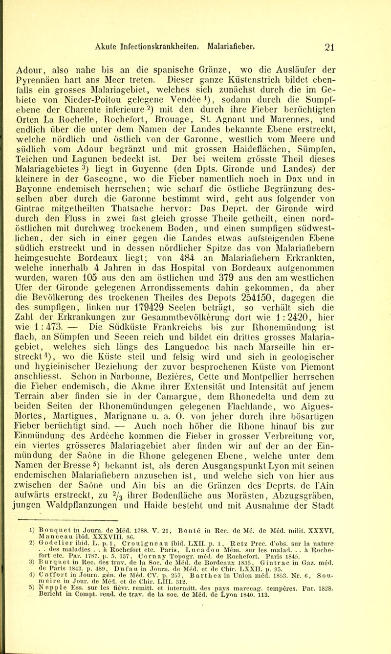 ÜM Adour, also nahe bis an die spanische Gränze, wo die Ausläufer der Pyrennäen hart ans Meer treten. Dieser ganze Küstenstrich bildet eben- falls ein grosses Malariagebiet, welches sich zunächst durch die im Ge- biete von Nieder-Poitou gelegene Vendee1), sodann durch die Sumpf- ebene der Charente inferieure2) mit den durch ihre Fieber berüchtigten Orten La Rochelle, Rochefort, Rrouage, St. Agnant und Marennes, und endlich über die unter dem Namen der Landes bekannte Ebene erstreckt, welche nördlich und östlich von der Garonne, westlich vom Meere und südlich vom Adour begränzt und mit grossen Haideflächen, Sümpfen, Teichen und Lagunen bedeckt ist. Der bei weitem grösste Theil dieses Malariagebietes 3) liegt in Guyenne (den Dpts. Gironde und Landes) der kleinere in der Gascogne, wo die Heber namentlich noch in Dax und in Rayonne endemisch herrschen; wie scharf die östliche Eegränzung des- selben aber durch die Garonne bestimmt wird, geht aus folgender von Gintrac mitgetheillen Thatsache hervor: Das Deprt. der Gironde wird durch den Fluss in zwei fast gleich grosse Theile getheilt, einen nord- östlichen mit durchweg trockenem Boden, und einen sumpfigen südwest- lichen, der sich in einer gegen die Landes etwas aufsteigenden Ebene südlich erstreckt und in dessen nördlicher Spitze das von Malariafiebern heimgesuchte Bordeaux liegt; von 484 an Malariafiebern Erkrankten, welche innerhalb 4 Jahren in das Hospital von Bordeaux aulgenommen wurden, waren 105 aus den am östlichen und 379 aus den am westlichen Ufer der Gironde gelegenen Arrondissements dahin gekommen, da aber die Bevölkerung des trockenen Theiles des Depots 254150, dagegen die des sumpfigen, linken nur 179429 Seelen beträgt, so verhält sich die Zahl der Erkrankungen zur Gesammtbevölkerung dort wie 1:2420, hier wie 1 :473. — Die Südküste Frankreichs bis zur Rhonemündung ist flach, an Sümpfen und Seeen reich und bildet ein drittes grosses Malaria- gebiet, welches sich längs des Languedoc bis nach Marseille hin er- streckt4), wo die Küste steil und felsig wird und sich in geologischer und hygieinischer Beziehung der zuvor besprochenen Küste von Piemont anschliesst. Schon in Narbonne, Bezieres, Cette und Montpellier herrschen die Fieber endemisch, die Akme ihrer Extensität und Intensität auf jenem Terrain aber finden sie in der Camargue, dem Rhonedeila und dem zu beiden Seiten der Rhonemiindungen gelegenen Flachlande, wo Aigues- Mortes, Martigues, Marignane u. a. 0. von jeher durch ihre bösartigen Fieber berüchtigt sind. — Auch noch höher die Rhone hinauf bis zur Einmündung des Ardechc kommen die Fieber in grosser Verbreitung vor, ein viertes grösseres Malariagebiet aber finden wir auf der an der Ein- mündung der Saöne in die Rhone gelegenen Ebene, welche unter dem Namen derBresse5) bekannt ist, als deren Ausgangspunkt Lyon mit seinen endemischen Malariafiebern anzusehen ist, und welche sich von hier aus zwischen der Saöne und Ain bis an die Gränzen des Deprts. de l’Ain aufwärts erstreckt, zu 2/3 ihrer Bodenfläche aus Morästen, Abzugsgräben, jungen Waldpflanzungen und Haide besteht und mit Ausnahme der Stadt 1) Bouquet in Joum. de Med. 1788. V. 21, Bonte in Ree. de Md. de M6d. milit. XXXVI, Manceau ibid. XXXVIII. 86. 2) Godelier ibid. L. p. 1, Crouigneau ibid. LXII. p. 1, Retz Prec. d'obs. sur la nature . . des maladies . . h Rochefort etc. Paris, Lucadou Mem. sur les malad. . . a Roche- fort etc. Par. 1787. p. 5. 137, Comav Topogr. med. de Rochefort. Paris 1845. 3) Burquet in Ree. des trav. de la Soc. de Med. de Bordeaux 1835, Gintrac in Gaz. med. de Paris 1843. p. 489, Dufau in Joum. de Med. et de Chir. LXXII. p. 95. 4) Caffort in Joum. gen. de Med. CV. p. 257, Bartliez in Union med. 1853. Nr. 6, Sou- meire in Jour, de Med. et de Chir. LIII. 312. 5) Nepple Ess. sur les iievr. remitt. et iutermitt. des pays marecag. temperes. Par. 1828. Bericht in Compt. rend. de trav. de la soe. de Med. de Lyon 1840. 113.