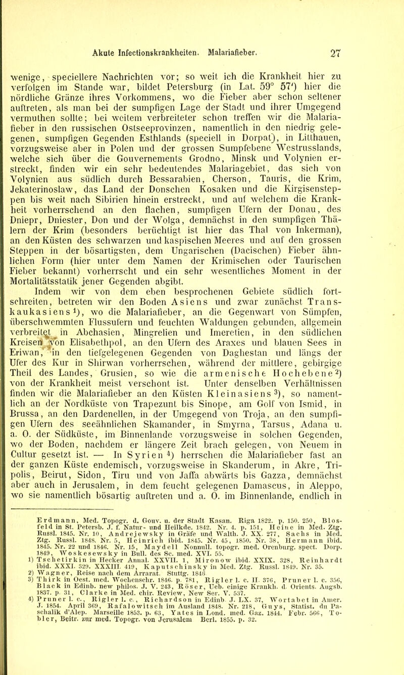 wenige, speciellere Nachrichten vor; so weit ich die Krankheit hier zu verfolgen im Stande war, bildet Petersburg (in Lat. 59° 57') hier die nördliche Gränze ihres Vorkommens, wo die Fieber aber schon seltener auftreten, als man bei der sumpfigen Lage der Stadt und ihrer Umgegend vermuthen sollte; bei weitem verbreiteter schon treffen wir die Malaria- fieber in den russischen Ostseeprovinzen, namentlich in den niedrig gele- genen, sumpfigen Gegenden Esthlands (speciell in Dorpat), in Litlhauen, vorzugsweise aber in Polen und der grossen Sumpfebene Westrusslands, welche sich über die Gouvernements Grodno, Minsk und Volynien er- streckt, finden wir ein sehr bedeutendes Malariagebiet, das sich von Volynien aus südlich durch Bessarabien, Cherson, Tauris, die Krim, Jekaterinoslaw, das Land der Donschen Kosaken und die Kirgisenstep- pen bis weit nach Sibirien hinein erstreckt, und auf welchem die Krank- heit vorherrschend an den flachen, sumpfigen Ufern der Donau, des Dniepr, Dniester, Don und der Wolga, demnächst in den sumpfigen Thä- lern der Krim (besonders berüchtigt ist hier das Thal von Inkerman), an den Küsten des schwarzen und kaspischen Meeres und auf den grossen 1 Steppen in der bösartigsten, dem Ungarischen (Dacischen) Fieber ähn- lichen Form (hier unter dem Namen der Krimischen oder Taurischen Fieber bekannt) vorherrscht und ein sehr wesentliches Moment in der f Mortalitätsstatik jener Gegenden abgibt. Indem wir von dem eben besprochenen Gebiete südlich fort- : schreiten, betreten wir den Boden Asiens und zwar zunächst Trans- kaukasiens t), wo die Malariafieber, an die Gegenwart von Sümpfen, I überschwemmten Flussufern und feuchten Waldungen gebunden, allgemein verbreitet, in Abchasien, Mingrelien und Imerctien, in den südlichen 1 Kreisen Won Elisabethpol, an den Ufern des Araxes und blauen Sees in Eriwan,' in den tiefgelegenen Gegenden von Daghestan und längs der f Ufer des Kur in Shirwan vorherrschen, während der mittlere, gebirgige Theii des Landes, Grusien, so wie die armenische Hochebene* 1 2) : von der Krankheit meist verschont ist. Unter denselben Verhältnissen finden wir die Malariafieber an den Küsten Kleinasiens 3), so nament- lich an der Nordküste von Trapezuni bis Sinope, am Golf von Ismid, in Brussa, an den Dardenellen, in der Umgegend von Troja, an den sumpfi- gen Ufern des seeähnlichen Skamander, in Smyrna, Tarsus, Adana u. I a. 0. der Südküste, im Binnenlande vorzugsweise in solchen Gegenden, I wo der Boden, nachdem er längere Zeit brach gelegen, von Neuem in I Cultur gesetzt ist. — In Syrien 4) herrschen die Malariafieber fast an der ganzen Küste endemisch, vorzugsweise in Skanderum, in Akre, Tri- polis, Beirut, Sidon, Tiru und von Jaffa abwärts bis Gazza, demnächst aber auch in Jerusalem, in dem feucht gelegenen Damascus, in Aleppo, wo sie namentlich bösartig auftreten und a. 0. im Binnenlande, endlich in Erdmann, Med. Topogr. d. Gouv. u. der Stadt Kasan. Riga 1822. p. 150. 250, Blos- feld in St. Petersb. J. f. Natur- und Heilkde. 1842. Nr. 4. p. 151, Heine in Med. Ztg. Russl. 1845. Nr. 10, Andrejewsky in Gräfe imd Waith. J. XX. 277 , Sachs in Med. Ztg. Russl. 1848. Nr. 5, Heinrich ibid. 1845. Nr. 45, 1850. Nr. 38, Hermann ihid. 1845. Nr. 22 und 1846. Nr. 15, Maydeil Nonnull, topogr. med. Orenburg, spect. Dorp. 1849, Woskesewsky in Bull, des Sc. med. XVI. 55. 1) Tschetirkin in Hecker Annal. XXVII. 1, Mironow ibid. XXIX. 328, Reinhardt ibid. XXXI. 329. XXXHI. 419. Kaputschinsky in Med. Ztg. Russl. 1849. Nr. 35. 2) Wagner, Reise nach dem Arrarat. Stuttg. 1846 3) Thirk in Oest. med. Wochenschr. 1846. p. 781, Rigler 1. c. II. 376, Pruner 1. c. 356, Black in Edinb. new philos. .T. V. 243, Röser, Heb. einige Kränkln d. Orients. Augsb. 1837. p. 31, Clarke in Med. chir. Review, New Ser. V. 537. 4) Pruner 1. c., Rigler 1. c., Richardson in Edinb J. LX. 37, Wortabet in Amer. J. 1854. April 369, Rafalowitscli im Ausland 1848. Nr. 218, Guys, Statist, du Pa- schalik d’Alep. Marseille 1853. p. 63, Yates in Lond. med. Gaz. 1844, Febr. 566, To- bler, Beitr. zur med. Topogr. von Jerusalem Berl. 1855. p. 32.