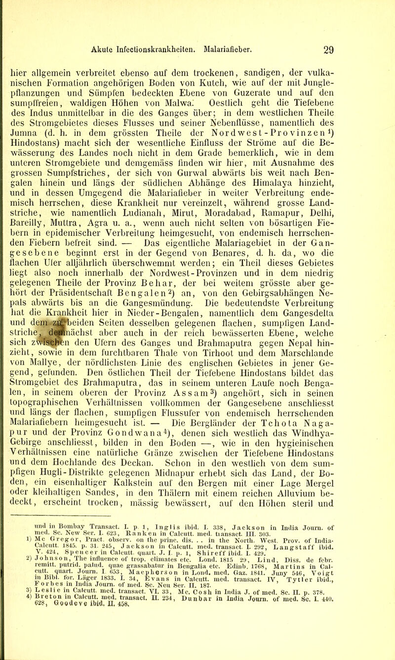 hier allgemein verbreitet ebenso auf dem trockenen, sandigen, der vulka- nischen Formation angehörigen Boden von Kutch, wie auf der mit Jungle- pflanzungen und Sümpfen bedeckten Ebene von Guzerate und auf den sumpffreien, waldigen Höhen von Malwa. Oestlich geht die Tiefebene des Indus unmittelbar in die des Ganges über; in dem westlichen Theile des Stromgebietes dieses Flusses und seiner Nebenflüsse, namentlich des Jumna (d. h. in dem grössten Theile der Nordwesl-Provinzen1) Hindostans) macht sich der wesentliche Einfluss der Ströme auf die Be- wässerung des Landes noch nicht in dem Grade bemerklich, wie in dem unteren Stromgebiete und demgemäss linden wir hier, mit Ausnahme des grossen Sumpfstriches, der sich von Gurwal abwärts bis weit nach Ben- galen hinein und längs der südlichen Abhänge des Himalaya hinzieht, und in dessen Umgegend die Malariafieber in weiter Verbreitung ende- misch herrschen, diese Krankheit nur vereinzelt, während grosse Land- striche, wie namentlich Ludianah, Mirut, Moradabad, Ramapur, Delhi, Bareilly, Muttra, Agra u. a., wenn auch nicht selten von bösartigen Fie- bern in epidemischer Verbreitung heimgesucht, von endemisch herrschen- den Fiebern befreit sind. — Das eigentliche Malariagebiet in der Gan- ge sebe ne beginnt erst in der Gegend von Benares, d. h. da, wo die flachen Uler alljährlich überschwemmt werden; ein Theil dieses Gebietes liegt also noch innerhalb der Nordwest-Provinzen und in dem niedrig- gelegenen Theile der Provinz Be har, der bei weitem grösste aber ge- hört der Präsidentschaft Bengalen2) an, von den Gebirgsabhängen Ne- pals abwärts bis an die Gangesmündung. Die bedeutendste Verbreitung hat die Krankheit hier in Nieder-Bengalen, namentlich dem Gangesdelta und dem zjl^beiden Seiten desselben gelegenen flachen, sumpfigen Land- striche, demnächst aber auch in der reich bewässerten Ebene, welche sich zwischen den Ufern des Ganges und Brahmaputra gegen Nepal hin- zieht, sowie in dem furchtbaren Thale von Tirhool und dem Marschlande von Mallye, der nördlichsten Linie des englischen Gebietes in jener Ge- gend, gefunden. Den östlichen Theil der Tiefebene Hindostans bildet das Stromgebiet des Brahmaputra, das in seinem unteren Laufe noch Benga- len, in seinem oberen der Provinz Assam3) angehört, sich in seinen topographischen Verhältnissen vollkommen der Gangesebene anschliesst und längs der flachen, sumpfigen Flussufer von endemisch herrschenden Malariafiebern heimgesucht ist. — Die Bergländer der Tcliota Naga- pur und der Provinz Gondwana4 *), denen sich westlich das Windhya- Gebirge anschliesst, bilden in den Boden —, wie in den hygieinischen Verhältnissen eine natürliche Gränze zwischen der Tiefebene Hindostans und dem Hochlande des Deckan. Schon in den westlich von dem sum- pfigen Hugli-Distrikte gelegenen Midnapur erhebt sich das Land, der Bo- den, ein eisenhaltiger Kalkstein auf den Bergen mit einer Lage Mergel oder kleihalligen Sandes, in den Thälern mit einem reichen Alluvium be- deckt, erscheint trocken, mässig bewässert, auf den Höhen steril und und m Bombay Transact. I. p 1, Inglis ibid. I. 338, Jackson in India Journ. of med. Sc. New Ser. I. 623, Ranken in Calcutt. med. tiansact. III. 303. lj Mc Gregor, Pract. observ. on tke prine. dis. . . in the North. West. Prov. of India- Calcutt. 1845. p. 31. 245, Jackson in Calcutt. med. transact. I. 292, Rangst aff ibid. V. 424, Spencer in Calcutt. quart. J. I. p. l, Sliireff ibid. I. 429. 2) Johnson, The infiuence of trop. elimates etc. Lond. 1815 29, Lind, Diss. de febr. remitt. putrid, palud. quae grassabatur in Bengalia etc. Edinb. 1768, Martins in Cal- ciuart. Journ. I 653, Macplierson in Lond, med. Gaz. 1841. Juny 546, Voigt m Bibi. tor. Lager 1833. I. 34, Evans in Calcutt. med. transact. IV, Tytler ibid., Forbes in India Joum. of med. Sc. Neu Ser. II. 187. 3) Leslie in Calcutt. med. transact. VI. 33, Mc. Co sh in India J. of med. Sc. II. p. 378. 4 “r,11 m Calcutt. med, tiansact. II. 234, Dunbar in India Journ. of med. Sc, I, 440, 628, Goodeve ibid, n, 458,