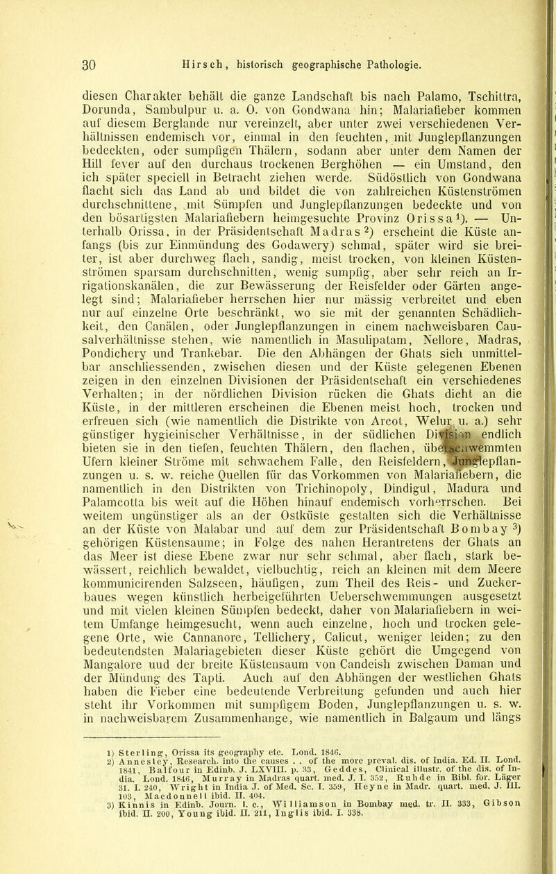 diesen Charakter behält die ganze Landschaft bis nach Palarno, Tschiltra, Dorunda, Sambulpur u. a. 0. von Gondwana hin; Malariaüeber kommen auf diesem Berglande nur vereinzelt, aber unter zwei verschiedenen Ver- hältnissen endemisch vor, einmal in den feuchten, mit Junglepflanzungen bedeckten, oder sumpfigen Thälern, sodann aber unter dem Namen der Hill fever auf den durchaus trockenen Berghöhen — ein Umstand, den ich später speciell in Betracht ziehen werde. Südöstlich von Gondwana flacht sich das Land ab und bildet die von zahlreichen Küslenströmen durchschnittene, mit Sümpfen und Junglepflanzungen bedeckte und von den bösartigsten Malariafiebern heimgesuchte Provinz Orissa1). — Un- terhalb Orissa, in der Präsidentschaft Madras2) erscheint die Küste an- fangs (bis zur Einmündung des Godawery) schmal, später wird sie brei- ter, ist aber durchweg flach, sandig, meist trocken, von kleinen Kiisten- strömen sparsam durchschnitten, wenig sumpfig, aber sehr reich an Ir- rigationskanälen, die zur Bewässerung der Reisfelder oder Gärten ange- legt sind; Malariafieber herrschen hier nur mässig verbreitet und eben nur auf einzelne Orte beschränkt, wo sie mit der genannten Schädlich- keit, den Canälen, oder Junglepflanzungen in einem nachweisbaren Cau- salverhältnisse stehen, wie namentlich in Masulipalam, Nellore, Madras, Pondichery und Trankebar. Die den Abhängen der Ghats sich unmittel- bar anschliessenden, zwischen diesen und der Küste gelegenen Ebenen zeigen in den einzelnen Divisionen der Präsidentschaft ein verschiedenes Verhalten; in der nördlichen Division rücken die Ghats dicht an die Küste, in der mittleren erscheinen die Ebenen meist hoch, trocken und erfreuen sich (wie namentlich die Distrikte von Arcot, Welur u. a.) sehr günstiger hygieinischer Verhältnisse, in der südlichen Division endlich bieten sie in den tiefen, feuchten Thälern, den flachen, übetsenwemmten Ufern kleiner Ströme mit schwachem Falle, den ReisfeldernJunglepflan- zungen u. s. w. reiche Quellen für das Vorkommen von Malariafiebern, die namentlich in den Distrikten von Trichinopoly, Dindigul, Madura und Palamcolta bis weit auf die Höhen hinauf endemisch vorherrschen. Bei weitem ungünstiger als an der Oslküsle gestalten sich die Verhältnisse an der Küste von Malabar und auf dem zur Präsidentschaft Bombay 3) gehörigen Küstensaume; in Folge des nahen Herantrelens der Ghats an das Meer ist diese Ebene zwar nur sehr schmal, aber flach, stark be- wässert, reichlich bewaldet, vielbuchtig, reich an kleinen mit dem Meere kommunicirenden Salzseen, häufigen, zum Theil des Reis- und Zucker- baues wegen künstlich herbeigeführten Ueberschwemmungen ausgesetzt und mit vielen kleinen Sümpfen bedeckt, daher von Malariafiebern in wei- tem Umfänge heimgesucht, wenn auch einzelne, hoch und trocken gele- gene Orte, wie Cannanore, Tellichery, Calicut, weniger leiden; zu den bedeutendsten Malariagebieten dieser Küste gehört die Umgegend von Mangalore uud der breite Küstensaum von Candeish zwischen Daman und der Mündung des Tapti. Auch auf den Abhängen der westlichen Ghats haben die Fieber eine bedeutende Verbreitung gefunden und auch hier steht ihr Vorkommen mit sumpfigem Boden, Junglepflanzungen u. s. w. in nachweisbarem Zusammenhänge, wie namentlich in Baigaum und längs 1) Sterling, Orissa its geograpliy etc. Lond. 1846. 2) Annesley, Research, into the causes . . of the more preval. dis. of India. Ed. II. Lond. 1841, Balfour in Edinb. J. LXVIII. p. 33, Geddes, Clinical illustr. of the dis. of In- dia. Lond. 1846, Murray in Madras quart. med. J. I. 352, Rulule in Bibi. for. Läger 31. I. 240, Wright in India J. of Med. Sc. I. 359, Heyne in Madr. quart. med. J. III. 103, Macdonnell ibid. 11.404. 3) Kinnis in Edinb. Joum. I. c., Williamson in Bombay med. tr. II. 333, Gibsou ibid. II. 200, Young ibid. II. 211, Inglis ibid. I. 338.