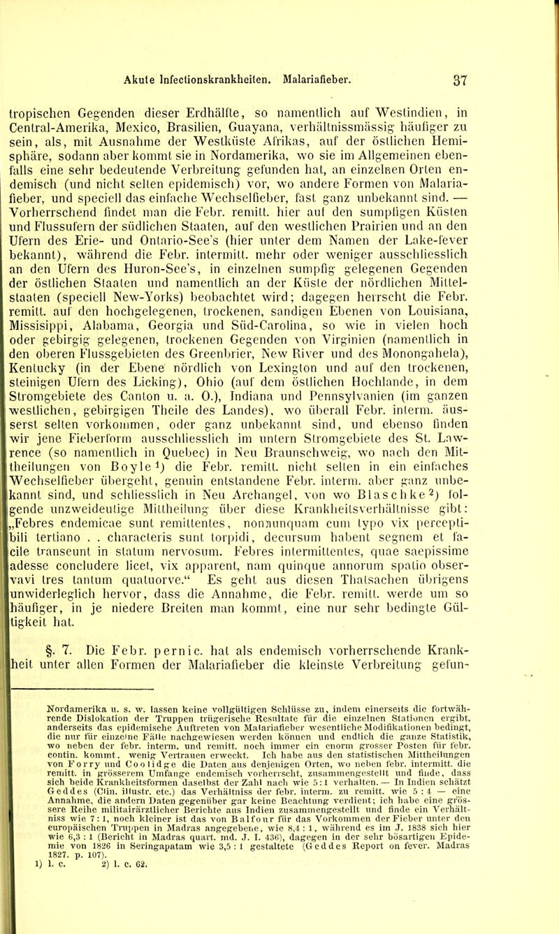 tropischen Gegenden dieser Erdhälfte, so namentlich auf Westindien, in Cenlral-Amerika, Mexico, Brasilien, Guayana, verhältnissmässig- häufiger zu sein, als, mit Ausnahme der Westküste Afrikas, auf der östlichen Hemi- sphäre, sodann aber kommt sie in Nordamerika, wo sie im Allgemeinen eben- falls eine sehr bedeutende Verbreitung gefunden hat, an einzelnen Orten en- demisch (und nicht selten epidemisch) vor, wo andere Formen von Malaria- fieber, und speciell das einfache Wechselfieber, fast ganz unbekannt sind.— Vorherrschend findet man die Febr. remitt. hier aul den sumpfigen Küsten und Flussufern der südlichen Staaten, auf den westlichen Prairien und an den Ufern des Erie- und Ontario-See’s (hier unter dem Namen der Lake-fever bekannt), während die Febr. intermitt. mehr oder weniger ausschliesslich an den Ufern des Huron-See’s, in einzelnen sumpfig gelegenen Gegenden der östlichen Staaten und namentlich an der Küste der nördlichen Miltei- staaten (speciell New-Yorks) beobachtet wird; dagegen herrscht die Febr. remitt. auf den hochgelegenen, trockenen, sandigen Ebenen von Louisiana, Missisippi, Alabama, Georgia und Süd-Carolina, so wie in vielen hoch oder gebirgig gelegenen, trockenen Gegenden von Virginien (namentlich in den oberen Flussgebieten des Greenbrier, New River und des Monongahela), Kentucky (in der Ebene nördlich von Lexinglon und auf den trockenen, steinigen Ufern des Licking), Ohio (auf dem östlichen Hochlande, in dem Stromgebiete des Canton u. a. 0.), Indiana und Pennsylvanien (im ganzen westlichen, gebirgigen Theile des Landes), wo überall Febr. interm. äus- sersl seilen Vorkommen, oder ganz unbekannt sind, und ebenso finden wir jene Fieberform ausschliesslich im untern Stromgebiete des St. Law- rence (so namentlich in Quebec) in Neu Braunschweig, wo nach den Mit- theilungen von Boyle1) die Febr. remitt. nicht selten in ein einfaches Wechselfieber übergeht, genuin entstandene Febr. interm. aber ganz unbe- ikannt sind, und schliesslich in Neu Archangel, von wo Blaschke2) fol- gende unzweideutige Millheilung über diese Krankheilsverhältnisse gibt: „Febres endemicae sunt remillentes, noiminqunm cum typo vix percepti- Ibili lertiano . . characleris sunt torpidi, decursum habent segnem et fa- I eile transeunt in slalum nervosum. Febres intermittenies, quae saepissime adesse concludere licet, vix apparent, nam quinque annorum spatio obser- vavi tres tan tum quatuorve.“ Es geht aus diesen Thalsachen übrigens unwiderleglich hervor, dass die Annahme, die Febr. remitt. werde um so ; häufiger, in je niedere Breiten man kommt, eine nur sehr bedingte Gül- j tigkeit hat. §. 7. Die Febr. pernic. hat als endemisch vorherrschende Krank- | heit unter allen Formen der Malariafieber die kleinste Verbreitung gefun- Nordamerika it. s. w. lassen keine vollgültigen Schlüsse zu, indem einerseits die fortwäh- rende Dislokation der Truppen trügerische Resultate für die einzelnen Stationen ergibt, anderseits das epidemische Auftreten von Malariafieber wesentliche Modifikationen bedingt, die nur für einzelne Fälle nachgewiesen werden können und endlich die ganze Statistik, wo neben der febr. interm. und remitt. noch immer ein enorm grosser Posten für febr. contin. kommt, wenig Vertrauen erweckt. Ich habe aus den statistischen Mittheilungen von Forry und Coolidge die Daten aus denjenigen Orten, wo neben febr. intermitt. die remitt, in grösserem Umfange endemisch vorherrscht, zusammengestellt und finde, dass sich beide Krankheitsformen daselbst der Zahl nach wie 5:1 verhalten.— In Indien schätzt Ged des (Clin, illustr. etc.) das Verhältniss der febr. interm. zu remitt. wie 5:4 — eine Annahme, die andern Daten gegenüber gar keine Beachtung verdient; ich habe eine gros- sere Reihe militairärztlicher Berichte aus Indien zusammengestellt und finde ein Verhält- niss wie 7: 1, noch kleiner ist das von Balfour für das Vorkommen der Fieber unter den europäischen Truppen in Madras angegebene, wie 8,4 : 1, während es im J. 1838 sich hier wie 6,3 : 1 (Bericht in Madras quart. md. J. I. 436), dagegen in der sehr bösartigen Epide- mie von 1826 in Seringapatam wie 3,5:1 gestaltete (Geddes Report on fever. Madras 1827. p. 107). 1) 1. C. 2) 1. C. 62.