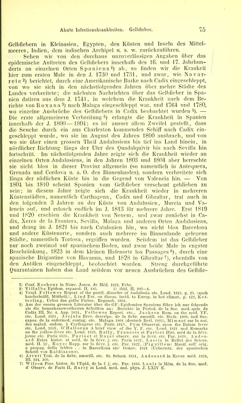 Gelbfiebern in Kleinasien, Egypten, den Küsten und Inseln des Mittel- meeres , Indien, dem indischen Archipel u. s. w. zurückzufiihren. Sehen wir von den durchaus unzuverlässigen Angaben über das epidemische Auftreten des Gelbfiebers innerhalb des 16. und 17. Jahrhun- derts an einzelnen Orten Spaniens1) ab, so finden wir die Krankeit hier zum ersten Male in den J. 1730 und 1731, und zwar, wie Navar- rete2) berichtet, durch eine Amerikanische Barke nach Cadix eingeschleppt, von wo sie sich in den nächstfolgenden Jahren über mehre Städte des Landes verbreitete; die nächsten Nachrichten über das Gelbfieber in Spa- nien datiren aus dem J. 1741, in welchem die Krankheit nach dem Be- richte von Roxana3) nach Malaga eingeschleppt war, und 1764 und 1780, wo einzelne Ausbrüche des Gelbfiebers in Cadix beobachtet wurden 4). — Die erste allgemeinere Verbreitung5) erlangte die Krankheit in Spanien innerhalb der J. 1800— 1804; es ist ausser allem Zweifel gestellt, dass die Seuche durch ein aus Charleston kommendes Schiff nach Cadix ein- geschleppt wurde, wo sie im August des Jahres 1800 ausbrach, und von wo sie über einen grossen Theil Andalusiens bis tief ins Land hinein, in nördlicher Richtung längs der Ufer des Quadalquivir bis nach Sevilla hin fortschrilt. Im nächstfolgenden Jahre zeigte sich die Krankheit wieder an einzelnen Orten Andalusiens, in den Jahren 1803 und 1804 aber herrschte sie nicht blos in dieser Provinz allgemein (so namentlich in Antequera, Grenada und Cordova u. a. 0. des Binnenlandes), sondern verbreitete sich längs der südlichen Küste bis in die Gegend von Valencia hin. — Von 1804 bis 1810 scheint Spanien vom Gelbfieber verschont geblieben zu sein; in diesem Jahre zeigte sich die Krankheit wieder in mehreren Kiistenstädlen, namentlich Carthagena, Cadix und Gibraltar, trat auch in den folgenden 3 Jahren an der Küste von Andalusien, Murcia und Va- lencia auf, und erlosch endlich im J. 1813 für mehrere Jahre, Erst 1819 und 1820 erschien die Krankheit von Neuem, und zwar zunächst in Ca- dix, Xeres de la Frontera, Sevilla, Malaga und anderen Orten Andalusiens, und drang im J. 1821 bis nach Catalonien hin, wo nicht blos Barcelona und andere Küstenorle, sondern auch mehrere im Binnenlande gelegene Städte, namentlich Tortosa, ergriffen wurden. Seitdem ist das Gelbfieber nur noch zweimal auf spanischem Boden, und zwar beide Male in engster Beschränkung, 1823 in dem kleinen Hafenorte los Passages6), durch eine spanische Brigantine von Havanna, und 1828 in Gibraltar7), ebenfalls von den Antillen eingeschleppt, beobachtet worden. Streng durchgeführte Quarantainen haben das Land seitdem vor neuen Ausbrüchen des Gelbüe- 1) Conf. Rochoux in Nouv. Journ. de M6d. 1822. Febr. 2) Villalba Epidem. espanoi. II. 1S5. 3) ibid. II. 203—4. 4) Vergl. Fellowes Report of tlie pestil. disorder of Andalusia etc. Lond. 1815. p. 25. (nach handschriftl. Mittlieil.), Lind Ess. on diseas. incid. to Europ. in hot climat.. p. 122, Ket- terling, Ueber das gelbe Fieber. Regensb. 1804. 5) Ans der enorm grossen Literatur über die GF.-Epidemien Spaniens führe ich nur folgende als die bemerkenswerthesten Schriften an: Berichte in Period. de la Soc. med.-quir. de Cadix III. Nr. 4. App. 1824, Fellowes Report, etc., Jackson Rem. on the epid. YF. etc. Lond. 1821, Arejula Brev. descripe. de la iiebr. amarill. etc. Madr. 1806. und Suc. expos. de la enfermed. eontag. etc. Malaga 1804 (deutsch Berl. 1805), Mim aut sur la nat. des malad, endem. a Carthagene etc. Paris 1810, P y m Observat. upon the Bulnm fever etc. Lond. 1815, O’Halloran Abrief view of the Y. F. etc. Lond. 1821 und Remarks on the yellow-fever etc. Lond. 1823, Bally, Francois et Pariset Hist. mi5d de lafidvr. jaunc etc. Paris 1823, Pariset et Mazet observ. sur la fievr. etc, Par. 1820, Aiidou- ard Relat. histor. et m<5d. de la fievr. ,j. etc. Paris 1822, Lassis in Bullet des Sciens. mäd. II. 59, Rayer Rapp, sur la fievr. j. etc. Par. 1822, (Piguillem) Manif. sull’ orig, e propag. della febbre . . in Bareellona etc- Genov. 1824 (Uebersetz. der spanischen Schrift von Baldissone). 6) Arruti Trat, de la fiebr, amarill. etc. St. Sebast. 1824, Audouardin Revue med. 1824, III. 224. 360. 7) Wilson Prec. histor. de l’Epid, de la f. j, ete. Par. 1830. Louis in Mdm. de la Soc. med. d’ Observ. de Paris II, Barry in Lond. med. and. phys. J. LXTV ff.