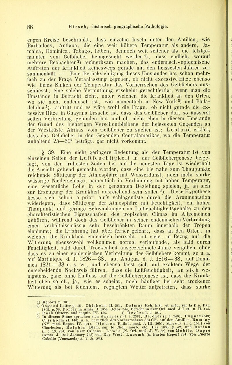 engen Kreise beschränkt, dass einzelne Inseln unter den Antillen, wie Barbadoes, Antigua, die eine weit höhere Temperatur als andere, Ja- maica, Dominica, Tabago, haben, dennoch weit seltener als die letztge- nannten vom Gelbfieber heimgesucht werden1), dass endlich, worauf mehrere Beobachter2) aufmerksam machen, das endemisch-epidemische Auftreten der Krankheit keineswegs gerade mit den heissesten Jahren zu- sammenfällt. -— Eine Berücksichtigung dieses Umstandes hat schon mehr- fach zu der Frage Veranlassung gegeben, ob nicht excessive Hitze ebenso wie tiefes Sinken der Temperatur das Vorherrschen des Gelbfiebers aus- schliesst; eine solche Vermuthung erscheint gerechtfertigt, wenn man die Umstände in Betracht zieht, unter welchen die Krankheit an den Orten, wo sie nicht endemisch ist, wie namentlich in New York3) und Phila- delphia4), auflrilt und es wäre wohl die Frage, ob nicht gerade die ex- cessive Hitze in Guayana Ursache ist, dass das Gelbfieber dort so äusserst selten Verbreitung gefunden hat und ob nicht eben in diesem Umstande der Grund des bisherigen Verschonlbleibens der heissesten Gegenden an der Westküste Afrikas vom Gelbfieber zu suchen ist; Leblond erklärt, dass das Gelbfieber in den Gegenden Centralamerikas, wo die Temperatur anhaltend 25—30° beträgt, gar nicht vorkommt. §. 39. Eine nicht geringere Bedeutung als der Temperatur ist von einzelnen Seiten der Luftfeuchtigkeit in der Gelbfiebergenese beige- legt, von den frühesten Zeiten bis auf die neuesten Tage ist wiederholt die Ansicht gellend gemacht worden, dass eine bis nahe zum Thaupunkte reichende Sättigung der Atmosphäre mit Wasserdunst, noch mehr starke wässrige Niederschläge, namentlich in Verbindung mit hoher Temperatur, eine wesentliche Rolle in der genannten Beziehung spielen, ja an sich zur Erzeugung der Krankheit ausreichend sein sollen 5). Diese Hypothese Hesse sich schon a priori aufs schlagendste durch die Argumentation widerlegen, dass Sättigung der Atmosphäre mit Feuchtigkeit, ein hoher Thaupunkt und geringe Schwankungen im Luflfeuchligkeilsgehalte zu den charakteristischen Eigenschaften des tropischen Climas im Allgemeinen gehören, während doch das Gelbfieber in seiner endemischen Verbreitung einen verhällnissmässig sehr beschränkten Raum innerhalb der Tropen einnimmt; die Erfahrung hat aber ferner gelehrt, dass an den Orten, in welchen die Krankheit endemisch herrscht, oft viele, in Bezug auf die Witterung ebensowohl vollkommen normal verlaufende, als bald durch Feuchtigkeit, bald durch Trockenheit ausgezeichnete Jahre vergehen, ohne dass es zu einer epidemischen Verbreitung des Gelbfiebers kommt, so u. a. auf Martinique d. J. 1826 — 38, auf Antigua d. J. 1816 — 38, auf Domi- nica 1821—38 u. s. w., und ebenso lässt sich auf exaktem Wege der entscheidende Nachweis führen, dass die Luftfeuchtigkeit, an sich we- nigstens, ganz ohne Einfluss auf die Gelbfiebergenese ist, dass die Krank- heit eben so oft, ja, wie es scheint, noch häufiger bei sehr trockener Witterung als bei feuchtem, regnigtem Wetter aufgetreten, dass starke 1) Reports p. 101. 2) Osgood Letter p. 18. Cliisholm II. 2G4, Dalmas Reh. hist et mdd. sur la f. e. Par. 1805. p. 38, Porter in Amer. .1.1854. Oethr. 344, Bericht in New Orl. med. J.I 216 u. II. 475. 3) Rush Observ. and inquir. IV. 156. 4) Deveze 1. c. 191. 5) In diesem Sinne sprachen sich Savaresy (1. c. 236), Beicher (1. c. 248), Pugnet (343) Cliisholm (I. 146) u. a. bezüglich des Vorherrschens des GF. auf den Antillen, Ramsay (NY. med. Repos. Iv. lul), Dickson (Philad. med. J. III. 265), Shecut (1. c. 104.) von Charleston, Halphen (Mem. sur le Chol. morb. etc. Par. 1833. p. 42) und Barton (1. c. 13. 294) von New Orleans, Lewis (N. Orl. med. J. V. 38) von Mobile, Duprd (Amer. J. 1842 January 265) von Key West, Lacomb (in Barton Report 294) von Puerto Cabello (Venezuela) a. y. A. aus.