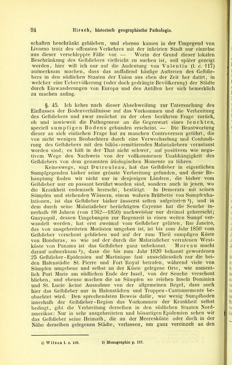 schäften beschränkt geblieben, und ebenso kamen in der Umgegend von Livorno trotz des offensten Verkehres mit der inficirten Stadt nur einzelne aus dieser verschleppte Fälle vor. — Worin der Grund dieser lokalen Beschränkung des Gelbfiebers vielleicht zu suchen ist, soll später gezeigt werden, hier will ich nur auf die Andeutung von Valentin (1. c. 117) aufmerksam machen, dass das auffallend häufige Auftreten des Gelbfie- bers in den südlichen Staaten der Union aus eben der Zeit her datirt, in welcher eine Uebervölkerung (oder doch gedrängte Bevölkerung) der Städte durch Einwanderungen von Europa und den Antillen her sich bemerklich zu machen anfing. §. 45. Ich kehre nach dieser Abschweifung zur Untersuchung des Einflusses der Bodenverhältnisse auf das Vorkommen und die Verbreitung des Gelbfiebers und zwar zunächst zu der oben berührten Frage zurück, ob und inwieweit die Pathogenese an die Gegenwart eines feuchten, speciell sumpfigen Bodens gebunden erscheint. — Die Beantwortung dieser an sich einfachen Frage hat zu manchen Controversen geführt, die von nicht wenigen Beobachtern durch eine Verwechselung und Confundi- rung des Gelbfiebers mit den biliös-remitlirenden Malariafiebern veranlasst worden sind; es hält in der That nicht schwer, auf positivem wie nega- tivem Wege den Nachweis von der vollkommenen Unabhängigkeit des Gelbfiebers von dem genannten ätiologischen Momente zu führen. Keineswegs, sagt Dutrouleau, hat das Gelbfieber in eigentlichen Sumpfgegenden bisher seine grösste Verbreitung gefunden, und diese Be- hauptung finden wir nicht nur in denjenigen Ländern, die bisher vom Gelbfieber nur en passant berührt worden sind, sondern auch in jenen, wo die Krankheit endemisch herrscht, bestätigt. In Demerara mit seinen Sümpfen und stehenden Wässern, einem wahren Brütbette von Sumpfexha- lationen, ist das Gelbfieber bisher äusserst selten aufgetreten1), und in dem durch seine Malariafieber berüchtigten Cayenne hat die Seuche in- nerhalb 88 Jahren (von 1762—1850) nachweisbar nur dreimal geherrscht; Guayaquil, dessen Umgebungen zur Regenzeit in einen weiten Sumpf ver- wandelt werden, hat erst zweimal vom Gelbfieber gelitten, Rio Janeiro, das von ausgebreiteten Morästen umgeben ist, ist bis zum Jahr 1850 vom Gelbfieber verschont geblieben und auf der zum Theil sumpfigen Küste von Honduras, so wie auf der durch die Malariafieber verrufenen West- küste von Panama ist das Gelbfieber ganz unbekannt. Moreau macht darauf aufmerksam 2), dass die bis zum Jahr 1820 bekannt gewordenen 25 Gelbfieber-Epidemien auf Martinique fast ausschliesslich nur die bei- den Hafenstädte St. Pierre und Fort Royal betrafen, während viele von Sümpfen umgebene und selbst an der Küste gelegene Orte, wie nament- lich Port Marie am südlichen Ende der Insel, von der Seuche verschont blieben, und ebenso machen die an Sümpfen so reichen Inseln Dominica und St. Lucie keine Ausnahme von der allgemeinen Regel, dass auch hier das Gelbfieber nur in Hafenstädten und Truppen - Cantonnements be- obachtet wird. Den sprechendsten Beweis dafür, wie wenig Sumpfboden innerhalb der Gelbfieber-Region das Vorkommen der Krankheit selbst bedingt, gibt die Verbreitung derselben in den südlichen Staaten Nord- amerikas: Nur in sehr ausgebreiteten und bösartigen Epidemien sehen wir das Gelbfieber seine Heimath, die an der Meeresküste oder doch in der Nähe derselben gelegenen Städte, verlassen, um ganz vereinzelt an den 1) Wilson 1. o. 108. 2) Monographie p. 157.