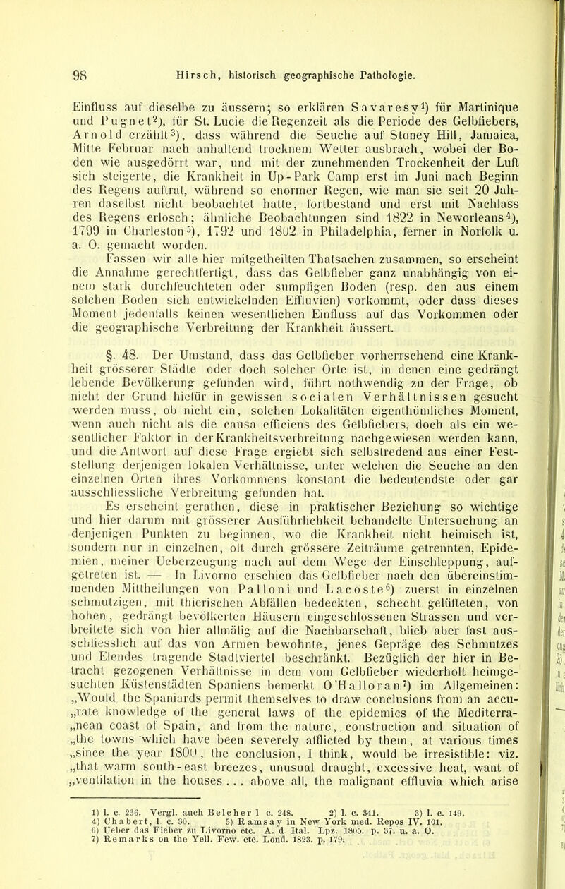 Einfluss auf dieselbe zu äussern; so erklären Savaresy1) für Martinique und Pugnel2), für St. Lucie die Regenzeit als die Periode des Gelbfiebers, Arnold erzählt3), dass während die Seuche auf Stoney Hill, Jamaica, Mitte Februar nach anhaltend Irocknem Weller ausbrach, wobei der Bo- den wie ausgedörrt war, und mit der zunehmenden Trockenheit der Luft sich steigerte, die Krankheit in Up-Park Camp erst im Juni nach Beginn des Regens auftrat, während so enormer Regen, wie man sie seit 20 Jah- ren daselbst nicht beobachtet halte, fortbestand und erst mit Nachlass des Regens erlosch; ähnliche Beobachtungen sind 1822 in Neworleans4), 1799 in Charleston5), 1792 und 18l)2 in Philadelphia, ferner in Norfolk u. a. 0. gemacht worden. Fassen wir alle hier mitgelheilten Thatsachen zusammen, so erscheint die Annahme gerechtfertigt, dass das Gelbfieber ganz unabhängig von ei- nem stark durchfeuchteten oder sumpfigen Boden (resp. den aus einem solchen Boden sich entwickelnden Effluvien) vorkommt, oder dass dieses Moment jedenfalls keinen wesentlichen Einfluss auf das Vorkommen oder die geographische Verbreitung der Krankheit äussert. §. 48. Der Umstand, dass das Gelbfieber vorherrschend eine Krank- heit grösserer Slädte oder doch solcher Orte ist, in denen eine gedrängt lebende Bevölkerung gefunden wird, führt nolhwendig zu der Frage, ob nicht der Grund liielür in gewissen socialen Verhältnissen gesucht werden muss, ob nicht ein, solchen Lokalitäten eigenthiimliches Moment, wenn auch nicht als die causa efficiens des Gelbfiebers, doch als ein we- sentlicher Faktor in der Krankheitsverbreitung nachgewiesen werden kann, und die Antwort auf diese Frage ergiebt sich selbstredend aus einer Fest- stellung derjenigen lokalen Verhältnisse, unter welchen die Seuche an den einzelnen Orten ihres Vorkommens konstant die bedeutendste oder gar ausschliessliche Verbreitung gefunden hat. Es erscheint gerathen, diese in praktischer Beziehung so wichtige und hier darum mit grösserer Ausführlichkeit behandelte Untersuchung an denjenigen Punkten zu beginnen, wo die Krankheit nicht heimisch ist, sondern nur in einzelnen, olt durch grössere Zeiträume getrennten, Epide- mien, meiner Ueberzeugung nach auf dem Wege der Einschleppung, auf- getreten ist. — In Livorno erschien das Gelbfieber nach den übereinstim- menden Mitlheilungen von Palloni und Lacoste6) zuerst in einzelnen schmutzigen, mit thierischen Abfällen bedeckten, schecht gelüfteten, von hohen , gedrängt bevölkerten Häusern eingeschlossenen Strassen und ver- breitete sich von hier allmälig auf die Nachbarschaft, blieb aber fast aus- schliesslich auf das von Armen bewohnte, jenes Gepräge des Schmutzes und Elendes tragende Stadtviertel beschränkt. Bezüglich der hier in Be- tracht gezogenen Verhältnisse in dem vom Gelbfieber wiederholt heimge- suchLen Kfistenslädlen Spaniens bemerkt O’Halloran7) im Allgemeinen: „Would the Spaniards permit themselves lo draw conclusions fron) an accu- „rate knowledge of the general laws of the epidemics of the Mediterra- „nean coast of Spain, and l'rom the nature, construction and Situation of „the towns which have been severely alflicled by them, at various times „since the year 1800, the conclusion, I think, would be irresistible: viz. „that warm soulli -easl breezes, unusual draught, excessive heat, want of „Ventilation in the houses . . . above all, the malignant elfluvia which arise 1) 1. c. 236. Vergl. auch Beicher 1 c. 248. 2) 1. c. 341. 3) 1. c. 149. 4) Chahert, 1 e. 30. 5) Ramsay in New York med. Repos IV. 101. 6) Ueker das Fieber zu Livorno etc. A. d Ital. Lpz. 18o5. p. 37. u. a. O. 7) Remarks on the Yell. Few. etc. Lond. 1823. p. 179.