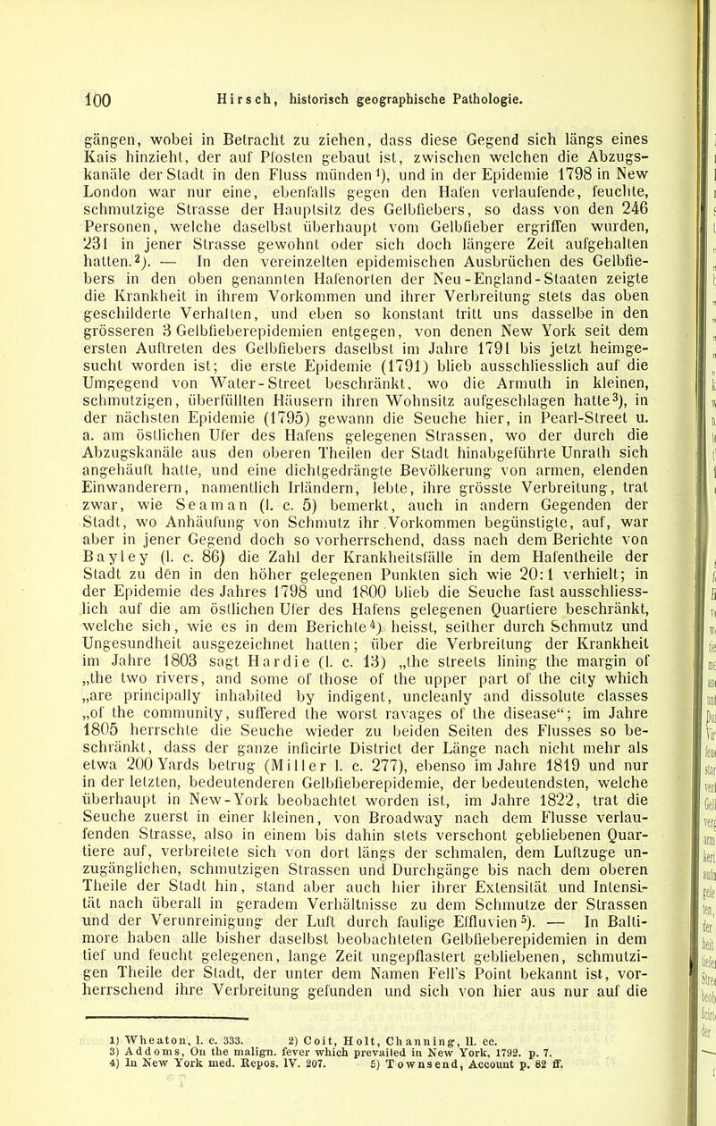 gangen, wobei in Betracht zu ziehen, dass diese Gegend sich längs eines Kais hinzieht, der auf Pfosten gebaut ist, zwischen welchen die Abzugs- kanäle der Stadt in den Fluss münden1), und in der Epidemie 1798 in New London war nur eine, ebenfalls gegen den Hafen verlaufende, feuchte, schmutzige Strasse der Hauptsitz des Gelbfiebers, so dass von den 246 Personen, welche daselbst überhaupt vom Gelblieber ergriffen wurden, 231 in jener Strasse gewohnt oder sich doch längere Zeit aufgehalten hatten.2). — In den vereinzelten epidemischen Ausbrüchen des Gelbfie- bers in den oben genannten Hafenorten der Neu -England - Staaten zeigte die Krankheit in ihrem Vorkommen und ihrer Verbreitung stets das oben geschilderte Verhalten, und eben so konstant tritt uns dasselbe in den grösseren 3 Gelbfieberepidemien entgegen, von denen New York seit dem ersten Auftreten des Gelbfiebers daselbst im Jahre 1791 bis jetzt heimge- sucht worden ist; die erste Epidemie (1791) blieb ausschliesslich auf die Umgegend von Waler-Street beschränkt, wo die Armuth in kleinen, schmutzigen, überfüllten Häusern ihren Wohnsitz aufgeschlagen hatte3), in der nächsten Epidemie (1795) gewann die Seuche hier, in Pearl-Street u. a. am östlichen Ufer des Hafens gelegenen Strassen, wo der durch die Abzugskanäle aus den oberen Theilen der Stadt hinabgeführte Unralh sich angehäuft hatte, und eine dichtgedrängte Bevölkerung von armen, elenden Einwanderern, namentlich Irländern, lebte, ihre grösste Verbreitung, trat zwar, wie Seaman (1. c. 5) bemerkt, auch in andern Gegenden der Stadt, wo Anhäufung von Schmutz ihr Vorkommen begünstigte, auf, war aber in jener Gegend doch so vorherrschend, dass nach dem Berichte von Bayley (1. c. 86) die Zahl der Krankheitsfälle in dem Hafentheile der Stadt zu den in den höher gelegenen Punkten sich wie 20:1 verhielt; in der Epidemie des Jahres 1798 und 1800 blieb die Seuche fast ausschliess- lich auf die am östlichen Ufer des Hafens gelegenen Quartiere beschränkt, welche sich, wie es in dem Berichte4)- heisst, seither durch Schmutz und Ungesundheit ausgezeichnet hatten; über die Verbreitung der Krankheit im Jahre 1803 sagt Har die (1. c. 13) „the streels lining the margin of „the lwo rivers, and some of those of the upper part of the city which „are principally inhabited by indigent, uncleanly and dissolute classes „of the community, suffered the worst ravages of the disease“; im Jahre 1805 herrschte die Seuche wieder zu beiden Seiten des Flusses so be- schränkt, dass der ganze inficirle District der Länge nach nicht mehr als etwa 200 Yards betrug (Miller 1. c. 277), ebenso im Jahre 1819 und nur in der letzten, bedeutenderen Gelbfieberepidemie, der bedeutendsten, welche überhaupt in New-York beobachtet worden ist, im Jahre 1822, trat die Seuche zuerst in einer kleinen, von Broadway nach dem Flusse verlau- fenden Strasse, also in einem bis dahin stets verschont gebliebenen Quar- tiere auf, verbreitete sich von dort längs der schmalen, dem Luftzüge un- zugänglichen, schmutzigen Strassen und Durchgänge bis nach dem oberen Theile der Stadt hin, stand aber auch hier ihrer Extensität und Intensi- tät nach überall in geradem Verhältnisse zu dem Schmutze der Strassen und der Verunreinigung der Luft durch faulige Effluvien5). — In Balti- more haben alle bisher daselbst beobachteten Gelbfieberepidemien in dem tief und feucht gelegenen, lange Zeit ungepflaslert gebliebenen, schmutzi- gen Theile der Stadt, der unter dem Namen Fefi’s Point bekannt ist, vor- herrschend ihre Verbreitung gefunden und sich von hier aus nur auf die 1) Wheaton, 1. c. 333. 2) Coit, Holt, Channing, 11. ec. 3) Addoms, On the malig-n. fever which prevailed in New York. 1792. p. 7. 4) in New York med. Repos. IV. 207. 5) Townsend, Account p. 62 ff.