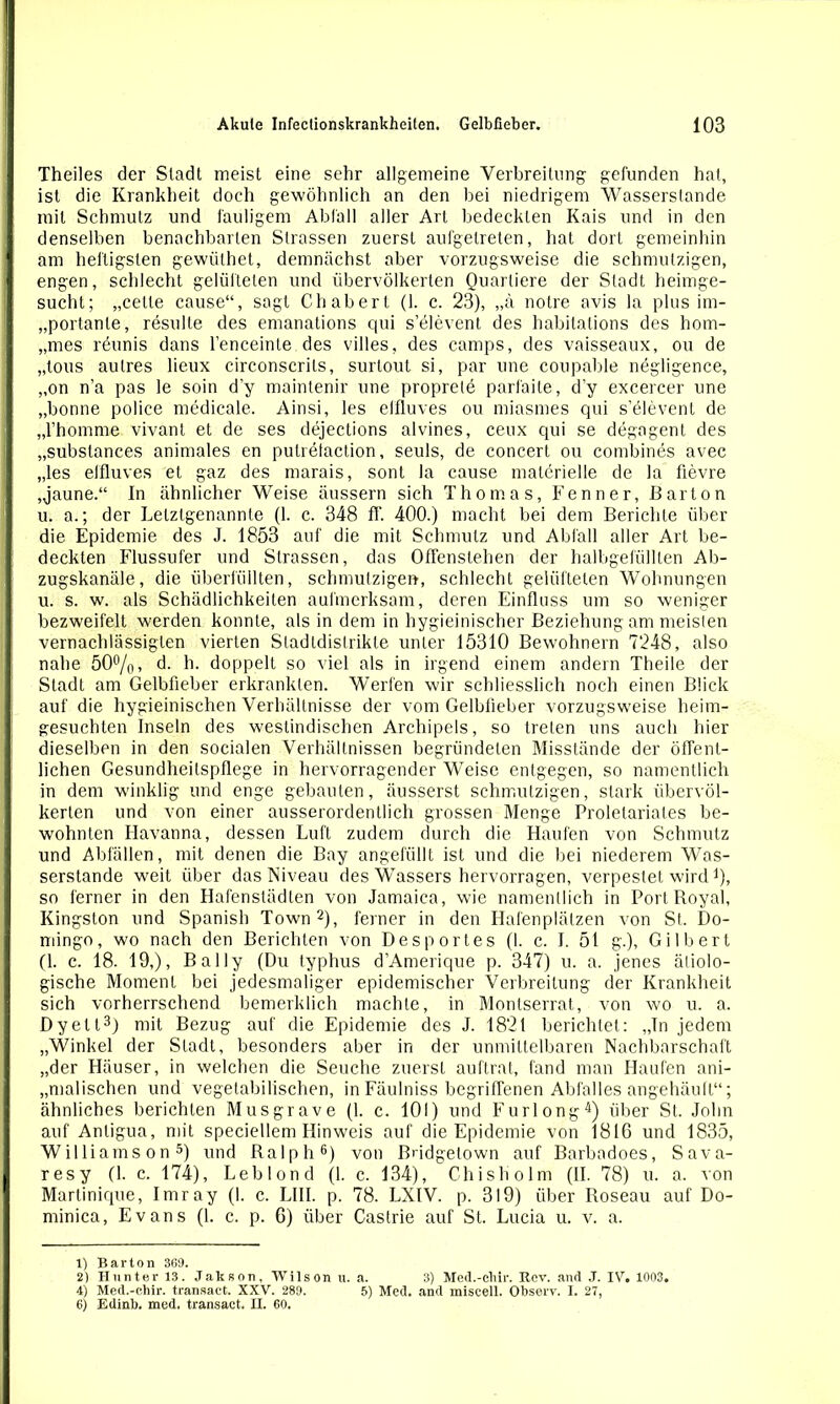 Theiles der Stadt meist eine sehr allgemeine Verbreitung gefunden hat, ist die Krankheit doch gewöhnlich an den bei niedrigem Wasserstande mit Schmutz und fauligem Abfall aller Art bedeckten Kais und in den denselben benachbarten Strassen zuerst aufgetreten, hat dort gemeinhin am heiligsten gewülhet, demnächst aber vorzugsweise die schmutzigen, engen, schlecht gelüfteten und übervölkerten Quartiere der Stadt heimge- sucht; „celle cause“, sagt Chabert (1. c. 23), „ä notre avis la plus im- „portanle, resulle des emanations qui s’elevent des habitations des hom- „mes reunis dans l’enceinle des villes, des camps, des vaisseaux, ou de „tous autres lieux circonscrils, surtout si, par une coupable negligence, „on n’a pas le soin d'y maintenir une proprete parfaite, d’y excercer une „bonne police medicale. Ainsi, les effluves ou miasmes qui s’elevent de „l’homme vivant et de ses dejections alvines, ceux cpii se degogent des „substances animales en putretaction, seuls, de concert ou combines avec „les effluves et gaz des marais, sont la cause materielle de la fievre „jaune.“ In ähnlicher Weise äussern sich Thomas, Kenner, Barton u. a.; der Letztgenannte (1. c. 348 fl'. 400.) macht bei dem Berichte über die Epidemie des J. 1853 auf die mit Schmutz und Abfall aller Art be- deckten Flussufer und Strassen, das Offenslehen der halbgefüllten Ab- zugskanäle, die überfüllten, schmutzigen, schlecht gelüfteten Wohnungen u. s. w. als Schädlichkeiten aufmerksam, deren Einfluss um so weniger bezweifelt werden konnte, als in dem in hygieinischer Beziehung am meisten vernachlässigten vierten Stadldistrikte unter 15310 Bewohnern 7248, also nahe 50%» d. h. doppelt so viel als in irgend einem andern Theile der Stadt am Gelbfieber erkrankten. Werfen wir schliesslich noch einen Blick auf die hygieinischen Verhältnisse der vom Gelbfieber vorzugsweise heim- gesuchten Inseln des westindischen Archipels, so treten uns auch hier dieselben in den socialen Verhältnissen begründeten Misstände der öffent- lichen Gesundheitspflege in hervorragender Weise entgegen, so namentlich in dem winklig und enge gebauten, äusserst schmutzigen, stark übervöl- kerten und von einer ausserordentlich grossen Menge Proletariates be- wohnten Havanna, dessen Luft zudem durch die Haufen von Schmutz und Abfällen, mit denen die Bay angefüllt ist und die bei niederem Was- serstande weit über das Niveau des Wassers hervorragen, verpestet wird Q, so ferner in den Hafenstädten von Jamaica, wie namentlich in Port Royal, Kingston und Spanish Town1 2), ferner in den Hafenplälzen von St. Do- mingo, wo nach den Berichten von Desportes (I. c. I. 51 g.), Gilbert (1. c. 18. 19,), Bai ly (Du typhus d’Amerique p. 347) u. a. jenes ätiolo- gische Moment bei jedesmaliger epidemischer Verbreitung der Krankheit sich vorherrschend bemerklich machte, in Montserrat, von wo u. a. Dy eil3) mit Bezug auf die Epidemie des J. 1821 berichtet: „In jedem „Winkel der Stadt, besonders aber in der unmittelbaren Nachbarschaft „der Häuser, in welchen die Seuche zuerst auftrat, fand man Haufen ani- malischen und vegetabilischen, in Fäulniss begriffenen Abfalles angehäuft“; ähnliches berichten Mus grave (1. c. 101) und Furlong4) über St. John auf Antigua, mit speciellem Hinweis auf die Epidemie von 1816 und 1835, Williams on5) und Ralph6) von Bridgetown auf Barbadoes, Sava- resy (1. c. 174), Leblond (1. c. 134), Chisholm (II. 78) u. a. von Martinique, Imray (1. c. LIII. p. 78. LXIV. p. 319) über Roseau auf Do- minica, Evans (1. c. p. 6) über Castrie auf St. Lucia u. v. a. 1) Barton 369. 2) Hunter 13. Jakson, Wilson u. a. 3) Med.-chir. Rev. and J. IV. 1003. 4) Med.-chir. transact. XXV. 289. 5) Med. and misceU. Observ. I. 27, 6) Edinb. med. transact. II. 60.