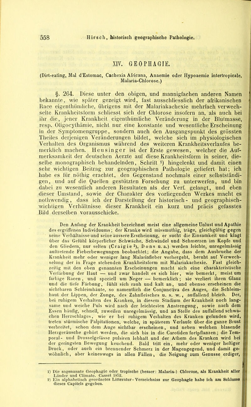 XIV. GEOPHAGIE. (Dirt-eating, Mal d'Estomac, Cachexia Africana, Anaemie oder Hypoaemie intertropicale, Malaria-Chlorose.) §. 264. Diese unter den obigen, und mannigfachen anderen Namen bekannte, wie später gezeigt wird, fast ausschliesslich der afrikanischen Race eigenthümliche, übrigens mit der Malariakachexie mehrfach verwech- selte Krankheitsform schliesst sich der Chlorose insofern an, als auch bei ihr die, jener Krankheit eigenthümliche Veränderung in der Blulmasse, resp. Oligocythämie, nicht nur eine konstante und wesentliche Erscheinung in der Symplomengruppe, sondern auch den Ausgangspunkt des grössten Theiles derjenigen Veränderungen bildet, welche sich im physiologischen Verhalten des Organismus während des weiteren Krankheitsverlaufes be- merklich machen. Heusinger ist der Erste gewesen, welcher die Auf- merksamkeit der deutschen Aerzte auf diese Krankheitsform in seiner, die- selbe monographisch behandelnden, Schrift Q hingelenkt und damit einen sehr wichtigen Beitrag zur geographischen Pathologie geliefert hat; ich habe es für nöthig erachtet, den Gegenstand nochmals einer selbstständi- gen, und auf die Quellen gestützten Forschung zu unterwerfen, und bin dabei zu wesentlich anderen Resultaten als der Verf. gelangt, und eben dieser Umstand, sowie der Charakter des vorliegenden Werkes macht es nothwendig, dass ich der Darstellung der historisch- und geographisch- wichtigen Verhältnisse dieser Krankheit ein kurz und präcis gefasstes Bild derselben vorausschicke. Den Anfang der Krankheit bezeichnet meist eine allgemeine Unlust und Apathie des ergriffenen Individuums ; der Kranke wird missmuthig, träge, gleichgültig gegen seine Verhältnisse und seine äussere Erscheinung, er sucht die Einsamkeit und klagt über das Gefühl körperlicher Schwäche, Schwindel und Schmerzen im Kopfe und den Gliedern, nur seilen (Craigie1 2), Dons u. a.) werden leichte, unregelmässig auflrelende Fieberbewegungen beobachtet; die Angabe, dass dem Ausbruche der Krankheit mehr oder weniger lang Malariafieber vorhergebt, beruht auf Verwech- selung der in Frage stehenden Krankheilsform mit Malariakachexie. Fast gleich- zeitig mit den oben genannten Erscheinungen macht sich eine charakteristische Verfärbung der Haut — und zwar handelt es sich hier, wie bemerkt, meist um farbige Racen , und speciell um Neger — bemerklich; sie verliert ihren Glanz und die tiefe Färbung, fühlt sich rauh und kalt an, und ebenso erscheinen die sichtbaren Schleimhäute, so namentlich die Conjunctiva des Auges, die Schleim- haut der Lippen, der Zunge, des Zahnfleisches u. s. w., auffallend bleich. Der, bei ruhigem Verhalten des Kranken, in diesem Stadium der Krankheit noch lang- same und weiche Puls wird nach der leichtesten Anstrengung, sowie nach dem Essen häufig, schnell, zuweilen unregelmässig, und an Stelle des auffallend schwa- chen Herzschlages, wie er bei ruhigem Verhalten des Kranken gefunden wird, treten stürmische Palpitationen, welche, in späterem Verlaufe über die ganze Brust verbreitet, schon dem Auge sichtbar erscheinen, und neben welchen blasende Herzgeräusche gehört werden, die sich bis in die Carotiden forlpflanzen; die Tem- poral- und Drosselgefässe pulsiren lebhalt und der Athem des Kranken wird bei der geringsten Bewegung keuchend. Bald tritt ein, mehr oder weniger heftiger Druck, oder auch ein brennender Schmerz in der Magengegend, und damit ge- wöhnlich, aber keineswegs in allen Fällen, die Neigung zum Genüsse erdiger, 1) Die sogenannte Geophagic oder tropische (besser: Malaria-) Chlorose, als Krankheit aller Länder und Climate. Cassel 1852. 2) Ein alphabetisch geordnetes Litteratur-Verzeichntes zur Geopliagie habe ich am Schlüsse dieses Capitels gegeben.