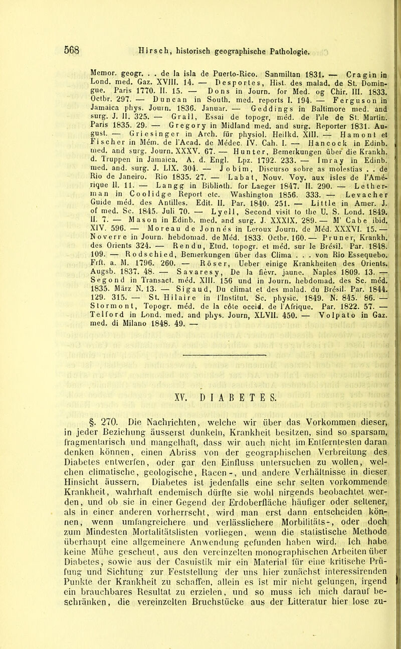 Memor. geogr. . . de la isla de Puerlo-Rico. Sanmiltan 1831. — Cragin in Lond. med. Gaz. XV11I. 14. — Desportes, Hist, des malad, de St. Domin- gue. Paris 1770. H. 15. — Dons in Journ. for Med. og Chir. III. 1833. Octbr. 297. — Duncan in South, med. reports I. 194. — Ferguson in Jamaica phys. Journ. 1836. Januar. — Geddings in Baltimore med. and surg. J. 11. 325. — Gr all, Essai de topogr, med. de l’ile de St. Marlin. Paris 1835. 29. — Gregory in Midland med. and surg. Reporter 1831. Au- gust. — Griesinger in Arch. für physiol. Heilkd. XIII. — H a m o n t et Fischer in Mem. de l’Acad. de Medec. IV. Cah. I. — Hancock in Edinb. med. and surg. Journ. XXXV. 67.— Hunter, Bemerkungen über die Krankh. d. Truppen in Jamaica. A. d. Engl. Lpz. 1792. 233. — Imray in Edinb. med. and. surg. J. L1X. 304. — Jo bim, Discurso sobre as molestias . . de Rio de Janeiro. Rio 1835. 27. — Labat, Nouv. Voy. aux isles de l’Ame- rique 11. 11. — Langg in Biblioth. for Laeger 1847. II. 290. — Lether- m a n in Coolidge Report etc. Washington 1856. 333. — Levacher Guide med. des Anlilles. Edit. II. Par. 1840. 251. — Little in Amer. J. of med. Sc. 1845. Juli 70. •— Lyell, Second visil to the U. S. Lond. 1849. II. 7. — Mason in Edinb. med. and surg. J. XXXIX. 289.— M’ Cabe ibid. XIV. 596. — Moreau de Jonnes in Leroux Journ. de Med. XXXVI. 15.— Noverre in Journ. hebdomad. de Med. 1833. Octbr. 160.— Pruner, Krankh. des Orients 324. — Ren du, Etud. topogr. et med. sur le Bresil. Par. 1848. 109. — Rodschied, Bemerkungen über das Clima . . . von Rio Essequebo. Frft. a. M. 1796. 260. — Röser, Ueber einige Krankheiten des Orients. Augsb. 1837. 48. — Savaresy, De la fievr. jaune. Naples 1809. 13. — Segond in Transact. med. XIII. 156 und in Journ. hebdomad. des Sc. med. 1835. März N. 13. — Sigaud, Du climat et des malad, du Bresil. Par. 1844. 129. 315. — St. Hilaire in l'Institut. Sc. physic. 1849. N. 845. 86. — Stormonl, Topogr. med. de la cole occid. de l’Afrique. Par. 1822. 57. — Telford in Lond. med. and phys. Journ, XLV1I. 450. — Volpato in Gaz. med. di Milano 1848. 49. — XV. DIABETES. §. 270. Die Nachrichten, welche wir über das Vorkommen dieser, in jeder Beziehung äusserst dunkeln, Krankheit besitzen, sind so sparsam, fragmentarisch und mangelhaft, dass wir auch nicht im Entferntesten daran denken können, einen Abriss von der geographischen Verbreitung des Diabetes entwerfen, oder gar den Einfluss untersuchen zu wollen, wel- chen climatischc, geologische, Racen-, und andere Verhältnisse in dieser Hinsicht äussern. Diabetes ist jedenfalls eine sehr selten vorkommende Krankheit, wahrhaft endemisch dürfte sie wohl nirgends beobachtet wer- den, und ob sie in einer Gegend der Erdoberfläche häufiger oder seltener, als in einer anderen vorherrscht, wird man erst dann entscheiden kön- nen, wenn umfangreichere und verlässlichere Morbilitäls-, oder doch zum Mindesten Mortalilätslisten vorliegen, wenn die statistische Methode überhaupt eine allgemeinere Anwendung gefunden haben wird. Ich habe keine Mühe gescheut, aus den vereinzelten monographischen Arbeiten über Diabetes, sowie aus der Casuistik mir ein Material für eine kritische Prü- fung und Sichtung zur Feststellung der uns hier zunächst interessirenden Punkte der Krankheit zu schaffen, allein es ist mir nicht gelungen, irgend ein brauchbares Resultat zu erzielen, und so muss ich mich darauf be- schränken, die vereinzelten Bruchstücke aus der Litteratur hier lose zu-