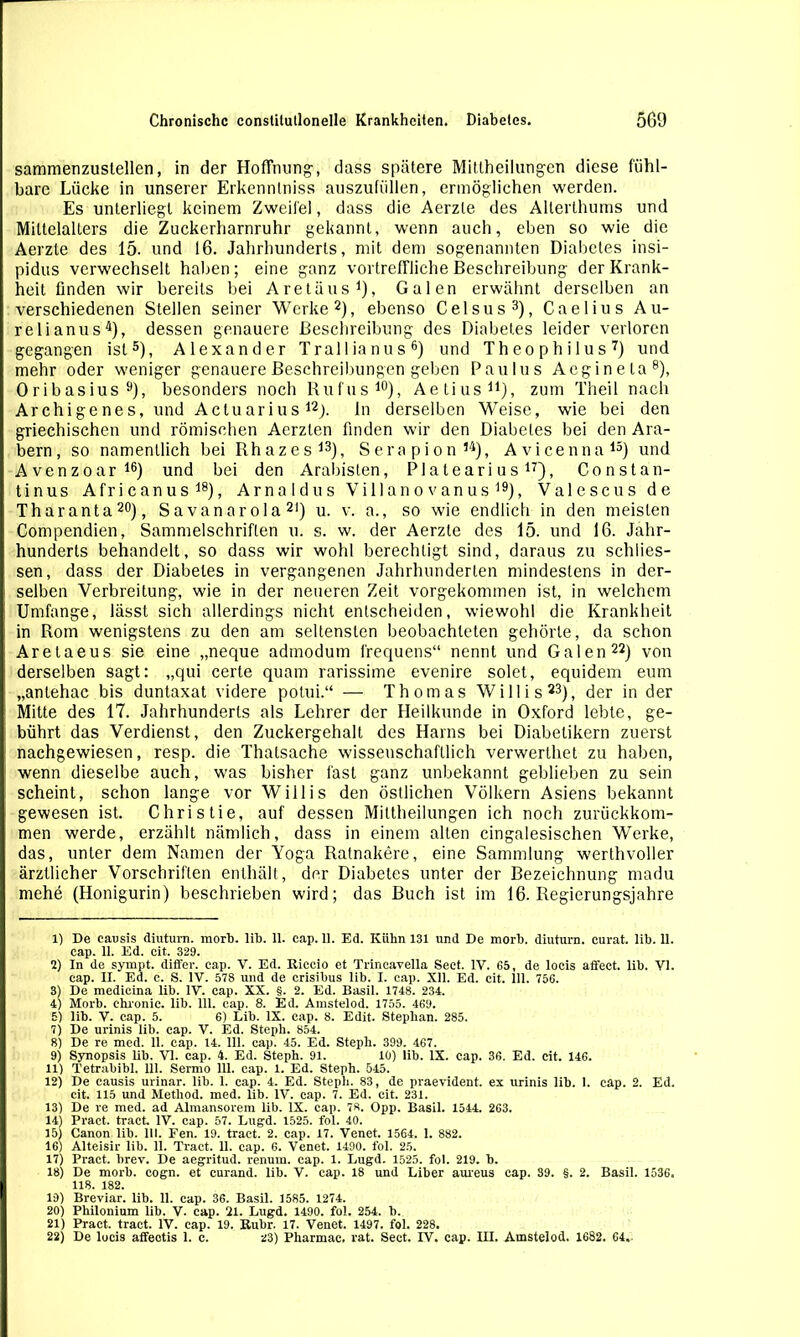 sammenzustellen, in der Hoffnung-, dass spätere Mittheilungen diese fühl- bare Lücke in unserer Erkennlniss auszufüllen, ermöglichen werden. Es unterliegt keinem Zweifel, dass die Aerzle des Alterthums und Mittelalters die Zuckerharnruhr gekannt, wenn auch, eben so wie die Aerzle des 15. und 16. Jahrhunderts, mit dem sogenannten Diabetes insi- pidus verwechselt haben ; eine ganz vortreffliche Beschreibung der Krank- heit finden wir bereits bei Aretäus1), Galen erwähnt derselben an verschiedenen Stellen seiner Werke2), ebenso Celsus3), Caelius Au- rel ianus4), dessen genauere Beschreibung des Diabetes leider verloren gegangen ist5), Alexander Tr all ianus6) und Theophilus7) und mehr oder weniger genauere Beschreibungen geben Paulus Aeginela8), Oribasius9), besonders noch Rufus10), Aetius11), zum Theil nach Archigenes, und Actuarius12). ln derselben Weise, wie bei den griechischen und römischen Aerzten finden wir den Diabetes bei den Ara- bern, so namentlich bei Rhazes13), Serapion14), Avicenna15) und Avenzoar16) und bei den Arabisten, Platearius17), Constan- tinus Afr i c an u s 18), Arnaldus V i 11 a n o v an u s 19), Valescus de Tharanta20), Savanarola 2I) u. v. a., so wie endlich in den meisten Compendien, Sammelschriften u. s. w. der Aerzte des 15. und 16. Jahr- hunderts behandelt, so dass wir wohl berechtigt sind, daraus zu schiies- sen, dass der Diabetes in vergangenen Jahrhunderten mindestens in der- selben Verbreitung, wie in der neueren Zeit vorgekommen ist, in welchem Umfange, lässt sich allerdings nicht entscheiden, wiewohl die Krankheit in Rom wenigstens zu den am seltensten beobachteten gehörte, da schon Aretaeus sie eine „neque admodum frequens“ nennt und Galen22) von derselben sagt: „qui certe quam rarissime evenire solet, equidem eum „antehac bis duntaxat videre polui.“ — Th om as Wi 11 i s 23), der in der Mitte des 17. Jahrhunderts als Lehrer der Heilkunde in Oxford lebte, ge- bührt das Verdienst, den Zuckergehalt des Harns bei Diabetikern zuerst nachgewiesen, resp. die Thatsache wissenschaftlich verwerthet zu haben, wenn dieselbe auch, was bisher fast ganz unbekannt geblieben zu sein scheint, schon lange vor Willis den östlichen Völkern Asiens bekannt gewesen ist. Christie, auf dessen Mittheilungen ich noch zurückkom- men werde, erzählt nämlich, dass in einem alten cingalesischen Werke, das, unter dem Namen der Yoga Ratnakere, eine Sammlung werthvoller ärztlicher Vorschriften enthält, der Diabetes unter der Bezeichnung madu mehe (Honigurin) beschrieben wird; das Buch ist im 16. Regierungsjahre 1) De causis diuturn. morb. lib. 11. cap. 11. Ed. Kühn 131 und De morb. diuturn. curat, lih. 11. cap. 11. Ed. cit. 329. 2) In de syrapt. differ. cap. V. Ed. Riccio et Trincavella Sect. IV. G5, de locis affeet. lib. VI. cap. II. Ed. c. S. IV. 578 und de crisibus lib. I. cap. Xll. Ed. cit. ill. 756. 3) De medicina lib. IV. cap. XX. §. 2. Ed. Basil. 1748. 234. 4) Morb. chronic, lib. 111. cap. 8. Ed. Amstelod. 1755. 469. 5) lib. V. cap. 5. 6) Lib. IX. cap. 8. Edit. Stephan. 285. 7) De urinis lib. cap. V. Ed. Steph. 854. 8) De re med. 11. cap. 14. 111. cap. 45. Ed. Steph. 399. 467. 9) Synopsis lib. VI. cap. 4. Ed. Steph. 91. 10) lib. IX. cap. 36. Ed. cit. 146. 11) l'etrabibl. 111. Sermo 111. cap. 1. Ed. Steph. 545. 12) De causis urinar. lib. 1. cap. 4. Ed. Steph. 83, de praevident. ex urinis lib. 1. cap. 2. Ed. cit. 115 und Method. med. lib. IV. cap. 7. Ed. cit. 231. 13) De re med. ad Almansorem lib. IX. cap. 7«. Opp. Basil. 1544. 263. 14) Pract. tract. IV. cap. 57. Lugd. 1525. fol. 40. 15) Canon lib. 111. Fen. 19. tract. 2. cap. 17. Venet. 1564. 1. 882. 16) Alteisir lib. 11. Tract. 11. cap. 6. Venet. 1490. fol. 25. 17) Pract. brev. De aegritud. renum. cap. 1. Lugd. 1525. fol. 219. b. 18) De morb. cogn. et curand. lib. V. cap. 18 und Liber aureus cap. 39. §. 2. Basil. 1536. 118. 182. 19) Breviar. lib. 11. cap. 36. Basil. 1585. 1274. 20) Philonium lib. V. cap. 21. Lugd. 1490. fol. 254. b. 21) Pract. tract. IV. cap. 19. Ruhr. 17. Venet. 1497. fol. 228. 22) De locis affeotis 1. c. 23) Pharmae. rat. Sect. IV. cap. III. Amstelod. 1682. 64.