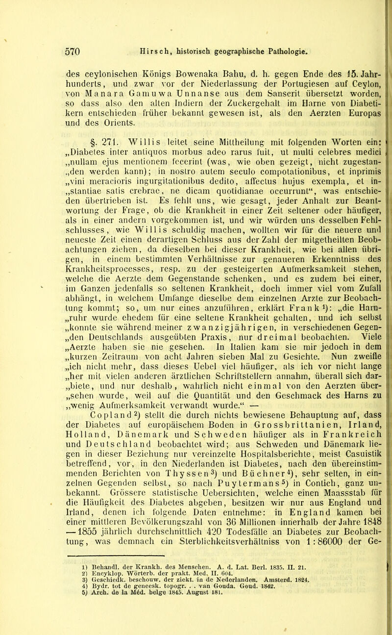 I des ceylonischen Königs Bowenaka Bahu, d. h. gegen Ende des 15. Jahr- hunderts , und zwar vor der Niederlassung der Portugiesen auf Ceylon, von Manara Ganiuwa Unnanse aus dem Sanscrit übersetzt worden, so dass also den alten Indiern der Zuckergehalt im Harne von Diabeti- kern entschieden früher bekannt gewesen ist, als den Aerzten Europas und des Orients. §.271. Willis leitet seine Miltheilung mit folgenden Worten ein: „Diabetes inter antiquos morbus adeo rarus luit, ut multi celebres medici „nullam ejus mentionem fccerint (was, wie oben gezeigt, nicht zugestan- ,,den werden kann); in nostro autem seculo compotationibus, et inprimis „vini meracioris ingurgilationibus dedito, affeclus hujus exempla, et in- „slantiae satis crebrae, ne dicam quotidianae occurrunl“, was entschie- den übertrieben ist. Es fehlt uns, wie gesagt, jeder Anhalt zur Beant- wortung der Frage, ob die Krankheit in einer Zeit seltener oder häufiger, als in einer andern vorgekommen ist, und wir würden uns desselben Fehl- schlusses, wie Willis schuldig machen, wollten wir für die neuere und neueste Zeit einen derartigen Schluss aus der Zahl der mitgetheilten Beob- achtungen ziehen, da dieselben bei dieser Krankheit, wie bei allen übri- gen, in einem bestimmten Verhältnisse zur genaueren Erkenntniss des Krankheitsprocesses, resp. zu der gesteigerten Aufmerksamkeit stehen, welche die Aerzte dem Gegenstände schenken, und es zudem bei einer, im Ganzen jedenfalls so seltenen Krankheit, doch immer viel vom Zufall abhängt, in welchem Umfange dieselbe dem einzelnen Arzte zur Beobach- tung kommt; so, um nur eines anzuführen, erklärt Frank1): „die Harn- ruhr wurde ehedem für eine seltene Krankheit gehalten, und ich selbst „konnte sie während meiner zwanzigjährigen, in verschiedenen Gegen- | „den Deutschlands ausgeübten Praxis, nur dreimal beobachten. Viele < „Aerzte haben sie nie gesehen. In Italien kam sie mir jedoch in dem „kurzen Zeitraum von acht Jahren sieben Mal zu Gesichte. Nun zweifle „ich nicht mehr, dass dieses Uebel viel häufiger, als ich vor nicht lange „her mit vielen anderen ärztlichen Schriftstellern annahm, überall sich dar- „biete, und nur deshalb, wahrlich nicht einmal von den Aerzten über- gehen wurde, weil auf die Quantität und den Geschmack des Harns zu „wenig Aufmerksamkeit verwandt wurde.“ — Copland2) stellt die durch nichts bewiesene Behauptung auf, dass der Diabetes auf europäischem Boden in Grossbrittanien, Irland, Holland, Dänemark und Schweden häufiger als in Frankreich II und Deutschland beobachtet wird; aus Schweden und Dänemark lie- gen in dieser Beziehung nur vereinzelte Hospitalsberichte, meist Casuistik betreffend, vor, in den Niederlanden ist Diabetes, nach den übereinstim- menden Berichten von Thyssen3) und Büchner4), sehr selten, in ein- zelnen Gegenden selbst, so nach Puytermans5) in Contich, ganz un- bekannt. Grössere statistische Uebersichten, welche einen Maassstab für die Häufigkeit des Diabetes abgeben, besitzen wir nur aus England und Irland, denen ich folgende Daten entnehme: in England kamen bei einer mittleren Bevölkerungszahl von 36 Millionen innerhalb der Jahre 1848 —1855 jährlich durchschnittlich 420 Todesfälle an Diabetes zur Beobach- tung, was demnach ein Sterblichkeitsverhältniss von 1:86000 der Ge- 1) Behandl. der Iirankk. des Menschen. A. d. Lat. Bert. 1835. II. 21. 2) Encyklop. Wörterb. der prakt. Med. II. 604. 3) Gesehiedk. beschouw. der ziekt. in de Nederlanden. Amsterd. 1824. 4) Bydr. tot de geneesk. topogr. . . van Gouda. Goud. 1842. 5) Arch. de la M6d. beige 1845. August 181.