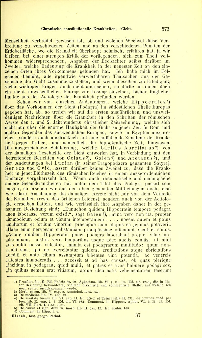Menschheit verbreitet gewesen ist, ob und welchen Wechsel diese Ver- breitung zu verschiedenen Zeiten und an den verschiedenen Punkten der Erdoberfläche, wo die Krankheit überhaupt heimisch, erfahren hat, ja wir bleiben bei einer strengen Kritik der vorliegenden, sich zum Theil voll- kommen widersprechenden, Angaben der Beobachter selbst darüber im Zweifel, welche Bedeutung die Krankheit in der neuesten Zeit an den ein- zelnen Orten ihres Vorkommens gefunden hat. Ich habe mich im Fol- genden bemüht, alle irgendwie verwerlhbaren Thalsachen aus der Ge- schichte der Gicht zusammenzuslellen, und wenn dieselben zur Erledigung vieler wichtigen Fragen auch nicht ausreichen, so dürfte in ihnen doch ein nicht unwesentlicher Beitrag zur Lösung einzelner, bisher fraglicher Punkte aus der Aetiologie der Krankheit gefunden werden. Sehen wir von einzelnen Andeutungen, welche Hi p p o er at es 1 2 3 4) über das Vorkommen der Gicht (Podagra) im südöstlichen Theile Europas gegeben hat, ab, so treffen wir auf die ersten ausführlichen, und unzwei- deutigen Nachrichten über die Krankheit in den Schriften der römischen Aerzte des 1. und 2. Jahrhunderts christlicher Zeitrechnung, welche sich nicht nur über die enorme Häufigkeit der Gicht zu jener Zeit tn Rom und andern Gegenden des südwestlichen Europas, sowie in Egypten ausspre- chen, sondern auch ausdrücklich auf eine auffallende Zunahme der Krank- heit gegen früher, und namentlich die hippokratische Zeit, hin weisen. Die ausgezeichnete Schilderung, welche Caelius Aurelianus2) von der damaligen Geschichte der Gicht entworfen hat, in Verbindung mit den betreffenden Berichten von Celsus3), Galen4) und Aretaeus5), und den Andeutungen bei Luc ian (in seiner Tragopodagra genannten Salyre), Seneca und Ovid, lassen darüber keinen Zweifel zu, dass die Krank- heit in jener Blüthezeit des römischen Reiches in einem ausserordentlichen Umfange vorgeherrscht hat. Wenn auch rheumatische und mannigfache andere Gelenkkrankheiten mit unter dem Titel des Podagra passirt sein mögen, so ersehen wir aus den oben genannten Miltheilungen doch, eine wie klare Anschauung die damaligen Aerzte nicht nur von dem Verlaufe der Krankheit (resp. des örtlichen Leidens), sondern auch von der Aetiolo- gie derselben hatten, und wie verlässlich ihre Angaben daher in der ge- nannten Beziehung sind; „Eunuchos quidem Hippocratis tempore podagra „non laborasse verum existit“, sagt Galen6), „nunc vero non ita, propter „immodicum ocium et victum intemperanlem .... nocent autem et potus „multorum et forlium vinorum, praecipue cum aliquis ea jejunus potaverit. „Haec enim nervosam substantiam promptissime offendunt, sicuti et coitus. „Aetale quidem Hippocratis pauci podagra laborabant propter vitae mo- „deranliam, nostris vero temporibus usque adeo auclis eduliis, ut nihil „eis addi posse videalur, infinita est podagrarum multitudo: quum non- „nulli sint, qui ne exercilanlur quidem, cruditatibus atque ebrietatibus „dediti et ante cibum assumptum bibentes vina potentia, ac venereis „utentes immoderatis . . . accessit et ad has causas, ob quas plerique „incidunt in podagras, quod mulli, et patres et avos habuere podagricos, „in quibus semen erat vitiatum, atque ideo natis vehemenliorem fecerunt 1) Praedict. lib. 11. Ed. Foesio 89. 92, Aphorism. lib. VI. §. 28—30. Ed. eit. 1255, die in die- ser Beziehung bekannteste, vielfach diskutirte und eommentirte Stelle, aut welche ich noch später zurückkommen werde. 2) Morb. chron. lib. V. cap. 2. Amstelod. 1755. 557. 3) De medicina lib. IV. cap. 24. 4) De sanitate tuenda lib. VI. cap. 11. Ed. Ricci et Trincavella n, 531, de compos. med. per loca lib. X. cap. 2. 3. Ed. cit. VI. 982, Comment. in Hippocr. Aphor. VI. §. 28. 49. Ed. cit. VII. Part. I. 1062. 1084. 5) De cansis et sign, diuturn. morb. lib. II. cap. 12. Ed. Kühn. 168. G) Comment. in Hipp. 1. c. Hirsch, hist, geogr. Pathol. 37