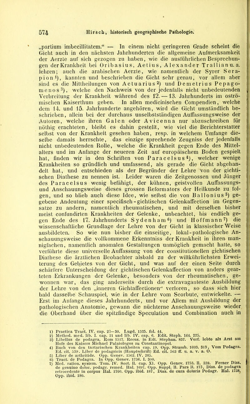 „parlium imbecillitatem.“ — In einem nicht geringeren Grade scheint die Gicht auch in den nächsten Jahrhunderten die allgemeine Aufmerksamkeit der Aerzte auf sich gezogen zu haben, wie die ausführlichen Besprechun- gen der Krankheit bei Oribasius, Aetius, Alexander Trallianu. a. lehren; auch die arabischen Aerzte, wie namentlich der Syrer Sera- pion1), kannten und beschrieben die Gicht sehr genau, vor allem aber sind es die Mitlheilungen von Actuarius2) und Demetrius Pepago- menos3), welche den Nachweis von der jedenfalls nicht unbedeutenden Verbreitung der Krankheit während des 12. —13. Jahrhunderts im oslrö- mischen Kaiserthum geben. In allen medicinischen Compendien, welche dem 14. und 15. Jahrhunderte angehören, wird die Gicht umständlich be- schrieben, allein bei der durchaus unselbstständigen AufTassungsweise der Autoren, welche ihren Galen oder Avicenna nur abzuschreiben für nöthig erachteten, bleibt es dahin gestellt, wie viel die Berichterstatter selbst von der Krankheit gesehen haben, resp. in welchem Umfange die- selbe damals herrschte, das einzige sprechende Zeugniss der jedenfalls nicht unbedeutenden Rolle, welche die Krankheit gegen Ende des Mittel- alters und im Anfänge der neueren Zeit auf europäischem Boden gespielt hat, finden wir in den Schriften von Paracelsus4), welcher wenige Krankheiten so gründlich und umfassend, als gerade die Gicht abgehan- delt hat, und entschieden als der Begründer der Lehre von der gichti- schen Diathese zu nennen ist. Leider waren die Zeitgenossen und Jünger des Paracelsus wenig befähigt, der kühnen, geistvollen Auffassungs- und Anschauungsweise dieses grossen Reformators der Heilkunde zu fol- gen, und so blieb auch diese Idee, wie selbst die von Ba llonius5) ge- gebene Andeutung einer specifisch - gichtischen GelenkafTeclion im Gegen- sätze zu andern, namentlich rheumatischen, und mit derselben bisher meist confundirten Krankheiten der Gelenke, unbeachtet, bis endlich ge- gen Ende des 17. Jahrhunderts Sydenham6) und Hoffmann7) die wissenschaftliche Grundlage der Lehre von der Gicht in klassischer Weise ' ausbildeten. So wie nun bisher die einseitige, lokal-pathologische An- schauungsweise die vollkommene Erkenntniss der Krankheit in ihren man- nigfachen, namentlich anomalen Gestaltungen unmöglich gemacht hatte, so verführte diese universelle Auffassung von der conslilulionellen gichtischen Diathese die ärztlichen Beobachter alsbald zu der willkührlichslen Erwei- terung des Gebietes von der Gicht, und was auf der einen Seite durch schärfere Unterscheidung der gichtischen Gelenkaffection von anders gear- teten Erkrankungen der Gelenke, besonders von der rheumatischen, ge- wonnen war, das ging anderseits durch die extravaganteste Ausbildung der Lehre von den „inneren GichtafTectioneiv1 verloren, so dass sich hier bald dasselbe Schauspiel, wie in der Lehre vom Scorbute, entwickelte. — Erst im Anfänge dieses Jahrhunderts, und vor Allem mit Ausbildung der pathologischen Anatomie, gewann die nüchterne Anschauungsweise wieder j die Oberhand über die spitzfindige Speculation und Combination auch in 1) Practica Traet. IV. cap. 23—30. Lugd. 1525. fol. 44. 2) Method. med. lib. I. cap. 21 und lib. IV. cap. 6. Edit. Steph. 164. 225. 3) Libellus de podagra. Rom 1517. Recus. ln Edt. Stephan. 837. Verf. lebte als Arzt am Hofe des Kaisers Michael Palaiologos zu Constantinopel. 4) Buch von den tartarischen Krankheiten cap. 19. Opp. Strassb. 1603. 313 , Vom Podagra. Ed. eit. 539. Liber de podagricis (Hauptschrift) Ed. cit. 563 ff. u. a. v. a. O. 5) Liber de arthritide. Opp. Genev. 1562. IV. 205. 6) Traet. de Podagra. In Opp. Genev. 1736. I. 300. , j 7) Med. ration. System. Tom. IV. Sect. 11. cap. XL Opp. Genev. 1753. 11. 339. Ferner Diss. || de genuino dolor, podagr. remed. Hai. 1697. Opp. Suppl. 11. Pars II. 173, Diss. de podagra retrocedente in corpus Hai. 1700. Opp. ibid. 187, Diss. de cura doloris Podagr. Hai. 1738, I Opp. ibid. 180.