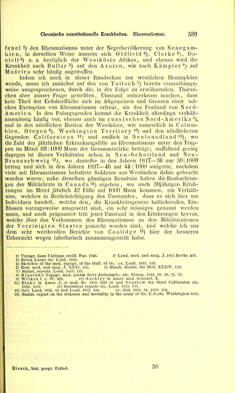 fencl *) den Rheumatismus unter der Negerbevölkerung von Sen eg am- bien, in derselben Weise äussern sich Oldfield2), Clarke3), Da- niell4) u. a. bezüglich der Westküste Afrikas, und ebenso wird die Krankheit nach Bullar 5) auf den Azoren, wie nach Kämpfer6) auf Madeira sehr häufig angetroffen. Indem ich mich in dieser Rundschau zur westlichen Hemisphäre wende, muss ich zunächst auf den von Tüll och7) bereits vermulhungs- weise ausgesprochenen, durch die, in der Folge zu erwähnenden, Thatsa- chen aber ausser Frage gestellten, Umstand aufmerksam machen, dass kein Theil der Erdoberfläche sich im Allgemeinen und Grossen einer sol- chen Exemplion von Rheumatismus erfreut, als das Festland von Nord- America. In den Polargegenden kommt die Krankheit allerdings verhält- nissmässig häufig vor, ebenso auch im russischen Nord-Amerika 8), und in den nördlichen Breiten der Westküste, wie namentlich in Colum- bien, Oregon9), Washington Territory10 *) und den nördlicheren Gegenden Californiens n) und endlich in N e u f o un d 1 and 12), wo die Zahl der jährlichen Erkrankungsfälle an Rheumatismus unter den Trup- pen im Mittel 69:1000 Mann der Gesammtstärke beträgt; auffallend gering dagegen ist dieses Verhältniss schon in N eu-S c ho ttla nd und Neu- Braun sch wei g 13), wo dasselbe in den Jahren 1817—36 nur 30:1000 betrug und sich in den Jahren 1837—46 aul 44: 1000 steigerte, nachdem viele mit Rheumatismus behaftete Soldaten aus Westindien dahin gebracht worden waren; nahe dieselben günstigen Resultate haben die Beobachtun- gen der Militärärzte in Canada 14) ergeben , wo nach 30jährigen Erfah- rungen im Mittel jährlich 42 Fälle auf 1000 Mann kommen, ein Verhält- niss, welches in Berücksichtigung des Umstandes, dass es sich hier um Individuen handelt, welche den, die Krankheilsgenese befördernden, Ein- flüssen vorzugsweise ausgesetzt sind, ein sehr mässiges genannt werden muss, und noch prägnanter tritt, jener Umstand in den Erfahrungen hervor, welche über das Vorkommen des Rheumatismus an den Militärstationen . der Vereinigten Staaten gemacht worden sind, und welche ich aus I dem sehr werthvollen Berichte von Coolidge 15) hier der besseren I Uebersicht wegen tabellarisch zusammengestellt habe. 1) Voyage dans l’Afrique occid. Par. 1846. 2) Lond. med. and surg. J. 1835 Novbr. 403. 3) Sierra Leone etc. Lond. 1844. 4) Sketches of the med. topogr. of the Gulf. of Gu iea. Lond. 1849. 138. 5) Bost. med. and surg. J. XXVI. 135. 6) Hamb. Ztschr. für Med. XXXIV. 159. 7) Statist, reports. Lond. 1853. 191. 8) Blasclike Topogr. med. portus Novi-Areliangelc. etc. Pctrop. 1842. 66. 68. 72. 75. 9) Wilkes 1. c. IV. 482. 10) Suckley in Amer. med. transact. X. ll) Blake in Amer. J. ot med. Sc. 1852 Juli 59 und Praslow der Staat Californien etc. Gott. 1857. 12) Statistical reports etc. Lond. 1853. 206. 13) ibid. Lond. 1839. 44 und Lond. 1853. 184. 141 ibid. 1839. 34. 1853. 204. 16) Statist, report on the sickness and mortality in the army of the U.S.etc. Washington 1856. I Hirsch, hist, geogr. Pathol. 38