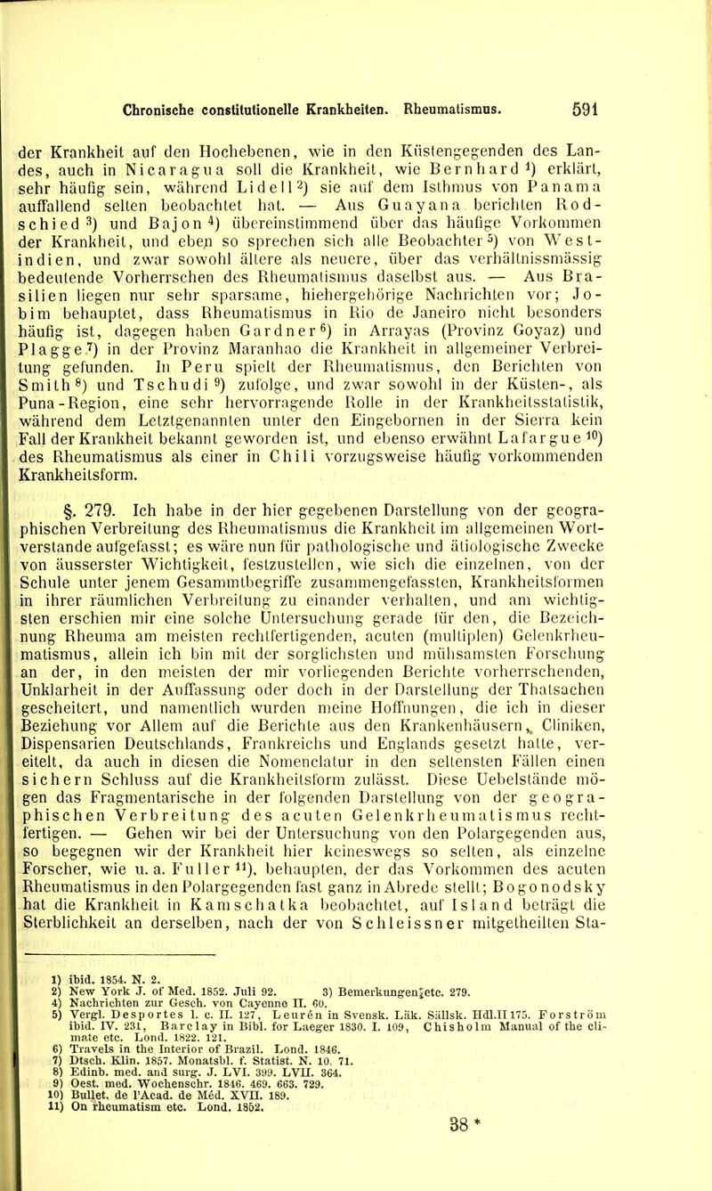 der Krankheit auf den Hochebenen, wie in den Küstengegenden des Lan- des, auch in Nicaragua soll die Krankheit, wie Bernhard1) erklärt, sehr häufig sein, während Lidei l2) sie auf dem Isthmus von Panama auffallend selten beobachtet hat. — Aus Guayana berichten Rod- schied3) und Bajon4) übereinstimmend über das häufige Vorkommen der Krankheit, und ebejn so sprechen sich alle Beobachter5) von West- indien, und zwar sowohl ältere als neuere, über das verhältnissmässig bedeutende Vorherrschen des Rheumatismus daselbst aus. — Aus Bra- I silien liegen nur sehr sparsame, hiehergebörige Nachrichten vor; Jo- I bim behauptet, dass Rheumatismus in Rio de Janeiro nicht besonders häufig ist, dagegen haben Gardner6) in Arrayas (Provinz Goyaz) und I Plagge7) in der Provinz Maranhao die Krankheit in allgemeiner Verbrei- I tung gefunden. In Peru spielt der Rheumatismus, den Berichten von [ Smith8) und Tschudi9) zufolge, und zwar sowohl in der Küsten-, als I Puna-Region, eine sehr hervorragende Rolle in der Krankheitsstatistik, I während dem Letztgenannten unter den Eingebornen in der Sierra kein I Fall der Krankheit bekannt geworden ist, und ebenso erwähnt Lafargue 10) » des Rheumatismus als einer in Chili vorzugsweise häufig vorkommenden I Krankheitsform. §. 279. Ich habe in der hier gegebenen Darstellung von der geogra- I phischen Verbreitung des Rheumatismus die Krankheit im allgemeinen Wort- I verstände aufgefasst; es wäre nun für pathologische und ätiologische Zwecke I von äusserster Wichtigkeit, festzustellen, wie sich die einzelnen, von der I Schule unter jenem Gesammlbegriffe zusammengefassten, Krankheitsformen I in ihrer räumlichen Verbreitung zu einander verhalten, und am wichtig- I sten erschien mir eine solche Untersuchung gerade für den, die Bezeich- 1 nung Rheuma am meisten rechtfertigenden, acuten (multiplen) Gelenkrheu- I matismus, allein ich bin mit der sorglichsten und mühsamsten Forschung I an der, in den meisten der mir vorliegenden Berichte vorherrschenden, I Unklarheit in der Auffassung oder doch in der Darstellung der Thalsachen I gescheitert, und namentlich wurden meine Hoffnungen, die ich in dieser I Beziehung vor Allem auf die Berichte aus den Krankenhäusern H Cliniken, I Dispensarien Deutschlands, Frankreichs und Englands gesetzt halle, ver- I eitelt, da auch in diesen die Nomenclatur in den seltensten Fällen einen I sichern Schluss auf die Krankheitsform zulässt. Diese Uebelstände mö- I gen das Fragmentarische in der folgenden Darstellung von der geogra- I phischen Verbreitung des acuten Gelenkrheumatismus recht- I fertigen. — Gehen wir bei der Untersuchung von den Polargegenden aus, I so begegnen wir der Krankheit hier keineswegs so selten, als einzelne I Forscher, wie u. a. Füller11), behaupten, der das Vorkommen des acuten I Rheumatismus in den Polargegenden fast ganz in Abrede stellt; Bogonodsky hat die Krankheit in Kamschatka beobachtet, auf Island beträgt die Sterblichkeit an derselben, nach der von Schleissner mitgetheilten Sta- 1) ibid. 1854. N. 2. 2) New York J. of Med. 1852. Juli 92. 3) Bemerkungenjetc. 279. 4) Nachrichten zur Gesch. von Cayenne II. 60. 5) Vergl. Desportes 1. c. II. 127, Leurdn in Svensk. Läk. Sällsk. Hdl.II175. Forström ihid. IV. 231, Barclay in Bibi, for Laeger 1830. I. 109, Chisholm Manual of the cli- mate etc. Lond. 1822. 121. 6) Travels in the Interior of Brazil. Lond. 1846. I 7) Dtsch. Klin. 1857. Monatsbl. f. Statist. N. 10. 71. 8) Edinb. med. and surg. J. LVI. 399. LVII. 364. 9) Oest. med. Wochenschr. 1846. 469. 663. 729. 10) Bullet, de l’Acad. de Med. XVII. 189. 11) On rheumatism etc. Lond. 1852. 38