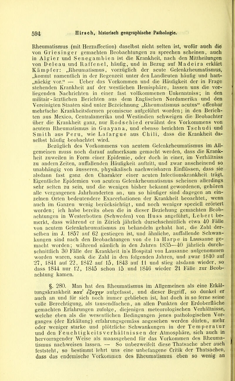 Rheumatismus (mit Herzaffection) daselbst nicht selten ist, wofür auch die von Griesinger gemachten Beobachtungen zu sprechen scheinen, auch in Algier und Senegambien ist die Krankheit, nach den Miltheilungen von D eie au und Raffen el, häufig, und in Bezug auf Madeira erklärt Kämpfer: „Rheumatismus, vorzüglich der acute Gelenkrheumatismus, „kommt namentlich in der Regenzeit unter den Landleulen häufig und hart- näckig vor.“ — Ueber das Vorkommen und die Häufigkeit der in Frage stehenden Krankheit auf der westlichen Hemisphäre, lassen uns die vor- liegenden Nachrichten in einer fast vollkommenen Unkenntniss; in den militair-ärztlichen Berichten aus dem Englischen Nordamerika und den Vereinigten Staaten sind unter Bezeichnung „Rheumatismus acutus“ offenbar mehrfache Krankheitsformen promiscue aufgeführt worden; in den Berich- ten aus Mexico, Centralamerika und Westindien schweigen die Beobachter über die Krankheit ganz, nur Rodschied erwähnt des Vorkommens von acutem Rheumatismus in Guayana, und ebenso berichten Tschudi und Smith aus Peru, wie Lafargue .aus Chili, dass die Krankheit da- selbst häufig beobachtet wird. Bezüglich des Vorkommens von acutem Gelenkrheumatismus im All- gemeinen muss noch darauf aufmerksam gemacht werden, dass die Krank- heit zuweilen in Form einer Epidemie, oder doch in einer, im Verhällniss zu andern Zeiten, auffallenden Häufigkeit auf tritt, und zwar anscheinend so unabhängig von äusseren, physikalisch nachweisbaren Einflüssen, dass sie alsdann fast ganz den Charakter einer acuten Infectionskrankheit trägt. Eigentliche Epidemien von acutem Gelenkrheumatismus scheinen allerdings sehr selten zu sein, und die wenigen bisher bekannt gewordenen, gehören alle vergangenen Jahrhunderten an, um so häufiger sind dagegen an ein- zelnen Orten bedeutendere Exacerbationen der Krankheit beoachtet, wenn auch im Ganzen wenig berücksichtigt, und noch weniger speciell erörtert worden; ich habe bereits oben die in dieser Beziehung gemachten Beob- achtungen in Westerbotlen (Schweden) von Huss angeführt, Lebert be- merkt, dass während er in Zürich jährlich durchschnittlich etwa 40 Fälle von acutem Gelenkrheumatismus zu behandeln gehabt hat, die Zahl der- selben im J. 1857 auf 62 gestiegen ist, und ähnliche, auffallende Schwan- kungen sind nach den Beobachtungen von de la Harpe in Lausanne ge- macht worden; während nämlich in den Jahren 1835—40 jährlich durch- schnittlich 30 Fälle der Krankheit in’s Hospital von Lausanne aufgenommen worden waren, sank die Zahl in den folgenden Jahren, und zwar 1840 auf t 27, 1841 auf 22, 1842 auf 15, 1843 auf 11 und stieg alsdann wieder, so dass 1844 nur 12, 1845 schon 15 und 1846 wieder 21 Fälle zur Beob- achtung kamen. §. 280. Man hat den Rheumatismus im Allgemeinen als eine Erkäl- tungskrankheit xat’ e^oxriv aufgefasst, und dieser Begriff, so dunkel er auch an und für sich noch immer geblieben ist, hat doch in so ferne seine volle Berechtigung, als tausendfachen, an allen Punkten der Erdoberfläche gemachten Erfahrungen zufolge, diejenigen meteorologischen Verhältnisse, welche eben als die wesentlichen Bedingungen jenes pathologischen Vor- ganges (der Erkältung) erfahrungsgemäss angesehen werden dürfen, mehr oder weniger starke und plötzliche Schwankungen in der Temperatur und den Feuchtigkeitsverhältnissen der Atmosphäre, sich auch in hervorragender Weise als maassgebend für das Vorkommen des Rheuma- r tismus nachweisen lassen. — So unbezweifelt diese Thatsache aber auch • feststeht, so bestimmt lehrt uns eine unbefangene Critik der Thatsachen, dass das endemische Vorkommen des Rheumatismus eben so wenig an