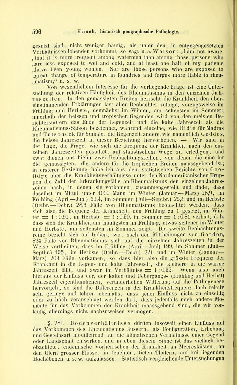 gesetzt sind, nicht weniger häufig, als unter den, in entgegengesetzten Verhältnissen lebenden vorkommt, so sagt u. a. Watson: „1 am not aware, „that it is more frequent among watermen than among those persons who „are less exposed to wet and cold, and at least one half of my patients „have been young women. Nor are those persons who are exposed to „great change of temperature in foundries and forges more liable to rheu- „matism,“ u. s. w. Von wesentlichem Interesse für die vorliegende Frage ist eine Unter- suchung der relativen Häufigkeit des Rheumatismus in den einzelnen Jah- reszeiten. In den gemässigten Breiten herrscht die Krankheit, den über- einstimmenden Erklärungen fast aller Beobachter zufolge, vorzugsweise im Frühling und Herbste, demnächst im Winter, am seltensten im Sommer; innerhalb der heissen und tropischen Gegenden wird von den meisten Be- richterstattern das Ende der Regenzeit und die kalte Jahreszeit als die Rheumatismus-Saison bezeichnet, während einzelne, wie Bidie für Madras und Tutscheck für Yumale, die Regenzeit, andere, wie namentlich Ged des, die heisse Jahreszeit in dieser Beziehung hervorheben. — Wir sind in der Lage, die Frage, wie sich die Frequenz der Krankheit nach den ein- zelnen Jahreszeiten gestaltet, auf statistischem Wege zu erledigen, und zwar dienen uns hiefür zwei Beobachlungsreihen, von denen die eine für die gemässigten, die andere für die tropischen Breiten maassgebend ist; in erslerer Beziehung habe ich aus dem statistischen Berichte von Coo- lidge über die Krankheitsverhältnisse unter den Nordamerikanischen Trup- pen die Zahl der Erkrankungsfälle an Rheumatismus den einzelnen Jahres- zeiten nach, in denen sie vorkamen, zusammengestellt und finde, dass daselbst im Mittel unter 1000 Mann im Winter (Januar — März) 28,9, im Frühling (April—Juni) 31,4, im Sommer (Juli—Septbr.) 25,4 und im Herbste (Oclbr. — Dcbr.) 28,3 Fälle von Rheumatismus beobachtet werden, dass sich also die Fequenz der Krankheit, den Frühling zu 1 gesetzt, im Win- ter = 1: 0,92, im Herbste — 1 :0,90, im Sommer — 1 :0,81 verhält, d. h. dass sich die Krankheit am häufigsten im Frühling, etwas seltener im Winter und Herbste, am seltensten im Sommer zeigt. Die zweite Beobachtungs- reihe bezieht sich auf Indien, wo, nach den Mittheilungen von Gordon, 824 Fälle von Rheumatismus sich auf die einzelnen Jahreszeiten in der Weise vertheilten, dass im Frühling (April—Juni) 199, im Sommer (Juli— Septbr.) 195, im Herbste (Oclbr. — Dcbr.) 221 und im Winter (Januar — März) 209 Fälle vorkamen, so dass hier also die grösste Frequenz der Krankheit in die Regen- und kalte Jahreszeit, die kleinere in die warme Jahreszeit fällt, und zwar im Verhältniss = 1:0,92. Wenn also auch hieraus der Einfluss der, der kalten und Uebergangs- (Frühling und Herbst) Jahreszeit eigenthümlichen, veränderlichen Witterung auf die Pathogenese hervorgeht, so sind die Differenzen in der Krankheitsfrequenz doch relativ sehr geringe und lehren ebenfalls, dass jener Einfluss nicht zu einseitig oder zu hoch veranschlagt werden darf, dass jedenfalls noch andere Mo- mente für das Vorkommen der Krankheit maassgebend sind, die wir vor- läufig allerdings nicht nachzuweisen vermögen. §. 281. Bodenverhältnisse dürften insoweit einen Einfluss auf das Vorkommen des Rheumatismus äussern, als Configuration, Erhebung und Gesteinsart modificirend auf die klimatischen Verhältnisse einer Gegend oder Landschaft einwirken, und in eben diesem Sinne ist das vielfach be- obachtete, endemische Vorherrschen der Krankheit an Meeresküsten, an den Ufern grosser Flüsse, in feuchten, tiefen Thälern, auf frei liegenden Hochebenen u. s. w. aufzufassen. Statistisch-vergleichende Untersuchungen