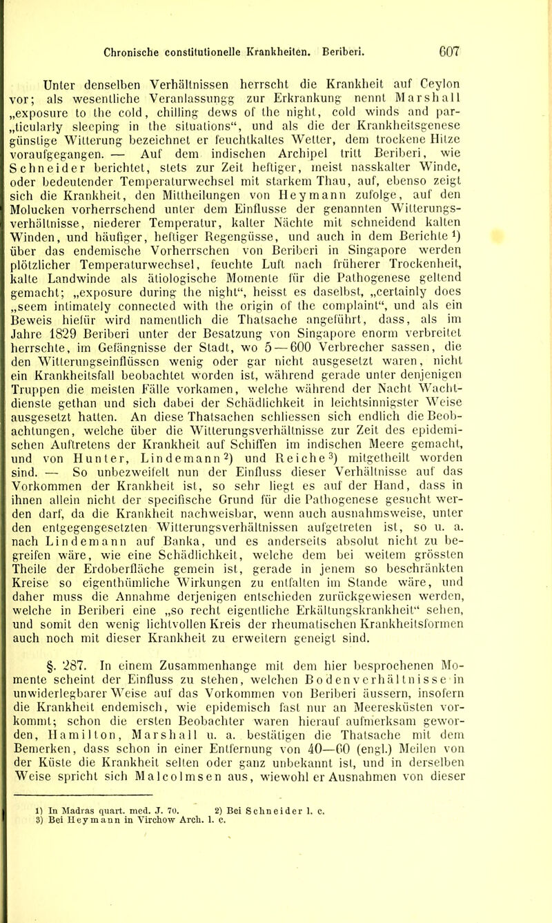 Unter denselben Verhältnissen herrscht die Krankheit auf Ceylon vor; als wesentliche Veranlassung^ zur Erkrankung nennt Marshall „exposure to the cold, chilling dews of the night, cold winds and par- „ticularly slecping in the situations“, und als die der Krankheilsgenese günstige Witterung bezeichnet er feuchtkaltes Weiter, dem trockene Hitze voraufgegangen. — Auf dem indischen Archipel tritt Beriberi, wie Schneider berichtet, stets zur Zeit heftiger, meist nasskalter Winde, oder bedeutender Temperalurwechsel mit starkem Thau, auf, ebenso zeigt sich die Krankheit, den Mittheilungen von Ileymann zufolge, auf den Molucken vorherrschend unter dem Einflüsse der genannten Witterungs- Verhältnisse, niederer Temperatur, kalter Nächte mit schneidend kalten Winden, und häufiger, heftiger Regengüsse, und auch in dem Berichte1) über das endemische Vorherrschen von Beriberi in Singapore werden plötzlicher Temperaturwechsel, feuchte Luft nach früherer Trockenheit, kalte Landwinde als ätiologische Momente für die Pathogenese geltend gemacht; „exposure during the night“, heisst es daselbst, „cerlainly does „seem intimately connected with the origin of the complaint“, und als ein Beweis hiefür wird namentlich die Thatsache angeführt, dass, als im Jahre 1829 Beriberi unter der Besatzung von Singapore enorm verbreitet herrschte, im Gefängnisse der Stadt, wo 5 — 600 Verbrecher sassen, die den Witterungseinflüssen wenig oder gar nicht ausgesetzt waren, nicht ein Krankheitsfall beobachtet worden ist, während gerade unter denjenigen Truppen die meisten Fälle vorkamen, welche während der Nacht Wacht- dienste gethan und sich dabei der Schädlichkeit in leichtsinnigster Weise ausgesetzt hatten. An diese Thatsachen schliessen sich endlich die Beob- achtungen, welche über die Witterungsverhältnisse zur Zeit des epidemi- schen Auftretens der Krankheit auf Schiffen im indischen Meere gemacht, und von Hunter, Lindemann2) und Reiche3) mitgetheilt worden sind. — So unbezweifelt nun der Einfluss dieser Verhältnisse auf das Vorkommen der Krankheit ist, so sehr liegt es auf der Hand, dass in ihnen allein nicht der specifische Grund für die Pathogenese gesucht wer- den darf, da die Krankheit nachweisbar, wenn auch ausnahmsweise, unter den entgegengesetzten Witterungsverhältnissen aufgetreten ist, so u. a. nach Lindemann auf Banka, und es anderseits absolut nicht zu be- greifen wäre, wie eine Schädlichkeit, welche dem bei weitem grössten Theile der Erdoberfläche gemein ist, gerade in jenem so beschränkten Kreise so eigenthümliche Wirkungen zu entfalten im Stande wäre, und daher muss die Annahme derjenigen entschieden zurückgewiesen werden, welche in Beriberi eine „so recht eigentliche Erkältungskrankheit“ sehen, und somit den wenig lichtvollen Kreis der rheumatischen Krankheitsformen auch noch mit dieser Krankheit zu erweitern geneigt sind. §. 287. In einem Zusammenhänge mit dem hier besprochenen Mo- mente scheint der Einfluss zu stehen, welchen Bodenverhältnisse in unwiderlegbarer Weise auf das Vorkommen von Beriberi äussern, insofern die Krankheit endemisch, wie epidemisch fast nur an Meeresküsten vor- kommt; schon die ersten Beobachter waren hierauf aufmerksam gewor- den, Hamilton, Marsh all u. a. bestätigen die Thatsache mit dem Bemerken, dass schon in einer Entfernung von 40—60 (engl.) Meilen von der Küste die Krankheit selten oder ganz unbekannt ist, und in derselben Weise spricht sich Malcolmsen aus, wiewohl er Ausnahmen von dieser 1) In Madras quart. med. J. 70. 2) Bei Schneider 1, c, 3) Bei Heymann in Virchow Arch. 1. c.