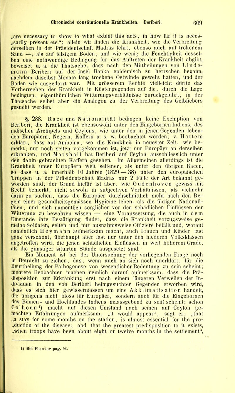 „are necessary to show lo what extenl this acts, in how far it is neces- „sarily present etc.“; allein wir finden die Krankheit, wie die Verbreitung derselben in der Präsidentschaft Madras lehrt, ebenso auch auf trokenem Sand —, als auf felsigem Boden, und wie wenig die Feuchtigkeit dessel- ben eine nothwendige Bedingung für das Auftreten der Krankheit abgibt, beweiset u. a. die Thatsache, dass nach den Miltheilungen von Linde- mann Beriberi auf der Insel Banka epidemisch zu herrschen begann, nachdem daselbst Monate lang trockene Ostwinde geweht halten, und der Boden wie ausgedorrt war. Mit grösserem Rechte vielleicht dürfte das Vorherrschen der Krankheit in Küstengegenden auf die, durch die Lage bedingten, eigenthiimlichen Witterungsverhällnisse zurückgeführt, in der Thalsache selbst aber ein Analogon zu der Verbreitung des Gelbfiebers gesucht werden. §. 288. Race und Nationalität bedingen keine Exemption von Beriberi, die Krankheit ist ebensowohl unter den Eingebornen Indiens, des indischen Archipels und Ceylons, wie unter den in jenen Gegenden leben- den Europäern, Negern, KafTern u. s. w. beobachtet worden; v. Hattem erklärt, dass auf Amboina, wo die Krankheit in neuester Zeit, wie be- merkt, nur noch selten vorgekommen ist, jetzt nur Europäer an derselben erkranken, und Marshall hat Beriberi auf Ceylon ausschliesslich unter den dahin gebrachten Kaffern gesehen. Im Allgemeinen allerdings ist die Krankheit unter Europäern weit seltener, als unter den übrigen Racen, so dass u. a. innerhalb 10 Jahren (1829 — 38) unter den europäischen Truppen in der Präsidentschaft Madras nur 2 Fälle der Art bekannt ge- worden sind, der Grund hiefiir ist aber, wie Oudenhoven gewiss mit Recht bemerkt, nicht sowohl in subjecliven Verhältnissen, als vielmehr darin zu suchen, dass die Europäer durchschnittlich mehr nach den Re- geln einer gesundheitsgemässen Hygieine leben, als die übrigen Nationali- täten , und sich namentlich sorglicher vor den schädlichen Einflüssen der Witterung zu bewahren wissen — eine Voraussetzung, die auch in dem Umstande ihre Bestätigung findet, dass die Krankheit vorzugsweise ge- meine Soldaten, selten und nur ausnahmsweise Offiziere befällt und, worauf namentlich Hey mann aufmerksam macht, auch Frauen und Kinder fast ganz verschont, überhaupt aber fast nur unter den niederen Volksklassen angetroffen wird, die jenen schädlichen Einflüssen in weit höherem Grade, als die günstiger situirten Stände ausgesetzt sind. Ein Moment ist bei der Untersuchung der vorliegenden Frage noch in Betracht zu ziehen, das, wenn auch an sich noch unerklärt, für die Beurtheilung der Pathogenese von wesentlicher Bedeutung zu sein scheint; mehrere Beobachter machen nemlich darauf aufmerksam, dass die Prä- disposition zur Erkrankung erst nach einem längeren Verweilen der In- dividuen in den von Beriberi heimgesuchten Gegenden erworben wird, dass es sich hier gewissermassen um eine Akklimatisation handelt, die übrigens nicht bloss für Europäer, sondern auch für die Eingebornen des Binnen- und Flochlandes Indiens maassgebend zu seih scheint; schon Colhoun1) macht auf diesen Umstand nach seinen auf Ceylon ge- machten Erfahrungen aufmerksam, „it would appear“, sagt er, „that „a stay for some monlhs on the Station, is almost essential for the pro- „duction of the disease; and that the greatest predisposition to it exists, „when troops have been about eight or twelve months in the settlement“, 1) Bei Hunter pag. 96.