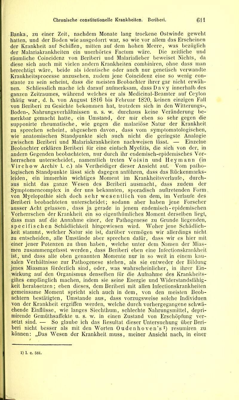 Banka, zu einer Zeit, nachdem Monate lang trockene Ostwinde geweht halten, und der Boden wie ausgedorrt war, so wie vor allem das Erscheinen der Krankheit auf Schiffen, mitten auf dem hohen Meere, was bezüglich der Malariakrankheiten ein unerhörtes Factum wäre. Die zeitliche und räumliche Coincidenz von Bcriberi und Malariafieber beweiset Nichts, da diese sich auch mit vielen andern Krankheiten combiniren, ohne dass man berechtigt wäre, beide als identische oder auch nur genetisch verwandte Krankheilsprocesse anzusehen, zudem jene Coincidenz eine so wenig con- slante zu sein scheint, dass die meisten Beobachter ihrer gar nicht erwäh- nen. Schliesslich mache ich darauf aufmerksam, dass Da vy innerhalb des ganzen Zeitraumes, während welches er als Medicinal-Beamler auf Ceylon thälig war, d. h. von August 1816 bis Februar 1820, keinen einzigen Fall von Beriberi zu Gesichte bekommen hat, trotzdem sich in den Witterungs-, Boden-, Nahrungsverhältnissen u. s. w. durchaus keine Veränderung be- merkbar gemacht hatte, ein Umstand, der mir eben so sehr gegen die supponirte rheumatische, wie gegen die malariöse Natur der Krankheit zu sprechen scheint, abgesehen davon, dass vom symptomalologischen, wie anatomischen Standpunkte sich auch nicht die geringste Analogie zwischen Beriberi und Malariakrankheiten nachweisen lässt. — Einzelne Beobachter erklären Beriberi für eine einfach Myelitis, die sich von der, in andern Gegenden beobachteten, nur durch ihr endemisch-epidemisches Vor- herrschen unterscheidet, namentlich treten Voisin und Heymann (in Virchow Archiv 1. c.) als Vertheidiger dieser Ansicht auf. Vom patho- logischen Standpunkte lässt sich dagegen anführen, dass das Rückenmarks- leiden, ein immerhin wichtiges Moment im Krankheitsverlaufe, durch- aus nicht das ganze Wesen des Beriberi ausmacht, dass zudem der Symplomencomplex in der uns bekannten, sporadisch auftretenden Form, von Myelopathie sich doch sehr wesentlich von dem, im Verlaufe des Beriberi beobachteten unterscheidet; sodann aber haben jene Forscher ausser Acht gelassen, dass ja gerade in jenem endemisch-epidemischen Vorherrschen der Krankheit ein so eigenthrimliches Moment derselben liegt, dass man auf die Annahme einer, der Pathogenese zu Grunde liegenden, specifischen Schädlichkeit hingewiesen wird. Woher jene Schädlich- keit stammt, welcher Natur sie ist, darüber vermögen wir allerdings nicht zu entscheiden, alle Umstände aber sprechen dafür, dass wir es hier mit einer jener Potenzen zu thun haben, welche unter dem Namen der Mias- men zusammengefasst werden, dass Beriberi eben eine Infectionskrankheit ist, und dass alle oben genannten Momente nur in so weit in einem kau- salen Verhältnisse zur Pathogenese stehen, als sie entweder der Bildung jenes Miasmas förderlich sind, oder, was wahrscheinlicher, in ihrer Ein- wirkung auf den Organismus denselben für die Aufnahme des Krankheits- giftes empfänglich machen, indem sie seine Energie und Widerstandsfähig- keit herabsetzen; eben dieses, dem Beriberi mit allen Infeclionskrankheiten gemeinsame Moment spricht sich auch in dem, von den meisten Beob- achtern bestätigten, Umstande aus, dass vorzugsweise solche Individuen von der Krankheit ergriffen werden, welche durch vorhergegangene schwä- chende Einflüsse, wie langes Siechthum, schlechte Nahrungsmittel, depri- mirende Gemülhsaffekle u. s. w. in einen Zustand von Erschöpfung ver- setzt sind. — So glaube ich das Resultat dieser Untersuchung über Beri- beri nicht besser als mit den Worten Oudenhoven’s 1) resumiren zu können: „Das Wesen der Krankheit muss, meiner Ansicht nach, in einer 1) 1. c. 581.
