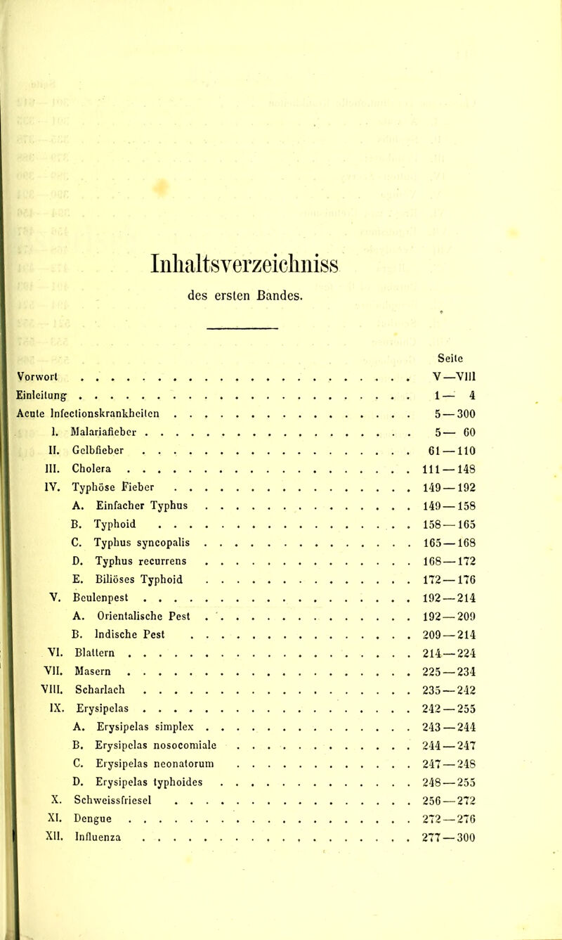 Inhaltsverzeichnis des ersten Bandes. Seite Vorwort V—Vlll Einleitung 1—4 Acute lnfcctionskrankhcitcn 5 — 300 I. Malariafieber 5— GO II. Gelbfieber 61 —110 III. Cholera 111 —148 IV. Typhöse Fieber 149—192 A. Einfacher Typhus . 149 —158 B. Typhoid . 158—165 C. Typhus syncopalis 165 —168 D. Typhus recurrens 168—172 E. Biliöses Typhoid 172—176 Y. Bculenpest 192 — 214 A. Orientalische Pest 192—209 B. Indische Pest 209 — 214 VI. Blattern 214 — 224 VII. Masern 225 — 234 VIII. Scharlach 235 — 212 IX. Erysipelas 242 — 255 A. Erysipelas simplex 243 — 244 B. Erysipelas nosocomiale 244 — 247 C. Erysipelas neonatorum 247 — 248 D. Erysipelas typhoides 248 — 255 X. Schweissfriesel 256 — 272 XI. Dengue 272 — 276