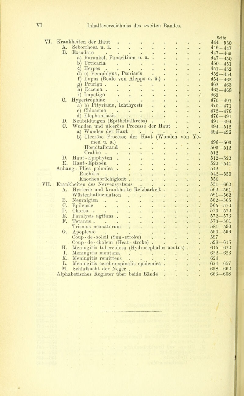 VI. Krankheiten der Haut A. Seborrhoea u. ä B. Exsudate a) Furunkel, Panaritium u. ä b) Urticaria c) Herpes d) e) Pemphigus, Psoriasis f) Lupus (Beule von Aleppo u. ä.) . g) Prurigo ......... h) Eczema i) Impetigo ........ C. Hypertrophiae a) b) Pityriasis, Ichthyosis . c) Chloasma ........ d) Elephantiasis D. Neubildungen (Epithelialkrebs) C. Wunden und ulceröse Processe der Haut . a) Wunden der Haut b) Ulceröse Processe der Haut (Wunden von Ye- men u. a.) ....... Hospitalbrand ....... Crabbe ......... D. Haut-Epiphyten E. Haut-Epizoen . Anhang: Plica polonica Rachitis ......... Knochenbrüchigkeit VII. Krankheiten des Nervensystems ...... A. Hysterie und krankhafte Reizbarkeit .... Wüstenhallucination ....... B. Neuralgien ......... C. Epilepsie D. Chorea E. Paralysis agitans ........ F. Tetanus Trismus neonatorum ....... G. Apoplexie Coup-de-soleil (Sun-strobe) . Coup - de - chaleur (Heat - stroke) H. Meningitis tuberculosa (Hydrocepkalus acutus) . I. Meningitis montana ....... K. Meningitis remittens ....... L. Meningitis cerebro-spinalis epidemica .... M. Schlafsucht der Neger ....... Alphabetisches Register über beide Bände .... Seite 444—550 446— 447 447— 469 447—450 450— 451 451— 452 452— 454 454—462 462— 463 463— 468 469 470—491 470—471 472—476 476—491 491—494 494—512 494—496 496—503 503—512 512 512—522 522—541 542 542—550 550 551—662 562—561 561— 562 562— 565 565—570 570—572 572— 573 573— 581 581—590 590—596 KQ7 598—615 615—622 622—623 624 624-657 658—662 663—668