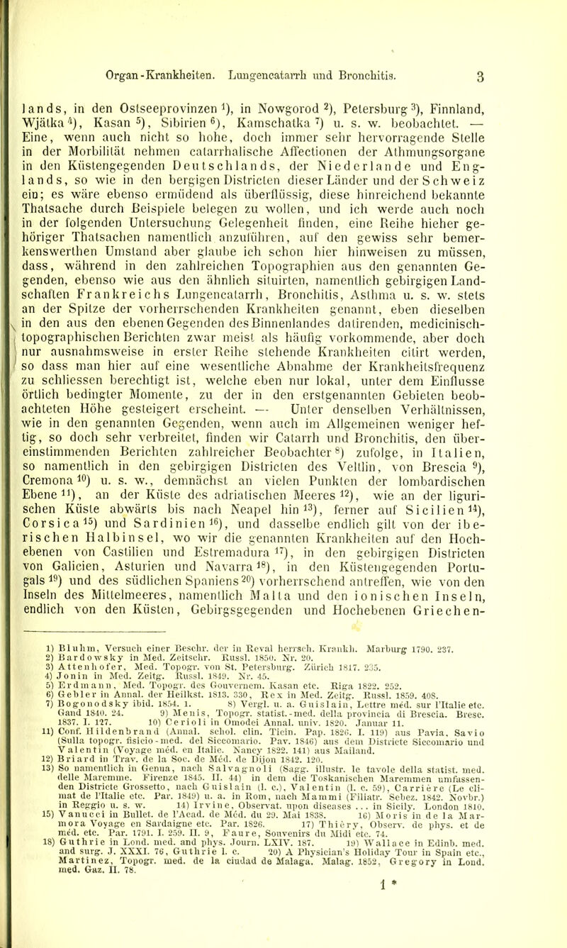 lands, in den Ostseeprovinzen1), in Nowgorod 2), Petersburg3), Finnland, Wjätka4), Kasan5), Sibirien6), Kamschatka 7) u. s. w. beobachtet. — Eine, wenn auch nicht so hohe, doch immer sehr hervorragende Stelle in der Morbililät nehmen catarrhalische Affectionen der Athmungsorgane in den Küstengegenden Deutschlands, der Niederlande und Eng- lands, so wie in den bergigen Districten dieser Länder und derSchweiz ein; es wäre ebenso ermüdend als überflüssig, diese hinreichend bekannte Thalsache durch Beispiele belegen zu wollen, und ich werde auch noch in der folgenden Untersuchung Gelegenheit finden, eine Reihe hieher ge- höriger Thatsachen namentlich anzuführen, auf den gewiss sehr bemer- kenswerlhen Umstand aber glaube ich schon hier hinweisen zu müssen, dass, während in den zahlreichen Topographien aus den genannten Ge- genden, ebenso wie aus den ähnlich situirten, namentlich gebirgigen Land- schaften Frankreichs Lungencatarrh, Bronchitis, Asthma u. s. w. stets an der Spitze der vorherrschenden Krankheiten genannt, eben dieselben in den aus den ebenen Gegenden des Binnenlandes datirenden, medicinisch- topographischen Berichten zwar meist als häufig vorkommende, aber doch nur ausnahmsweise in erster Reihe stehende Krankheiten cilirt werden, so dass man hier auf eine wesentliche Abnahme der Krankheitsfrequenz zu schliessen berechtigt ist, welche eben nur lokal, unter dem Einflüsse örtlich bedingter Momente, zu der in den erstgenannten Gebieten beob- achteten Höhe gesteigert erscheint. — Unter denselben Verhältnissen, wie in den genannten Gegenden, wenn auch im Allgemeinen weniger hef- tig, so doch sehr verbreitet, finden wir Catarrh und Bronchitis, den über- einstimmenden Berichten zahlreicher Beobachter8) zufolge, in Italien, so namentlich in den gebirgigen Districten des Veltlin, von Brescia 9), Cremona10) u. s. w., demnächst an vielen Punkten der lombardischen Ebene11), an der Küste des adriatischen Meeres12), wie an der liguri- schen Küste abwärts bis nach Neapel hin13), ferner auf Sicilieu14), Corsica15) und Sardinien16), und dasselbe endlich gilt von der ibe- rischen Halbinsel, wo wir die genannten Krankheiten auf den Hoch- ebenen von Castilien und Estremadura17), in den gebirgigen Districten von Galicien, Asturien und Navarra18), in den Küstengegenden Portu- gals19) und des südlichen Spaniens20) vorherrschend antreffen, wie von den Inseln des Mittelmeeres, namentlich Malta und den ionischen Inseln, endlich von den Küsten, Gebirgsgegenden und Hochebenen Griechen- 1) Bluhm, Versuch einer Beschr. der in Reval herrsch. Krankh. Marburg 1790. 237. 2) Bardoivsky in Med. Zeitschr. Russl. 1850. Nr. 20. 3) Attenliofer, Med. Topogr. von St. Petersburg. Zürich 1817. 235. 4) Jonin in Med. Zeitg. Russl. 1849. Nr. 45. 5) Erdmann, Med. Topogr. des Gouvernem. Kasan etc. Riga 1822. 252. 6) Gebier in Annal. der Heilkst. 1813. 330, Rex in Med. Zeitg. Russl. 1859. 40S. 7) Bogonodsky ibid. 1854. l. 8) Vergl. u. a. Guislain, Lettre med. sur l’Italie etc. Gand 1840. 24. 9) Menis, Topogr. Statist. - med. della provincia di Brescia. Bresc. 1837. I. 127. 10) Cerioli in Omodei Annal. univ. 1820. Januar 11. 11) Conf. Hildenbrand (Annal. schob clin. Ticin. Pap. 1826. I. 119) aus Pavia, Savio (Sulla topogr. fisieio-med. del Siccomario. Pav. 1846) aus dem Districte Siceomario und Valentin (Voyage med. en Italie. Nancy 1822. 141) aus Mailand. 12) Briard in Trav. de la Soc. de M<5d. de Dijon 1842. 120. 13) So namentlich in Genua, nach Salvagno'li (Sagg. illustr. le tavole della statist. med. delle Maremme. Firenze 1S45. II. 44) in dem die Toskanischen Maremmen umfassen- den Districte Grossetto, nach Guislain (1. c.), Valentin (1. c. 59), Carriere (Le cli- rnat de l’Italie etc. Par. 1849) u. a. in Rom, nach Mammi (Filiatr. Sebez. 1842. Novbr.) in Reggio u. s. w. 14) Irvine, Observat. upon diseases ... in Sicily. London 1810. 15) Vanucci in Bullet, de l’Acad. de Med. du 29. Mai 1838. 16) Moris in de la Mar- mora Voyage en Sardaigne etc. Par. 1S26. 17) Thiery, Observ. de phys. et de med. etc. Par. 1791. I. 259. n. 9, Faure, Souvenirs du Midi etc. 74. 18) Guthrie in Lond. med. and phys. Journ. LXIV. 187. 19) Wallace in Edinb. med. and surg. J. XXXI. 76, Guthrie 1. c. 20) A Physieian’s Holiday Tour in Spain etc., Martinez, Topogr. med. de la ciudad de Malaga. Malag. 1852. Gregory in Lond. med. Gaz. II. 78. 1