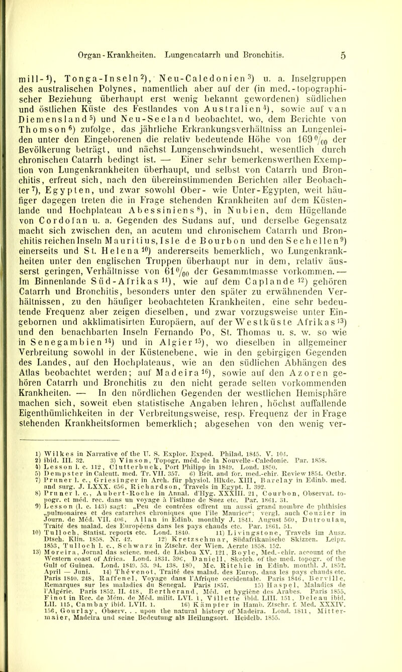 mill-1), Ton ga-I n se 1 n 2), N eu-Cal ed on i en 3 *) u. a. Inselgruppen des australischen Polynes, namentlich aber auf der (in med. - topographi- scher Beziehung überhaupt erst wenig bekannt gewordenen) südlichen und östlichen Küste des Festlandes von Australien'5), sowie auf van Diemensland5) und Neu-Seeland beobachtet, wo, dem Berichte von Thomson6) zufolge, das jährliche Erkrankungsverhällniss an Lungenlei- den unter den Eingeborenen die relativ bedeutende Höhe von 169 °/00 der Bevölkerung beträgt, und nächst Lungenschwindsucht, wesentlich durch chronischen Catarrh bedingt ist. — Einer sehr bemerkenswerthen Exemp- tion von Lungenkrankheiten überhaupt, und selbst von Catarrh und Bron- chitis, erfreut sich, nach den übereinstimmenden Berichten aller Beobach- ter7), Egypten, und zwar sowohl Ober- wie Unter-Egypten, weit häu- figer dagegen treten die in Frage stehenden Krankheiten auf dem Küsten- lande und Hochplateau Abessiniens8), in Nubien, dem Hügellande von Cordofan u. a. Gegenden des Sudans auf, und derselbe Gegensatz macht sich zwischen den, an acutem und chronischem Catarrh und Bron- chitis reichen Inseln Mauritius, Isle de Bourbon und den S e ch c 1 len9) einerseits und St. Helena10) andererseits bemerklich, wo Lungenkrank- heilen unter den englischen Truppen überhaupt nur in dem, relativ äus- serst geringen, Verhältnisse von 61%0 der Gesammtmasse Vorkommen.— Im Binnenlande Süd-Afrikas ll), wie auf dem Caplande12) gehören Catarrh und Bronchitis, besonders unter den später zu erwähnenden Ver- hältnissen, zu den häufiger beobachteten Krankheiten, eine sehr bedeu- tende Frequenz aber zeigen dieselben, und zwar vorzugsweise unter Ein- gebornen und akklimalisirten Europäern, auf derWestküste Afrikas13) und den benachbarten Inseln Fernando Po, St. Thomas u. s. w. so wie in S e negam b ie n 14) und in Algier15), wo dieselben in allgemeiner Verbreitung sowohl in der Küstenebene, wie in den gebirgigen Gegenden des Landes, auf den Hochplateaus, wie an den südlichen Abhängen des Atlas beobachtet werden; auf Madeira16), sowie auf den Azoren ge- hören Catarrh und Bronchitis zu den nicht gerade selten vorkommenden Krankheiten. — In den nördlichen Gegenden der westlichen Hemisphäre machen sich, soweit eben statistische Angaben lehren, höchst auffallende Eigenthümlichkeiten in der Verbreitungsweise, resp. Frequenz der in Präge stehenden Krankheitsformen bemerklich; abgesehen von den wenig ver- 1) Wilkes in Narrative of tlie TT. S. Explor. Exped. Philad. 1845. V. 104. 2) ibid. III. 32. 3) Vinson, Topogr. med. de la Nouvelle-Caledonie. Par. 1858. 4) Lesson 1. c. 112, Clutterbuck, Port Philipp in 1843. Lond. 1850. 5) Dempster in Caicutt. med. Tr. VII. 357. 6) Brit. and for. med.-ehir. Review 1854. Oetbr. 7) Pruner 1. c., Griesinger in Arch. für physiol. Hlkde. XIII, Barclay in Edinb. med. and surg. J. LXXX. 656, Richardson, Travels in Egypt. I. 392. 8) Pruner 1. c., Aubert-Itocke in Annal. d'Hyg. XXXIII. 21, Courbon, Observat. to- pogr. et med. rec. dans un voyage l’isthme de Suez etc. Par. 1861. 31. 9) Lesson (1. c. 143) sagt: „Peu de eontries offrent un aussi grand nombre de plithisies „pulmonaires et des eatarrhes clironiques que l’ile Maurice“; vergl. auch Couzier in Journ. de Mid. VII. 406, Allan in Edinb. monthly J. 1841. August 560, Dutroulau, Traite des malad, des Europiens dans les pays ehauds ctc. Par. 1861. 51. 10) Tulloch, Statist, reports etc. Lond. 1840. 11) Li vingstone, Travels im Ausz. Dtsch. Klin. 1858. Nr. 42. 12) Kretzschmar, Südafrikanische Skizzen. Leipz. 1853, Tulloch 1. e., Schwarz in Ztschr. der Wien. Aerzte 1858. 152. 13) Moreira, Jornal das scienc. med. de Lisboa XV. 121, Boyle, Med.-chir. aeeount of the Western coast of Africa. Lond. 1831. 396, Daniell, Sketch, of the med. topogr. of the Gült of Guinea. Lond. 1849. 53. 94. 138. 180, Mc. Ritchie in Edinb. monthl. J. 1852. April — Juni. 14) Tliivenot, Traiti des malad, des Europ. dans les pays ehauds etc. Paris 1840. 248, Raffenei, Voyage dans l'Afrique oeeidentale. Paris 1846, Berville. Remarques sur les maladies du Senegal. Paris 1857. 15) Haspel, Maladies de l’Algerie. Paris 1852. II. 418, Bertherand, Med. et hygiene des Arabes. Paris 1855, Finot in Ree. de Mim. de Mid. milit. LVI. 1, Villette ibid. LIII. 151, D eie au ibid. L1I. 115, Cambay ibid. LVII. l. 16) Kämpter in Hamb. Ztschr. f. Med. XXXIV. 156, Gourlay, Öbserv. . . upon the natural history of Madeira. Lond. 1811, Mitter- maier, Madeira und seine Bedeutung als Heüungsort. Heidclb. 1855.