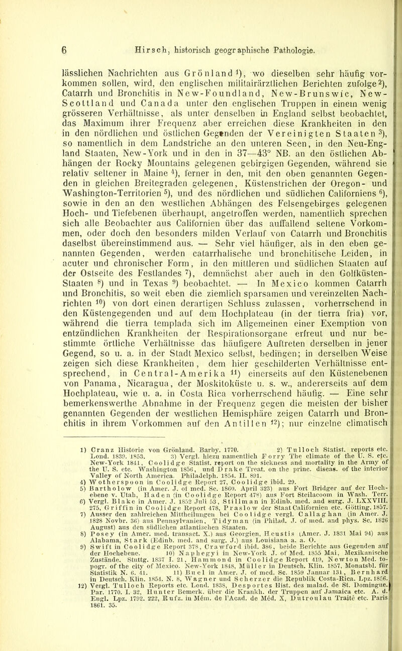 lässlichen Nachrichten aus Grönland1), wo dieselben sehr häufig Vor- kommen sollen, wird, den englischen militairärztlichen Berichten zufolge2), Catarrh und Bronchitis in New-Foundland, New-Brunswic, New- Scoltland und Canada unter den englischen Truppen in einem wenig grösseren Verhältnisse, als unter denselben Ln England selbst beobachtet, das Maximum ihrer Frequenz aber erreichen diese Krankheiten in den in den nördlichen und östlichen Gegenden der Vereinigten Staaten3), so namentlich in dem Landstriche an den unteren Seen, in den Nen-Eng- land Staaten, New-York und in den in 37—43° NB. an den östlichen Ab- hängen der Bocky Mountains gelegenen gebirgigen Gegenden, während sie relativ seltener in Maine 4), ferner in den, mit den oben genannten Gegen- den in gleichen Breitegraden gelegenen, Küstenstrichen der Oregon- und Washington-Territorien5), und des nördlichen und südlichen Californiens 6), sowie in den an den westlichen Abhängen des Felsengebirges gelegenen Hoch- und Tiefebenen überhaupt, angetroffen werden, namentlich sprechen sich alle Beobachter aus Californien über das auffallend seltene Vorkom- men, oder doch den besonders milden Verlauf von Catarrh und Bronchitis daselbst übereinstimmend aus. — Sehr viel häufiger, als in den eben ge- nannten Gegenden, werden catarrhalische und bronchitische Leiden, in acuter und chronischer Form, in den mittleren und südlichen Staaten auf der Ostseite des Festlandes 7), demnächst aber auch in den Golfküsten- Staaten 8) und in Texas 9) beobachtet. — In Mexico kommen Catarrh und Bronchitis, so weit eben die ziemlich sparsamen und vereinzelten Nach- richten 10 *) von dort einen derartigen Schluss zulassen, vorherrschend in den Küstengegenden und auf dem Hochplateau (in der tierra fria) vor, während die tierra templada sich im Allgemeinen einer Exemption von entzündlichen Krankheiten der Respirationsorgane erfreut und nur be- stimmte örtliche Verhältnisse das häufigere Auftreten derselben in jener Gegend, so u. a. in der Stadl Mexico selbst, bedingen; in derselben Weise zeigen sich diese Krankheiten, dem hier geschilderten Verhältnisse ent- sprechend, in Ce ntr a 1-A m eri k a 41) einerseits auf den Küstenebenen von Panama, Nicaragua, der Moskitoküste u. s. w., andererseits auf dem Hochplateau, wie u. a. in Costa Rica vorherrschend häufig. — Eine sehr bemerkenswerthe Abnahme in der Frequenz gegen die meisten der bisher genannten Gegenden der westlichen Hemisphäre zeigen Catarrh und Bron- chitis in ihrem Vorkommen auf den Antillen 12); nur einzelne climatisch 1) Cranz Historie von Grönland. Barby. 1770. 2) Tulloch Statist, reports etc. J.ond. 1839. 1833. 3) Vergl. hiezu namentlich Forry The climate of the XJ. S. etc. New-York 1841, Coolidge Statist, report on the sickness and mortality in the Army of j the XJ. S. etc. Washington 1856, und Drake Treat. on the prine. diseas. of the interior Valley of North America. Philadelph. 1854. II. 891. 4) Wotlierspoon in Coolidge Report 27, Coolidge ibid. 29. 5) Bartholow (in Amer. J. of med. Sc. 1800. April 323) aus Fort Bridger auf der Hoch- ebene v. XJtah, Haden (in Coolidge Report 478) aus Fort Steilacoom in Wash. Terr. 6) Vergl. Blake in Amer. J. 1852 .Juli 53, Stillman in Edinb. med. and Burg. J. LXXVIII. 275, Griffin in Coolidge Report 478, Praslow der Staat Californien etc. Gotting. 1857. 7) Ausser den zahlreichen Mittheilungen bei Coolidge vergl. Callaglian (in Amer. J. 1828 Novbr. 36) aus Pennsylvanien, Tidyman (in Philad. J. of med. and phys. Sc. 1826 August) aus den südlichen atlantischen Staaten. 8) Posey (in Amer. med. transact. X.) aus Georgien, Heustis (Amer. J. 1831 Mai 94) aus; Alabama, Stark (Edinb. med. and surg. ,J.) aus Louisiana a. a. O. 9) Swift in Coolidge Report 378, Crawford ibid. 386, beide Berichte aus Gegenden auf der Hochebene. 10) Naphegyi in New-York ,T. of Med. 1855 Mai, Mexikanische Zustände. Stuttg. 1837 I. 21, Hammond in Coolidge Report 419, Newton Med. to- pogr. of the city of Mexico. New-York 1848, Müller in Deutsch. Klin. 1857, Monatsbl. für Statistik N. 6. 41. 11) Buel in Amer. J. of med. Sc. 1859 Januar 131, Bernhard! in Deutsch. Klin. 1854. N. 8, Wagner und Scherzer die Republik Costa-Rica. Lpz.1856.1 12) Vergl. Tulloch Reports etc. Lond. 1838, Desportes Hist, des malad, de St. Domingue.il Par. 1770. I. 32, Ilunter Bemerk, über die Krankli. der Truppen auf Jamaica etc. A. d.fj Engl. Lpz. 1792. 222, Rul'z. in M6m. de l’Acad. de M6d, X, Dutroulau Traite etc. Paris,) 1861. 35.