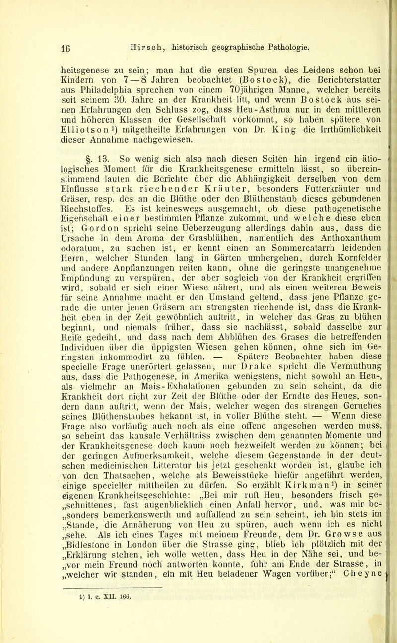 heitsgenese zu sein; man hat die ersten Spuren des Leidens schon bei Kindern von 7 — 8 Jahren beobachtet (Bostock), die Berichterstatter aus Philadelphia sprechen von einem 70jährigen Manne, welcher bereits seit seinem 30. Jahre an der Krankheit litt, und wenn Bo stock aus sei- nen Erfahrungen den Schluss zog, dass Heu-Asthma nur in den mittleren und höheren Klassen der Gesellschaft vorkommt, so haben spätere von Elliotson1) rnitgetheilte Erfahrungen von Dr. King die Irrthümlichkeit dieser Annahme nachgewiesen. §. 13. So wenig sich also nach diesen Seiten hin irgend ein ätio- logisches Moment für die Krankheitsgenese ermitteln lässt, so überein- stimmend lauten die Berichte über die Abhängigkeit derselben von dem Einflüsse stark riechender Kräuter, besonders Futterkräuler und Gräser, resp. des an die Blüthe oder den Bliilhenstaub dieses gebundenen Riechstoffes. Es ist keineswegs ausgemacht, ob diese pathogenetische Eigenschaft einer bestimmten Pflanze zukommt, und welche diese eben ist; Gordon spricht seine Ueberzeugung allerdings dahin aus, dass die Ursache in dem Aroma der Grasblülhen, namentlich des Anthoxanthum odoratum, zu suchen ist, er kennt einen an Sommercatarrh leidenden Herrn, welcher Stunden lang in Gärten umhergehen, durch Kornfelder und andere Anpflanzungen reiten kann, ohne die geringste unangenehme Empfindung zu verspüren, der aber sogleich von der Krankheit ergriffen wird, sobald er sich einer Wiese nähert, und als einen weiteren Beweis für seine Annahme macht er den Umstand geltend, dass jene Pflanze ge- rade die unter jenen Gräsern am strengsten riechende ist, dass die Krank- heit eben in der Zeit gewöhnlich auftritt, in welcher das Gras zu blühen beginnt, und niemals früher, dass sie nachlässt, sobald dasselbe zur Reife gedeiht, und dass nach dem Abblühen des Grases die betreffenden Individuen über die üppigsten Wiesen gehen können, ohne sich im Ge- ringsten inkommodirt zu fühlen. — Spätere Beobachter haben diese i specielle Frage unerörtert gelassen, nur Drake spricht die Vermuthung aus, dass die Pathogenese, in Amerika wenigstens, nicht sowohl an Heu-, als vielmehr an Mais-Exhalationen gebunden zu sein scheint, da die Krankheit dort nicht zur Zeit der Blüthe oder der Erndte des Heues, son- dern dann auftritt, wenn der Mais, welcher wegen des strengen Geruches seines Blüthenstaubes bekannt ist, in voller Blüthe steht. — Wenn diese Frage also vorläufig auch noch als eine offene angesehen werden muss, so scheint das kausale Verhältniss zwischen dem genannten Momente und der Krankheitsgenese doch kaum noch bezweifelt werden zu können; bei der geringen Aufmerksamkeit, welche diesem Gegenstände in der deut- schen medicinischen Litteratur bis jetzt geschenkt worden ist, glaube ich von den Thalsachen, welche als Beweisstücke hiefür angeführt werden, einige specieller mittheilen zu dürfen. So erzählt Kirkman1) in seiner eigenen Krankheitsgeschichte: „Bei mir ruft Heu, besonders frisch ge- schnittenes, fast augenblicklich einen Anfall hervor, und, was mir be- sonders bemerkenswert!! und auffallend zu sein scheint, ich bin stets im „Stande, die Annäherung von Heu zu spüren, auch wenn ich es nicht „sehe. Als ich eines Tages mit meinem Freunde, dem Dr. Growse aus „Bidlestone in London über die Strasse ging, blieb ich plötzlich mit der „Erklärung stehen, ich wolle wetten, dass Heu in der Nähe sei, und be- „vor mein Freund noch antworten konnte, fuhr am Ende der Strasse, in „welcher wir standen, ein mit Heu beladener Wagen vorüber;“ Cheyne j 1) 1. C. XII. 166. i
