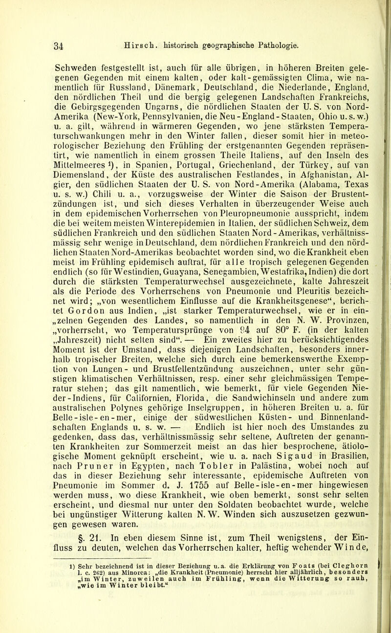 Schweden festgestellt ist, auch für alle übrigen, in höheren Breiten gele- genen Gegenden mit einem kalten, oder kalt-gemässigten Clima, wie na- mentlich für Russland, Dänemark, Deutschland, die Niederlande, England, den nördlichen Theil und die bergig gelegenen Landschaften Frankreichs, die Gebirgsgegenden Ungarns, die nördlichen Staaten der U. S. von Nord- Amerika (New-York, Pennsylvanien, die Neu-England - Staaten, Ohio u. s. w.) u. a. gilt, während in wärmeren Gegenden, wo jene stärksten Tempera- turschwankungen mehr in den Winter fallen, dieser somit hier in meteo- rologischer Beziehung den Frühling der erstgenannten Gegenden repräsen- tirt, wie namentlich in einem grossen Theile Italiens, auf den Inseln des Milteimeeres* 1), in Spanien, Portugal, Griechenland, der Tiirkey, auf van Diemensland, der Küste des australischen Festlandes, in Afghanistan, Al- gier, den südlichen Staaten der U. S. von Nord-Amerika (Alabama, Texas u. s. w.) Chili u. a., vorzugsweise der Winter die Saison der Bruslent- zündungen ist, und sich dieses Verhalten in überzeugender Weise auch in dem epidemischen Vorherrschen von Pleuropneumonie ausspricht, indem die bei weitem meisten Winterepidemien in Italien, der südlichen Schweiz, dem südlichen Frankreich und den südlichen Staaten Nord-Amerikas, verhältniss- mässig sehr wenige in Deutschland, dem nördlichen Frankreich und den nörd- lichen Staaten Nord-Amerikas beobachtet worden sind, wo die Krankheit eben meist im Frühling epidemisch auftrat, für alle tropisch gelegenen Gegenden endlich (so für Westindien, Guayana, Senegambien, Weslafrika, Indien) die dort durch die stärksten Temperaturwechsel ausgezeichnete, kalte Jahreszeit als die Periode des Vorherrschens von Pneumonie und Pleuritis bezeich- net wird; „von wesentlichem Einflüsse auf die Krankheitsgenese“, berich- tet Gordon aus Indien, „ist starker Temperaturwechsel, wie er in ein- zelnen Gegenden des Landes, so namentlich in den N. W. Provinzen, „vorherrscht, wo Temperatursprünge von P4 auf 80° F. (in der kalten „Jahreszeit) nicht selten sind“.— Ein zweites hier zu berücksichtigendes Moment ist der Umstand, dass diejenigen Landschaften, besonders inner- halb tropischer Breiten, welche sich durch eine bemerkenswerthe Exemp- tion von Lungen - und Brustfellentzündung auszeichnen, unter sehr gün- stigen klimatischen Verhältnissen, resp. einer sehr gleichmässigen Tempe- ratur stehen; das gilt namentlich, wie bemerkt, für viele Gegenden Nie- der-Indiens, für Californien, Florida, die Sandwichinseln und andere zum australischen Polynes gehörige Inselgruppen, in höheren Breiten u. a. für Belle-isle-en-mer, einige der südwestlichen Küsten- und Binnenland- schaften Englands u. s. w. — Endlich ist hier noch des Umstandes zu gedenken, dass das, verhältnissmässig sehr seltene, Auftreten der genann- ten Krankheiten zur Sommerzeit meist an das hier besprochene, ätiolo- gische Moment geknüpft erscheint, wie u. a. nach Sigaud in Brasilien, nach Pruner in Egypten, nach Tobler in Palästina, wobei noch auf das in dieser Beziehung sehr interessante, epidemische Auftreten von Pneumonie im Sommer d. J. 1755 auf Belle - isle-en-mer hingewiesen werden muss, wo diese Krankheit, wie oben bemerkt, sonst sehr selten erscheint, und diesmal nur unter den Soldaten beobachtet wurde, welche bei ungünstiger Witterung kalten N. W. Winden sich auszusetzen gezwun- gen gewesen waren. §. 21. In eben diesem Sinne ist, zum Theil wenigstens, der Ein- fluss zu deuten, welchen das Vorherrschen kalter, heftig wehender Winde, 1) Sehr bezeichnend ist in dieser Beziehung u.a. die Erklärung von Foats (bei Cleghorn 1. c. 262) aus Minorca: „die Krankheit (Pneumonie) herrscht hier alljährlich, besonders „im Winter, zuweilen auch im Frühling, wenn die Witterung so rauh, „wie im Winter bleibt.“