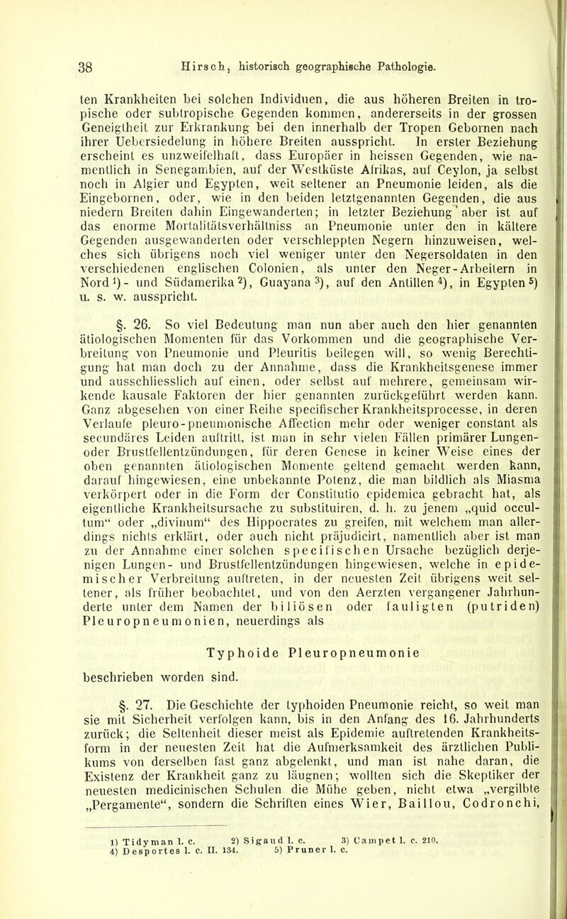 len Krankheiten bei solchen Individuen, die aus höheren Breiten in tro- pische oder subtropische Gegenden kommen, andererseits in der grossen Geneigtheit zur Erkrankung bei den innerhalb der Tropen Gebornen nach ihrer Uebersiedelung in höhere Breiten ausspricht. In erster Beziehung erscheint es unzweifelhaft, dass Europäer in heissen Gegenden, wie na- mentlich in Senegambien, auf der Westküste Afrikas, auf Ceylon, ja selbst noch in Algier und Egypten, weit seltener an Pneumonie leiden, als die Eingebornen, oder, wie in den beiden letztgenannten Gegenden, die aus i niedern Breiten dahin Eingewanderten; in letzter Beziehung' aber ist auf das enorme Mortalitätsverhällniss an Pneumonie unter den in kältere Gegenden ausgewranderten oder verschleppten Negern hinzuweisen, wel- ches sich übrigens noch viel weniger unter den Negersoldaten in den verschiedenen englischen Colonien, als unter den Neger-Arbeitern in Nord1)- und Südamerika2), Guayana3), auf den Antillen4), in Egypten5) u. s. w. ausspricht. §. 26. So viel Bedeutung man nun aber auch den hier genannten ätiologischen Momenten für das Vorkommen und die geographische Ver- breitung von Pneumonie und Pleuritis beilegen will, so wenig Berechti- gung hat man doch zu der Annahme, dass die Krankheitsgenese immer und ausschliesslich auf einen, oder selbst auf mehrere, gemeinsam wir- kende kausale Faktoren der hier genannten zurückgeführt werden kann. Ganz abgesehen von einer Reihe specifischer Krankheitsprocesse, in deren Verlaufe pleuro-pneumonische AfTecticn mehr oder weniger constant als secundäres Leiden aultritt, ist man in sehr vielen Fällen primärer Lungen- oder Brustfellentzündungen, für deren Genese in keiner Weise eines der oben genannten ätiologischen Momente geltend gemacht werden kann, darauf hingewiesen, eine unbekannte Potenz, die man bildlich als Miasma verkörpert oder in die Form der Constitutio epidemica gebracht hat, als eigentliche Krankheitsursache zu substituiren, d. h. zu jenem „quid occul- tum“ oder „divinum“ des Hippocrates zu greifen, mit welchem man aller- dings nichts erklärt, oder auch nicht präjudicirt, namentlich aber ist man zu der Annahme einer solchen specifischen Ursache bezüglich derje- nigen Lungen- und Brustfellentzündungen hingewiesen, welche in epide- mischer Verbreitung auftreten, in der neuesten Zeit übrigens weit sel- tener, als früher beobachtet, und von den Aerzten vergangener Jahrhun- derte unter dem Namen der biliösen oder fauligten (putriden) Pleuropneumonien, neuerdings als Typhoide Pleuropneumonie beschrieben worden sind. §. 27. Die Geschichte der typhoiden Pneumonie reicht, so weit man sie mit Sicherheit verfolgen kann, bis in den Anfang des 16. Jahrhunderts zurück; die Seltenheit dieser meist als Epidemie auftretenden Krankheits- form in der neuesten Zeit hat die Aufmerksamkeit des ärztlichen Publi- kums von derselben fast ganz abgelenkt, und man ist nahe daran, die | Existenz der Krankheit ganz zu läugnen; wollten sich die Skeptiker der neuesten medicinischen Schulen die Mühe geben, nicht etwa „vergilbte „Pergamente“, sondern die Schriften eines Wier, Baillou, Codronchi, 1) Tidyman 1. c. 2) Sigaud 1. c. 3) Campet 1. c. 210, 4) Desportes 1. C. II. 134. 5) Pruner 1. c.