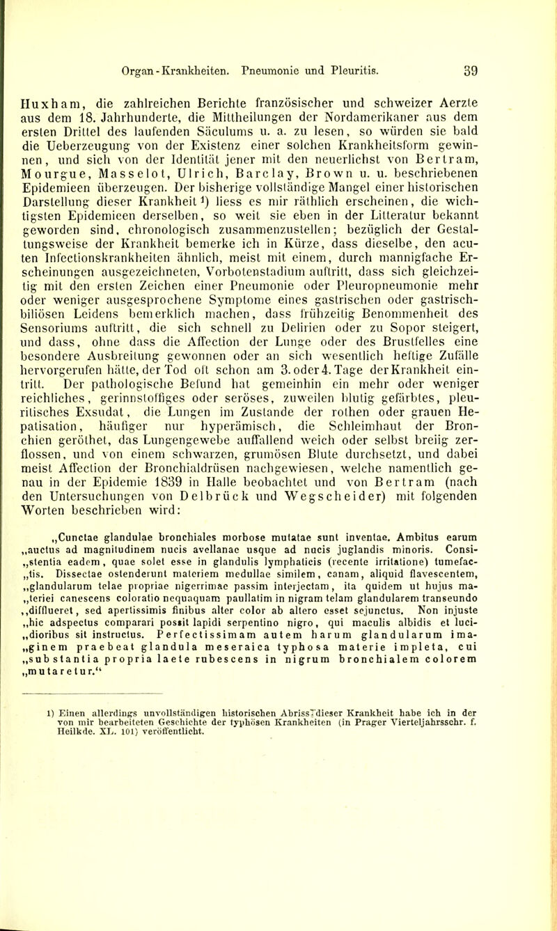 Huxham, die zahlreichen Berichte französischer und schweizer Aerzte aus dem 18. Jahrhunderte, die Mittheilungen der Nordamerikaner aus dem ersten Drittel des laufenden Säculums u. a. zu lesen, so würden sie bald die Ueberzeugung von der Existenz einer solchen Krankheitsform gewin- nen, und sich von der Identität jener mit den neuerlichst von Bertram, Mourgue, Masselot, Ulrich, Barclay, Brown u. u. beschriebenen Epidemieen überzeugen. Der bisherige vollständige Mangel einer historischen Darstellung dieser Krankheit1) liess es mir räthlich erscheinen, die wich- tigsten Epidemieen derselben, so weit sie eben in der Lilteralur bekannt geworden sind, chronologisch zusammenzustellen; bezüglich der Gestal- tungsweise der Krankheit bemerke ich in Kürze, dass dieselbe, den acu- ten Infectionskrankheiten ähnlich, meist mit einem, durch mannigfache Er- scheinungen ausgezeichneten, Vorbotenstadium aufLritt, dass sich gleichzei- tig mit den ersten Zeichen einer Pneumonie oder Pleuropneumonie mehr oder weniger ausgesprochene Symptome eines gastrischen oder gastrisch- biliösen Leidens bemerklich machen, dass frühzeitig Benommenheit des Sensoriums auftritt, die sich schnell zu Delirien oder zu Sopor steigert, und dass, ohne dass die AfTection der Lunge oder des Brustfelles eine besondere Ausbreitung gewonnen oder an sich wesentlich heftige Zufälle hervorgerufen hätte, der Tod oft schon am 3. oder 4. Tage der Krankheit ein- trilt. Der pathologische Befund hat gemeinhin ein mehr oder weniger reichliches, gerinnstoffiges oder seröses, zuweilen blutig gefärbtes, pleu- rilisches Exsudat, die Lungen im Zustande der rothen oder grauen He- patisation, häufiger nur hyperämisch, die Schleimhaut der Bron- chien geröthet, das Lungengewebe auffallend weich oder selbst breiig zer- flossen, und von einem schwarzen, grumösen Blute durchsetzt, und dabei meist AfTection der Bronchialdrüsen nachgewiesen, welche namentlich ge- nau in der Epidemie 1839 in Halle beobachtet und von Bertram (nach den Untersuchungen von Delbrück und Wegscheider) mit folgenden Worten beschrieben wird: ,,Cunctae glandulae bronchiales morbose mutatae sunt invenlae. Ambitus earum „auctus ad magnitudinem nucis avellanae usque ad nucis juglandis minoris. Consi- ,,stenlia eadem, quae solet esse in glandulis lympbalicis (recente irritatione) tumefac- „tis. Disseclae ostenderunt materiem niedullae similem, canam, aliquid flavescentem, „glandularum telae propriae nigerrimae passim interjectam , ita quidem ut hujus ma- „teriei canescens coloratio nequaquam paullatim in nigram telam glandulärem transeundo ,,difflueret, sed aperlissimis finibus alter color ab altero esset sejunctus. Non injuste ,,hic adspeclus comparari possit lapidi serpentino nigro, qui maculis albidis et luci- „dioribus sit instructus. P e r f e c t i ss im am autem harum glandularum ima- „ginem praebeat glandula meseraica typhosa materie impleta, cui „substantia propria laete rubescens in nigrum bronchialem colorem „mutaretur.“ 1) Einen allerdings unvollständigen historischen AbrissTdieser Krankheit habe ich in der von mir bearbeiteten Geschichte der typhösen Krankheiten (in Prager Vierteljahrssehr. f. Heilkde. XE. 101) veröffentlicht.