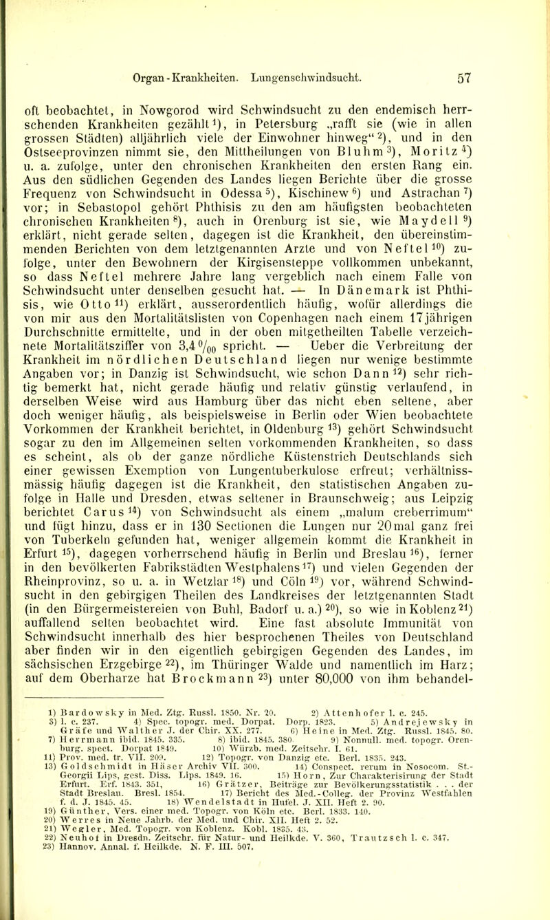 oft beobachtet, in Nowgorod wird Schwindsucht zu den endemisch herr- schenden Krankheiten gezählt1), in Petersburg „rafft sie (wie in allen grossen Städten) alljährlich viele der Einwohner hinweg“2), und in den Ostseeprovinzen nimmt sie, den Mittheilungen von Bluhm3), Moritz4) u. a. zufolge, unter den chronischen Krankheiten den ersten Rang ein. Aus den südlichen Gegenden des Landes liegen Berichte über die grosse Frequenz von Schwindsucht in Odessa5), Kischinew6) und Astrachan7) vor; in Sebaslopol gehört Phthisis zu den am häufigsten beobachteten chronischen Krankheiten8), auch in Orenburg ist sie, wie Maydell9) erklärt, nicht gerade selten, dagegen ist die Krankheit, den übereinstim- menden Berichten von dem letztgenannten Arzte und von Neftel10) zu- folge, unter den Bewohnern der Kirgisensteppe vollkommen unbekannt, so dass Neftel mehrere Jahre lang vergeblich nach einem Falle von Schwindsucht unter denselben gesucht hat. — ln Dänemark ist Phthi- sis, wie Otto11) erklärt, ausserordentlich häufig, wofür allerdings die von mir aus den Mortalilätslislen von Copenhagen nach einem 17 jährigen Durchschnitte ermittelte, und in der oben mitgetheilten Tabelle verzeic.h- nete Mortalitätsziffer von 3,4 °/00 spricht. — Ueber die Verbreitung der Krankheit im nördlichen Deutschland liegen nur wenige bestimmte Angaben vor; in Danzig ist Schwindsucht, wie schon Dann12) sehr rich- tig bemerkt hat, nicht gerade häufig und relativ günstig verlaufend, in derselben Weise wird aus Hamburg über das nicht eben seltene, aber doch weniger häufig, als beispielsweise in Berlin oder Wien beobachtete Vorkommen der Krankheit berichtet, in Oldenburg 13) gehört Schwindsucht sogar zu den im Allgemeinen selten vorkommenden Krankheiten, so dass es scheint, als ob der ganze nördliche Küstenstrich Deutschlands sich einer gewissen Exemption von Lungentuberkulose erfreut; verhältniss- mässig häufig dagegen ist die Krankheit, den statistischen Angaben zu- folge in Halle und Dresden, etwas seltener in Braunschweig; aus Leipzig berichtet Carus14) von Schwindsucht als einem „malum creberrimum“ und lügt hinzu, dass er in 130 Sectionen die Lungen nur 20 mal ganz frei von Tuberkeln gefunden hat, weniger allgemein kommt die Krankheit in Erfurt15), dagegen vorherrschend häufig in Berlin und Breslau16), ferner in den bevölkerten Fabrikstädten Weslphalens17) und vielen Gegenden der Rheinprovinz, so u. a. in Wetzlar18) und Cöln 19) vor, während Schwind- sucht in den gebirgigen Theilen des Landkreises der letztgenannten Stadt (in den Bürgermeistereien von Buhl, Badorf u. a.) 20), so wie in Koblenz21) auffallend selten beobachtet wird. Eine fast absolute Immunität von Schwindsucht innerhalb des hier besprochenen Theiles von Deutschland aber finden wir in den eigentlich gebirgigen Gegenden des Landes, im sächsischen Erzgebirge22), im Thüringer Walde und namentlich im Harz; auf dem Oberharze hat Brockmann23) unter 80,000 von ihm behandel- 1) Bardowsky in Med. Ztg. Eussl. 1850. Nr. 20. 2) Attenhofer 1. c. 245. 3) 1. c. 237. 4) Spec. topogr. med. Dorpat. Dorp. 1823. 5) Andrej ewsky in Gräfe und Walther J. der Chir. XX. 277. G) Heine in Med. Ztg. Russl. 1845. 80. 7) Herrmann ibid. 1845. 335. 8) ibid. 1845. 380 9) Nonnull. med. topogr. Oren- burg. spect. Dorpat 1849. 10) Würzb. med. Zeitschr. X. 61. 11) Prov. med. tr. VH. 209. 12) Topogr. von Danzig etc. Berl. 1835. 243. 13) Goldschmidt in Häser Archiv VH. 300. 14) Conspect. verum in Nosocom. St.- Georgii IAps, gest. Diss. Lips. 1849. 16. 15) Horn, Zur Charakterisirung der Stadt Erfurt. Erf. 1843. 351, 16) Grätzer, Beiträge zur Bevölkerungsstatistik . . . der Stadt Breslau. Bresl. 1854. 17) Bericht des Med.-Colleg. der Provinz Westfahlen f. d. J. 1845. 45. 18) Wendel Stadt in Hufei. J. XII. Heft 2. 90. 19) Günther, Vers, einer med. Topogr. von Köln etc. Berl. 1833. 140. 20) Werves in Neue Jahrb. der Med. und Chir. XII. Heft 2. 52. 21) Wegler, Med. Topogr. von Koblenz. Kobl. 1835. 43. 22) Neuhot in Dresdn. Zeitsehr. für Natur- und Heilkde. V. 360, Trautzsch 1. c. 347. 23) Hannov. Annal. f. Heilkde. N. F. IH. 507.