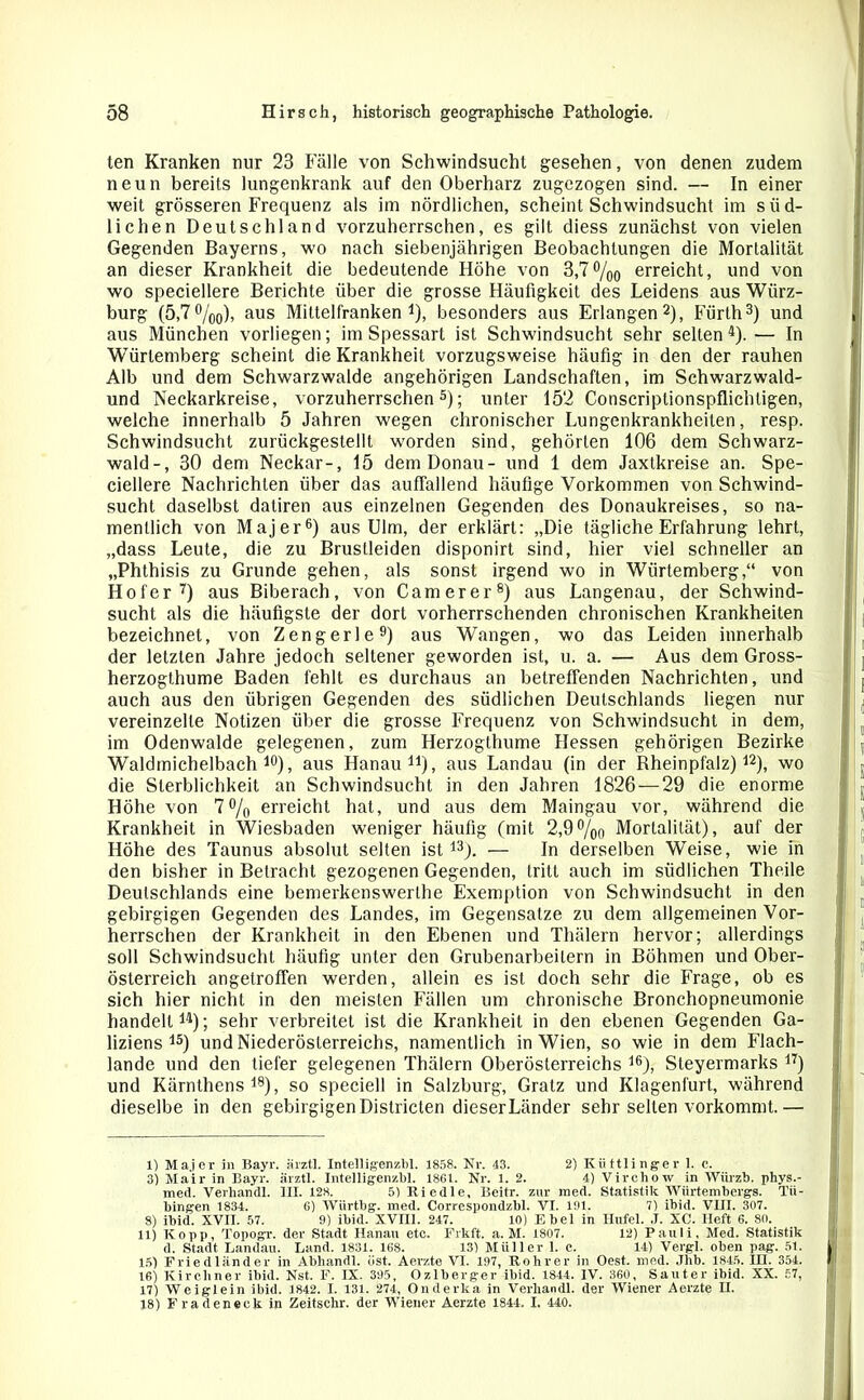 ten Kranken nur 23 Fälle von Schwindsucht gesehen, von denen zudem neun bereits lungenkrank auf den Oberharz zugezogen sind. — In einer weit grösseren Frequenz als im nördlichen, scheint Schwindsucht im süd- lichen Deutschland vorzuherrschen, es gilt diess zunächst von vielen Gegenden Bayerns, wo nach siebenjährigen Beobachtungen die Mortalität an dieser Krankheit die bedeutende Höhe von 3,7%0 erreicht, und von wo speciellere Berichte über die grosse Häufigkeit des Leidens aus Würz- burg (5,7°/0o), aus Miltelfranken1), besonders aus Erlangen2), Fürth3) und aus München vorliegen; im Spessart ist Schwindsucht sehr selten4). — In Würlemberg scheint die Krankheit vorzugsweise häufig in den der rauhen Alb und dem Schwarzwalde angehörigen Landschaften, im Schwarzwald- und Neckarkreise, vorzuherrschen5); unter 152 Conscriptionspflichtigen, welche innerhalb 5 Jahren wegen chronischer Lungenkrankheilen, resp. Schwindsucht zurückgestellt worden sind, gehörten 106 dem Schwarz- wald-, 30 dem Neckar-, 15 dem Donau- und 1 dem Jaxtkreise an. Spe- ciellere Nachrichten über das auffallend häufige Vorkommen von Schwind- sucht daselbst datiren aus einzelnen Gegenden des Donaukreises, so na- mentlich von Majer6) aus Ulm, der erklärt: „Die tägliche Erfahrung lehrt, „dass Leute, die zu Brustleiden disponirt sind, hier viel schneller an „Phthisis zu Grunde gehen, als sonst irgend wo in Wiirtemberg,“ von Hofer7) aus Biberach, von Camerer8) aus Langenau, der Schwind- sucht als die häufigste der dort vorherrschenden chronischen Krankheiten bezeichnet, von Zengerle9) aus Wangen, wo das Leiden innerhalb der letzten Jahre jedoch seltener geworden ist, u. a. — Aus dem Gross- herzogthume Baden fehlt es durchaus an betreffenden Nachrichten, und auch aus den übrigen Gegenden des südlichen Deutschlands liegen nur vereinzelte Notizen über die grosse Frequenz von Schwindsucht in dem, im Odenwalde gelegenen, zum Herzogthume Hessen gehörigen Bezirke Waldmichelbach 10), aus Hanau11), aus Landau (in der Rheinpfalz)12), wo die Sterblichkeit an Schwindsucht in den Jahren 1826 — 29 die enorme Höhe von 7% erreicht hat, und aus dem Maingau vor, während die Krankheit in Wiesbaden weniger häufig (mit 2,9%0 Mortalität), auf der Höhe des Taunus absolut sehen ist13). — In derselben Weise, wie in den bisher in Betracht gezogenen Gegenden, tritt auch im südlichen Theile Deutschlands eine bemerkenswerlhe Exemption von Schwindsucht in den gebirgigen Gegenden des Landes, im Gegensätze zu dem allgemeinen Vor- herrschen der Krankheit in den Ebenen und Thälern hervor; allerdings soll Schwindsucht häufig unter den Grubenarbeitern in Böhmen und Ober- österreich angetroffen werden, allein es ist doch sehr die Frage, ob es sich hier nicht in den meisten Fällen um chronische Bronchopneumonie handelt14); sehr verbreitet ist die Krankheit in den ebenen Gegenden Ga- liziens15) und Niederöslerreichs, namentlich in Wien, so wie in dem Flach- lande und den tiefer gelegenen Thälern Oberösterreichs 16), Steyermarks 17) und Kärnthens 18), so speciell in Salzburg, Gratz und Klagenfürt, während dieselbe in den gebirgigen Districten dieser Länder sehr selten vorkommt.— 1) Majer in Bayr. ärztl. Intelligenzbl. 1858. Nr. 43. 2) Häftlinge r 1. c. 3) Mail- in Bayr. ärztl. Intelligenzbl. 1861. Nr. 1. 2. 4) Virchow in Würzb. phys.- med. Verliandl. III. 128. 5) Riedle, Beitr. zur med. Statistik Würtembergs. Tü- bingen 1834. 6) Würtbg. med. Correspondzbl. VI. 191. 7) ibid. VIII. 307. 8) ibid. XVII. 57. 9) ibid. XVIII. 247. 10) Ebel in Hufei. .7. XC. Heft 6. 80. 11) Kopp, Topogr. der Stadt Hanau etc. Frkft. a. M. 1807. 12) Pauli, Med. Statistik d. Stadt Landau. Land. 1831. 168. 13) Müller 1. c. 14) Vergl. oben pag. 51. 15) Friedländer in Abkandl. üst. Aerzte VI. 197, Rohrer in Oest. med. Jhb. 1845. IH. 354. 16) Kirchner ibid. Nst. F. IX. 395, Ozlberger ibid. 1844. IV. 360, Sauter ibid. XX. £7, 17) Weiglein ibid. 1842. I. 131. 274, Onderka in Verliandl. der Wiener Aerzte II. 18) F radeneck in Zeitschr. der Wiener Aerzte 1844. I. 440.